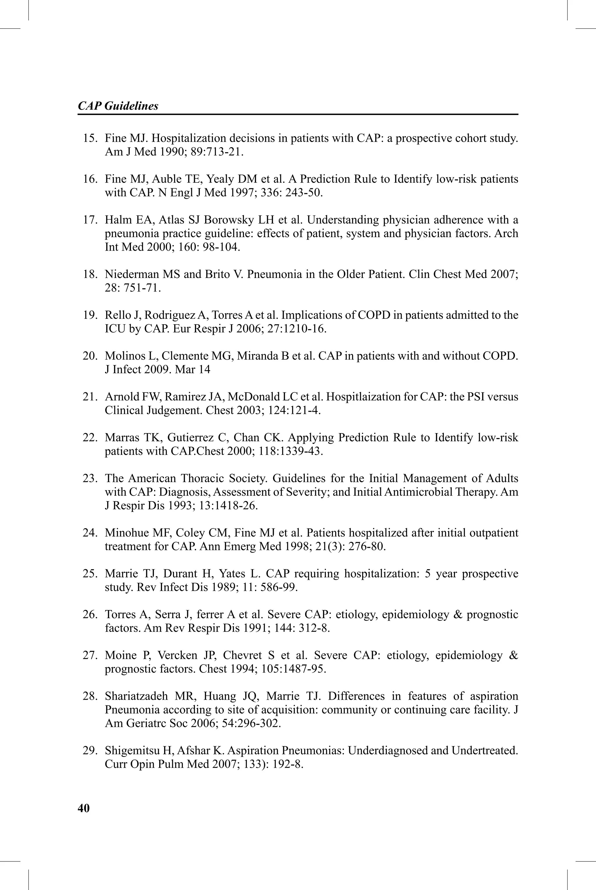 CAP Guidelines

15. Fine MJ. Hospitalization decisions in patients with CAP: a prospective cohort study.
    Am J Med 1990; 89:713-21.

16. Fine MJ, Auble TE, Yealy DM et al. A Prediction Rule to Identify low-risk patients
    with CAP. N Engl J Med 1997; 336: 243-50.

17. Halm EA, Atlas SJ Borowsky LH et al. Understanding physician adherence with a
    pneumonia practice guideline: effects of patient, system and physician factors. Arch
    Int Med 2000; 160: 98-104.

18. Niederman MS and Brito V. Pneumonia in the Older Patient. Clin Chest Med 2007;
    28: 751-71.

19. Rello J, Rodriguez A, Torres A et al. Implications of COPD in patients admitted to the
    ICU by CAP. Eur Respir J 2006; 27:1210-16.

20. Molinos L, Clemente MG, Miranda B et al. CAP in patients with and without COPD.
    J Infect 2009. Mar 14

21. Arnold FW, Ramirez JA, McDonald LC et al. Hospitlaization for CAP: the PSI versus
    Clinical Judgement. Chest 2003; 124:121-4.

22. Marras TK, Gutierrez C, Chan CK. Applying Prediction Rule to Identify low-risk
    patients with CAP.Chest 2000; 118:1339-43.

23. The American Thoracic Society. Guidelines for the Initial Management of Adults
    with CAP: Diagnosis, Assessment of Severity; and Initial Antimicrobial Therapy. Am
    J Respir Dis 1993; 13:1418-26.

24. Minohue MF, Coley CM, Fine MJ et al. Patients hospitalized after initial outpatient
    treatment for CAP. Ann Emerg Med 1998; 21(3): 276-80.

25. Marrie TJ, Durant H, Yates L. CAP requiring hospitalization: 5 year prospective
    study. Rev Infect Dis 1989; 11: 586-99.

26. Torres A, Serra J, ferrer A et al. Severe CAP: etiology, epidemiology & prognostic
    factors. Am Rev Respir Dis 1991; 144: 312-8.

27. Moine P, Vercken JP, Chevret S et al. Severe CAP: etiology, epidemiology &
    prognostic factors. Chest 1994; 105:1487-95.

28. Shariatzadeh MR, Huang JQ, Marrie TJ. Differences in features of aspiration
    Pneumonia according to site of acquisition: community or continuing care facility. J
    Am Geriatrc Soc 2006; 54:296-302.

29. Shigemitsu H, Afshar K. Aspiration Pneumonias: Underdiagnosed and Undertreated.
    Curr Opin Pulm Med 2007; 133): 192-8.


40
 