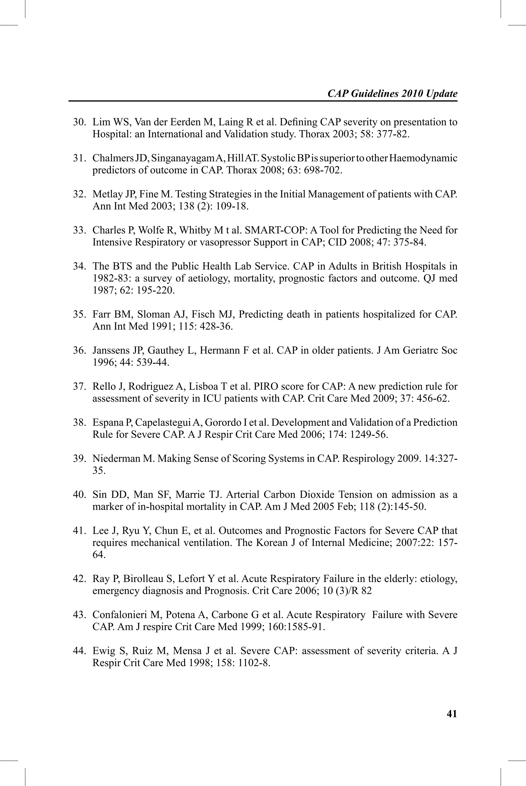 CAP Guidelines 2010 Update

30. Lim WS, Van der Eerden M, Laing R et al. Deﬁning CAP severity on presentation to
    Hospital: an International and Validation study. Thorax 2003; 58: 377-82.

31. Chalmers JD, Singanayagam A, Hill AT. Systolic BP is superior to other Haemodynamic
    predictors of outcome in CAP. Thorax 2008; 63: 698-702.

32. Metlay JP, Fine M. Testing Strategies in the Initial Management of patients with CAP.
    Ann Int Med 2003; 138 (2): 109-18.

33. Charles P, Wolfe R, Whitby M t al. SMART-COP: A Tool for Predicting the Need for
    Intensive Respiratory or vasopressor Support in CAP; CID 2008; 47: 375-84.

34. The BTS and the Public Health Lab Service. CAP in Adults in British Hospitals in
    1982-83: a survey of aetiology, mortality, prognostic factors and outcome. QJ med
    1987; 62: 195-220.

35. Farr BM, Sloman AJ, Fisch MJ, Predicting death in patients hospitalized for CAP.
    Ann Int Med 1991; 115: 428-36.

36. Janssens JP, Gauthey L, Hermann F et al. CAP in older patients. J Am Geriatrc Soc
    1996; 44: 539-44.

37. Rello J, Rodriguez A, Lisboa T et al. PIRO score for CAP: A new prediction rule for
    assessment of severity in ICU patients with CAP. Crit Care Med 2009; 37: 456-62.

38. Espana P, Capelastegui A, Gorordo I et al. Development and Validation of a Prediction
    Rule for Severe CAP. A J Respir Crit Care Med 2006; 174: 1249-56.

39. Niederman M. Making Sense of Scoring Systems in CAP. Respirology 2009. 14:327-
    35.

40. Sin DD, Man SF, Marrie TJ. Arterial Carbon Dioxide Tension on admission as a
    marker of in-hospital mortality in CAP. Am J Med 2005 Feb; 118 (2):145-50.

41. Lee J, Ryu Y, Chun E, et al. Outcomes and Prognostic Factors for Severe CAP that
    requires mechanical ventilation. The Korean J of Internal Medicine; 2007:22: 157-
    64.

42. Ray P, Birolleau S, Lefort Y et al. Acute Respiratory Failure in the elderly: etiology,
    emergency diagnosis and Prognosis. Crit Care 2006; 10 (3)/R 82

43. Confalonieri M, Potena A, Carbone G et al. Acute Respiratory Failure with Severe
    CAP. Am J respire Crit Care Med 1999; 160:1585-91.

44. Ewig S, Ruiz M, Mensa J et al. Severe CAP: assessment of severity criteria. A J
    Respir Crit Care Med 1998; 158: 1102-8.



                                                                                        41
 