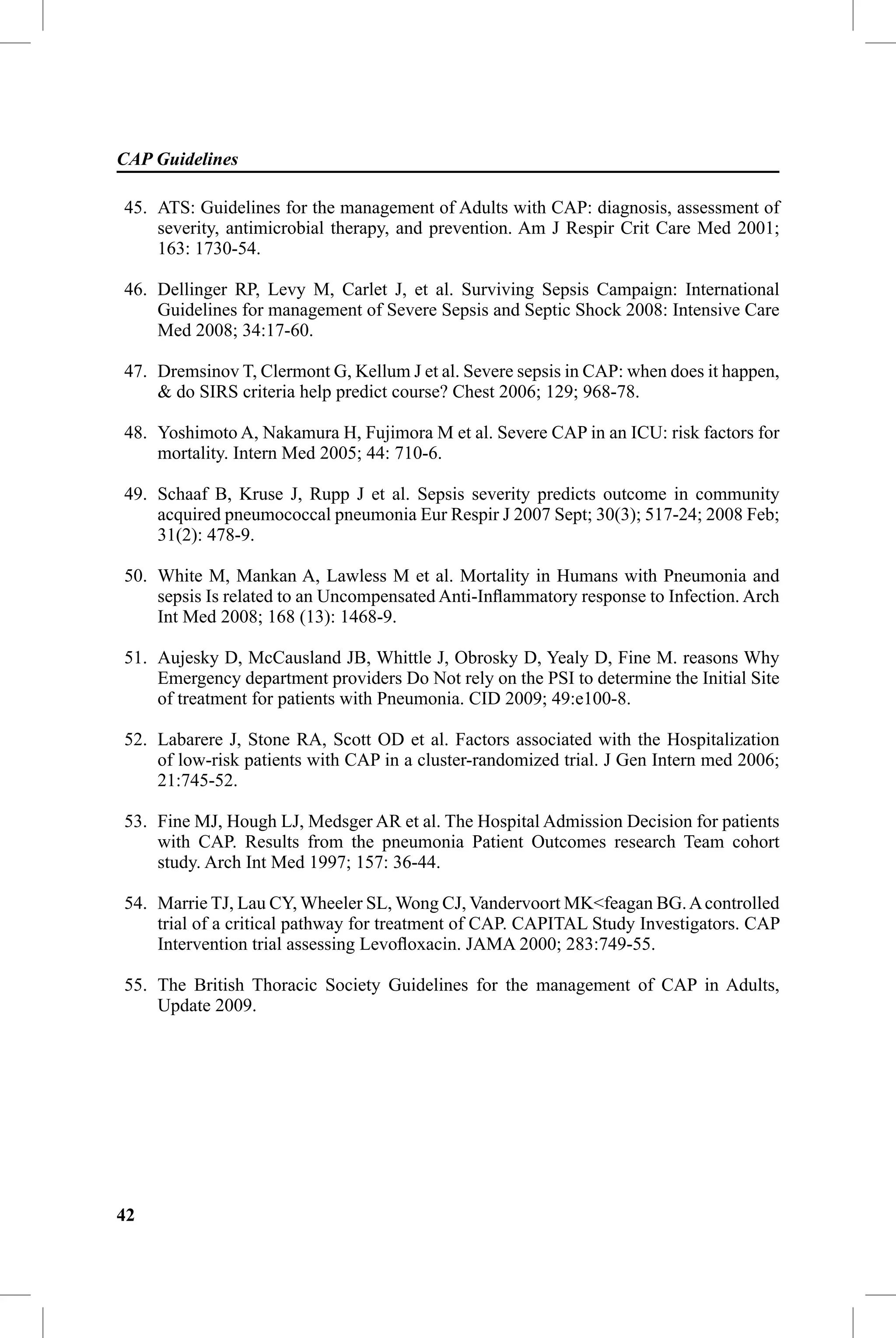 CAP Guidelines

45. ATS: Guidelines for the management of Adults with CAP: diagnosis, assessment of
    severity, antimicrobial therapy, and prevention. Am J Respir Crit Care Med 2001;
    163: 1730-54.

46. Dellinger RP, Levy M, Carlet J, et al. Surviving Sepsis Campaign: International
    Guidelines for management of Severe Sepsis and Septic Shock 2008: Intensive Care
    Med 2008; 34:17-60.

47. Dremsinov T, Clermont G, Kellum J et al. Severe sepsis in CAP: when does it happen,
    & do SIRS criteria help predict course? Chest 2006; 129; 968-78.

48. Yoshimoto A, Nakamura H, Fujimora M et al. Severe CAP in an ICU: risk factors for
    mortality. Intern Med 2005; 44: 710-6.

49. Schaaf B, Kruse J, Rupp J et al. Sepsis severity predicts outcome in community
    acquired pneumococcal pneumonia Eur Respir J 2007 Sept; 30(3); 517-24; 2008 Feb;
    31(2): 478-9.

50. White M, Mankan A, Lawless M et al. Mortality in Humans with Pneumonia and
    sepsis Is related to an Uncompensated Anti-Inﬂammatory response to Infection. Arch
    Int Med 2008; 168 (13): 1468-9.

51. Aujesky D, McCausland JB, Whittle J, Obrosky D, Yealy D, Fine M. reasons Why
    Emergency department providers Do Not rely on the PSI to determine the Initial Site
    of treatment for patients with Pneumonia. CID 2009; 49:e100-8.

52. Labarere J, Stone RA, Scott OD et al. Factors associated with the Hospitalization
    of low-risk patients with CAP in a cluster-randomized trial. J Gen Intern med 2006;
    21:745-52.

53. Fine MJ, Hough LJ, Medsger AR et al. The Hospital Admission Decision for patients
    with CAP. Results from the pneumonia Patient Outcomes research Team cohort
    study. Arch Int Med 1997; 157: 36-44.

54. Marrie TJ, Lau CY, Wheeler SL, Wong CJ, Vandervoort MK<feagan BG. A controlled
    trial of a critical pathway for treatment of CAP. CAPITAL Study Investigators. CAP
    Intervention trial assessing Levoﬂoxacin. JAMA 2000; 283:749-55.

55. The British Thoracic Society Guidelines for the management of CAP in Adults,
    Update 2009.




42
 