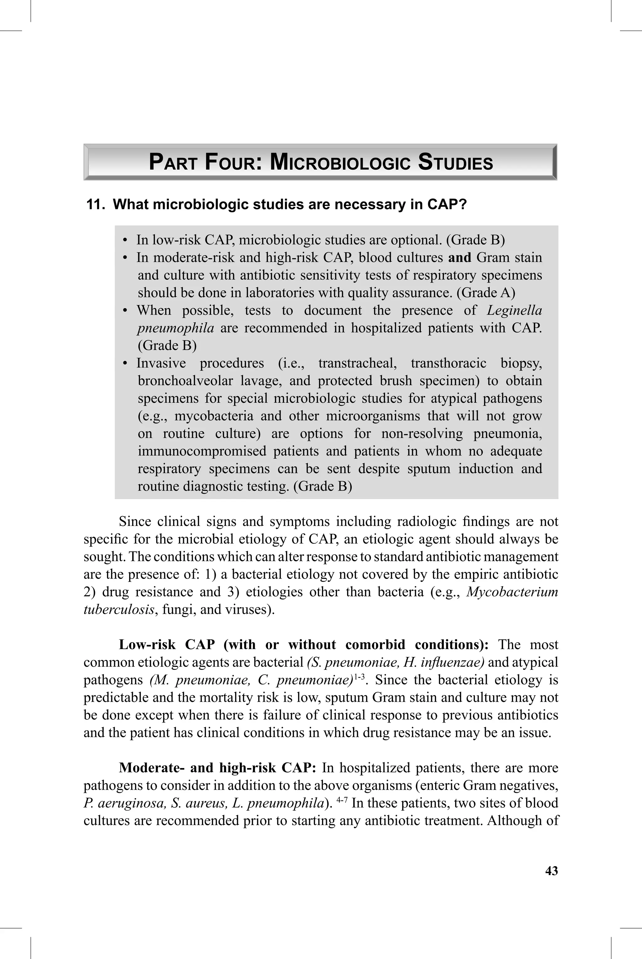 CAP Guidelines 2010 Update


           PART FOUR: MICROBIOLOGIC STUDIES
11. What microbiologic studies are necessary in CAP?

      • In low-risk CAP, microbiologic studies are optional. (Grade B)
      • In moderate-risk and high-risk CAP, blood cultures and Gram stain
        and culture with antibiotic sensitivity tests of respiratory specimens
        should be done in laboratories with quality assurance. (Grade A)
      • When possible, tests to document the presence of Leginella
        pneumophila are recommended in hospitalized patients with CAP.
        (Grade B)
      • Invasive procedures (i.e., transtracheal, transthoracic biopsy,
        bronchoalveolar lavage, and protected brush specimen) to obtain
        specimens for special microbiologic studies for atypical pathogens
        (e.g., mycobacteria and other microorganisms that will not grow
        on routine culture) are options for non-resolving pneumonia,
        immunocompromised patients and patients in whom no adequate
        respiratory specimens can be sent despite sputum induction and
        routine diagnostic testing. (Grade B)

      Since clinical signs and symptoms including radiologic ﬁndings are not
speciﬁc for the microbial etiology of CAP, an etiologic agent should always be
sought. The conditions which can alter response to standard antibiotic management
are the presence of: 1) a bacterial etiology not covered by the empiric antibiotic
2) drug resistance and 3) etiologies other than bacteria (e.g., Mycobacterium
tuberculosis, fungi, and viruses).

      Low-risk CAP (with or without comorbid conditions): The most
common etiologic agents are bacterial (S. pneumoniae, H. inﬂuenzae) and atypical
pathogens (M. pneumoniae, C. pneumoniae)1-3. Since the bacterial etiology is
predictable and the mortality risk is low, sputum Gram stain and culture may not
be done except when there is failure of clinical response to previous antibiotics
and the patient has clinical conditions in which drug resistance may be an issue.

      Moderate- and high-risk CAP: In hospitalized patients, there are more
pathogens to consider in addition to the above organisms (enteric Gram negatives,
P. aeruginosa, S. aureus, L. pneumophila). 4-7 In these patients, two sites of blood
cultures are recommended prior to starting any antibiotic treatment. Although of


                                                                                 43
 