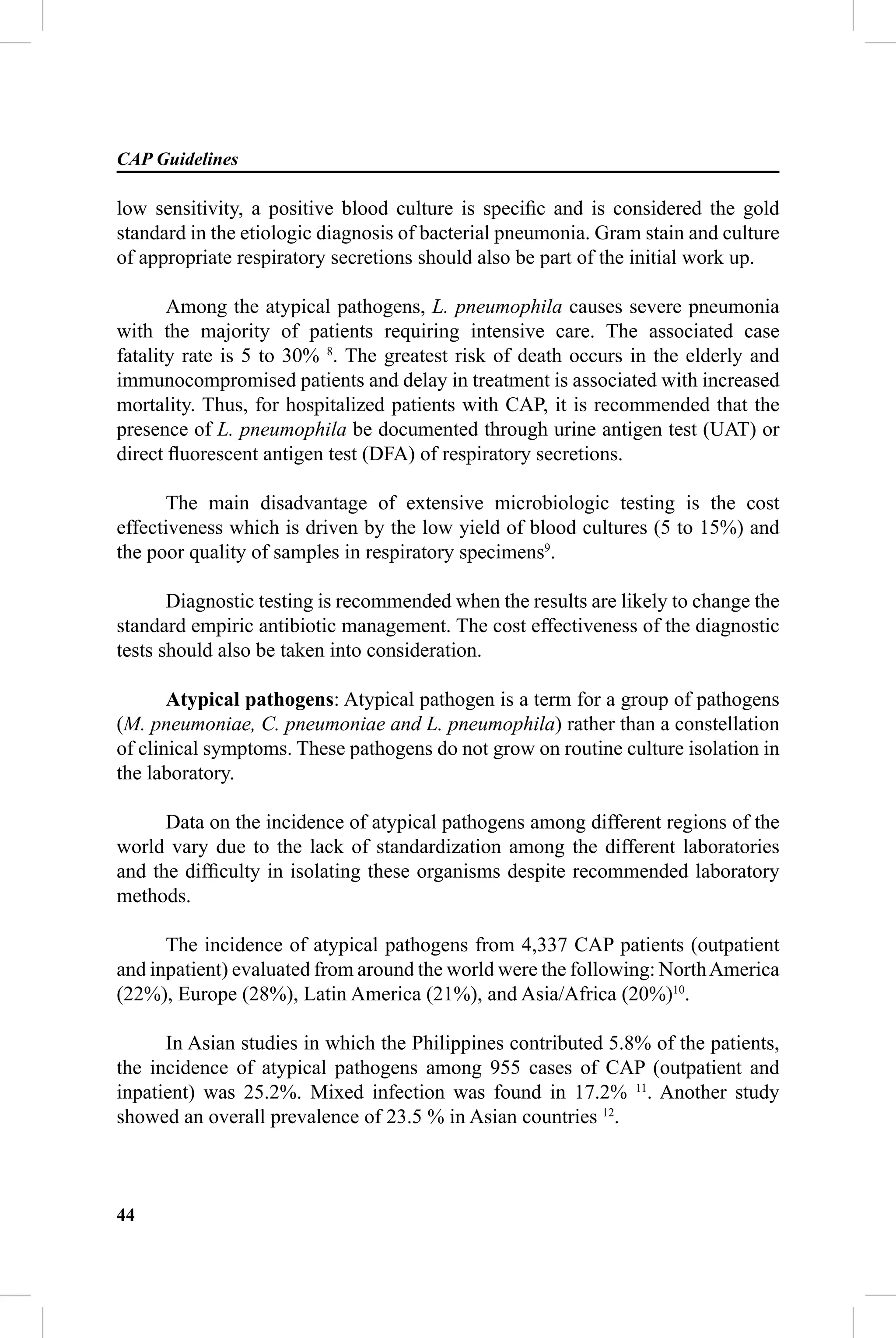 CAP Guidelines

low sensitivity, a positive blood culture is speciﬁc and is considered the gold
standard in the etiologic diagnosis of bacterial pneumonia. Gram stain and culture
of appropriate respiratory secretions should also be part of the initial work up.

       Among the atypical pathogens, L. pneumophila causes severe pneumonia
with the majority of patients requiring intensive care. The associated case
fatality rate is 5 to 30% 8. The greatest risk of death occurs in the elderly and
immunocompromised patients and delay in treatment is associated with increased
mortality. Thus, for hospitalized patients with CAP, it is recommended that the
presence of L. pneumophila be documented through urine antigen test (UAT) or
direct ﬂuorescent antigen test (DFA) of respiratory secretions.

       The main disadvantage of extensive microbiologic testing is the cost
effectiveness which is driven by the low yield of blood cultures (5 to 15%) and
the poor quality of samples in respiratory specimens9.

       Diagnostic testing is recommended when the results are likely to change the
standard empiric antibiotic management. The cost effectiveness of the diagnostic
tests should also be taken into consideration.

       Atypical pathogens: Atypical pathogen is a term for a group of pathogens
(M. pneumoniae, C. pneumoniae and L. pneumophila) rather than a constellation
of clinical symptoms. These pathogens do not grow on routine culture isolation in
the laboratory.

      Data on the incidence of atypical pathogens among different regions of the
world vary due to the lack of standardization among the different laboratories
and the difﬁculty in isolating these organisms despite recommended laboratory
methods.

      The incidence of atypical pathogens from 4,337 CAP patients (outpatient
and inpatient) evaluated from around the world were the following: North America
(22%), Europe (28%), Latin America (21%), and Asia/Africa (20%)10.

      In Asian studies in which the Philippines contributed 5.8% of the patients,
the incidence of atypical pathogens among 955 cases of CAP (outpatient and
inpatient) was 25.2%. Mixed infection was found in 17.2% 11. Another study
showed an overall prevalence of 23.5 % in Asian countries 12.



44
 