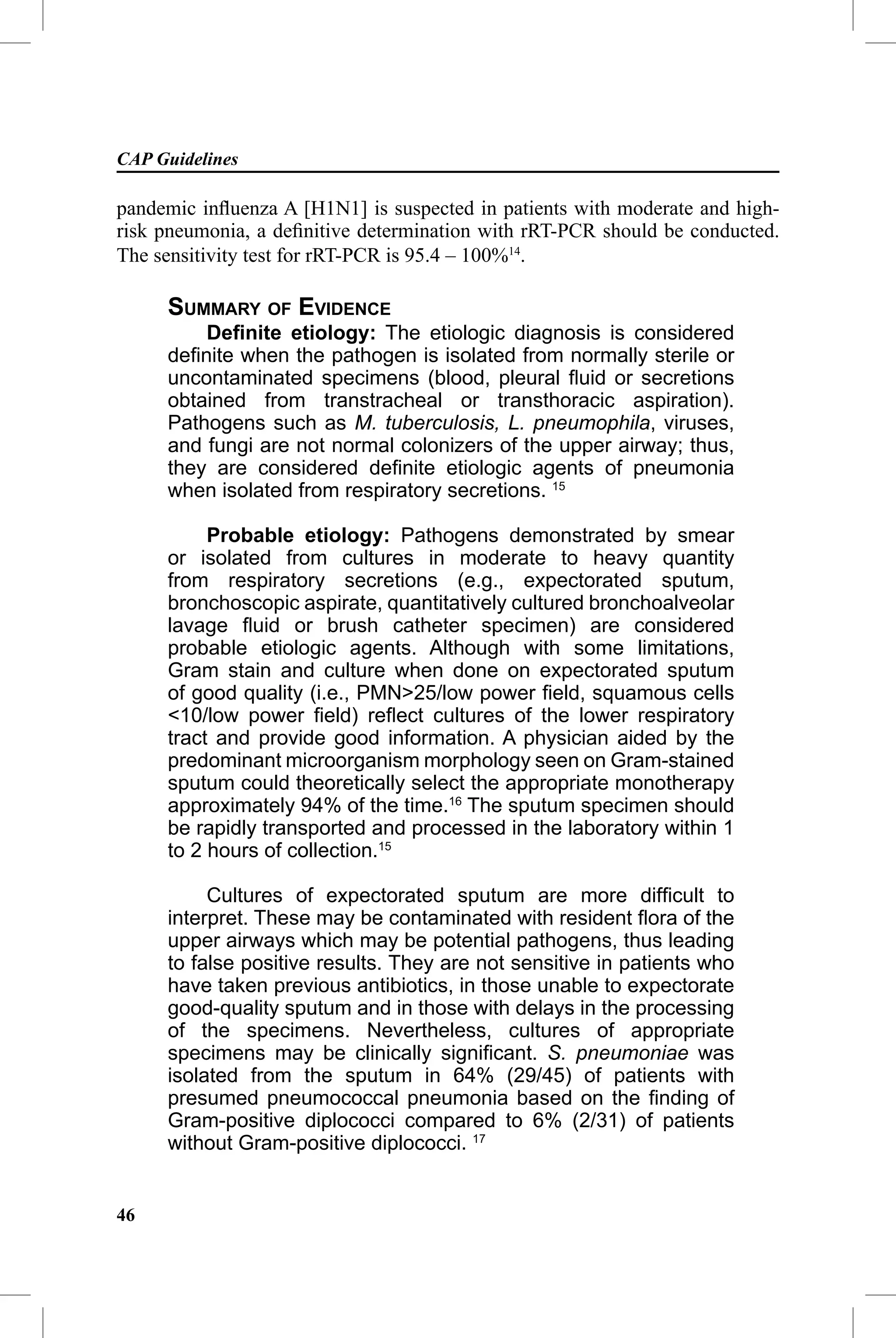 CAP Guidelines

pandemic inﬂuenza A [H1N1] is suspected in patients with moderate and high-
risk pneumonia, a deﬁnitive determination with rRT-PCR should be conducted.
The sensitivity test for rRT-PCR is 95.4 – 100%14.

     SUMMARY OF EVIDENCE
         Deﬁnite etiology: The etiologic diagnosis is considered
     deﬁnite when the pathogen is isolated from normally sterile or
     uncontaminated specimens (blood, pleural ﬂuid or secretions
     obtained from transtracheal or transthoracic aspiration).
     Pathogens such as M. tuberculosis, L. pneumophila, viruses,
     and fungi are not normal colonizers of the upper airway; thus,
     they are considered deﬁnite etiologic agents of pneumonia
     when isolated from respiratory secretions. 15

          Probable etiology: Pathogens demonstrated by smear
     or isolated from cultures in moderate to heavy quantity
     from respiratory secretions (e.g., expectorated sputum,
     bronchoscopic aspirate, quantitatively cultured bronchoalveolar
     lavage ﬂuid or brush catheter specimen) are considered
     probable etiologic agents. Although with some limitations,
     Gram stain and culture when done on expectorated sputum
     of good quality (i.e., PMN>25/low power ﬁeld, squamous cells
     <10/low power ﬁeld) reﬂect cultures of the lower respiratory
     tract and provide good information. A physician aided by the
     predominant microorganism morphology seen on Gram-stained
     sputum could theoretically select the appropriate monotherapy
     approximately 94% of the time.16 The sputum specimen should
     be rapidly transported and processed in the laboratory within 1
     to 2 hours of collection.15

          Cultures of expectorated sputum are more difﬁcult to
     interpret. These may be contaminated with resident ﬂora of the
     upper airways which may be potential pathogens, thus leading
     to false positive results. They are not sensitive in patients who
     have taken previous antibiotics, in those unable to expectorate
     good-quality sputum and in those with delays in the processing
     of the specimens. Nevertheless, cultures of appropriate
     specimens may be clinically signiﬁcant. S. pneumoniae was
     isolated from the sputum in 64% (29/45) of patients with
     presumed pneumococcal pneumonia based on the ﬁnding of
     Gram-positive diplococci compared to 6% (2/31) of patients
     without Gram-positive diplococci. 17


46
 
