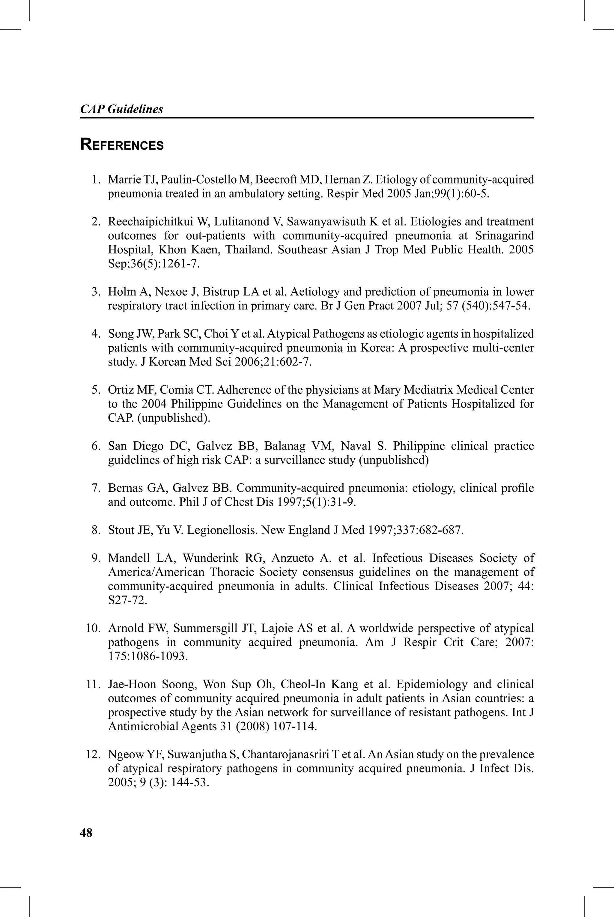 CAP Guidelines

REFERENCES
 1. Marrie TJ, Paulin-Costello M, Beecroft MD, Hernan Z. Etiology of community-acquired
    pneumonia treated in an ambulatory setting. Respir Med 2005 Jan;99(1):60-5.

 2. Reechaipichitkui W, Lulitanond V, Sawanyawisuth K et al. Etiologies and treatment
    outcomes for out-patients with community-acquired pneumonia at Srinagarind
    Hospital, Khon Kaen, Thailand. Southeasr Asian J Trop Med Public Health. 2005
    Sep;36(5):1261-7.

 3. Holm A, Nexoe J, Bistrup LA et al. Aetiology and prediction of pneumonia in lower
    respiratory tract infection in primary care. Br J Gen Pract 2007 Jul; 57 (540):547-54.

 4. Song JW, Park SC, Choi Y et al. Atypical Pathogens as etiologic agents in hospitalized
    patients with community-acquired pneumonia in Korea: A prospective multi-center
    study. J Korean Med Sci 2006;21:602-7.

 5. Ortiz MF, Comia CT. Adherence of the physicians at Mary Mediatrix Medical Center
    to the 2004 Philippine Guidelines on the Management of Patients Hospitalized for
    CAP. (unpublished).

 6. San Diego DC, Galvez BB, Balanag VM, Naval S. Philippine clinical practice
    guidelines of high risk CAP: a surveillance study (unpublished)

 7. Bernas GA, Galvez BB. Community-acquired pneumonia: etiology, clinical proﬁle
    and outcome. Phil J of Chest Dis 1997;5(1):31-9.

 8. Stout JE, Yu V. Legionellosis. New England J Med 1997;337:682-687.

 9. Mandell LA, Wunderink RG, Anzueto A. et al. Infectious Diseases Society of
    America/American Thoracic Society consensus guidelines on the management of
    community-acquired pneumonia in adults. Clinical Infectious Diseases 2007; 44:
    S27-72.

10. Arnold FW, Summersgill JT, Lajoie AS et al. A worldwide perspective of atypical
    pathogens in community acquired pneumonia. Am J Respir Crit Care; 2007:
    175:1086-1093.

11. Jae-Hoon Soong, Won Sup Oh, Cheol-In Kang et al. Epidemiology and clinical
    outcomes of community acquired pneumonia in adult patients in Asian countries: a
    prospective study by the Asian network for surveillance of resistant pathogens. Int J
    Antimicrobial Agents 31 (2008) 107-114.

12. Ngeow YF, Suwanjutha S, Chantarojanasriri T et al. An Asian study on the prevalence
    of atypical respiratory pathogens in community acquired pneumonia. J Infect Dis.
    2005; 9 (3): 144-53.



48
 