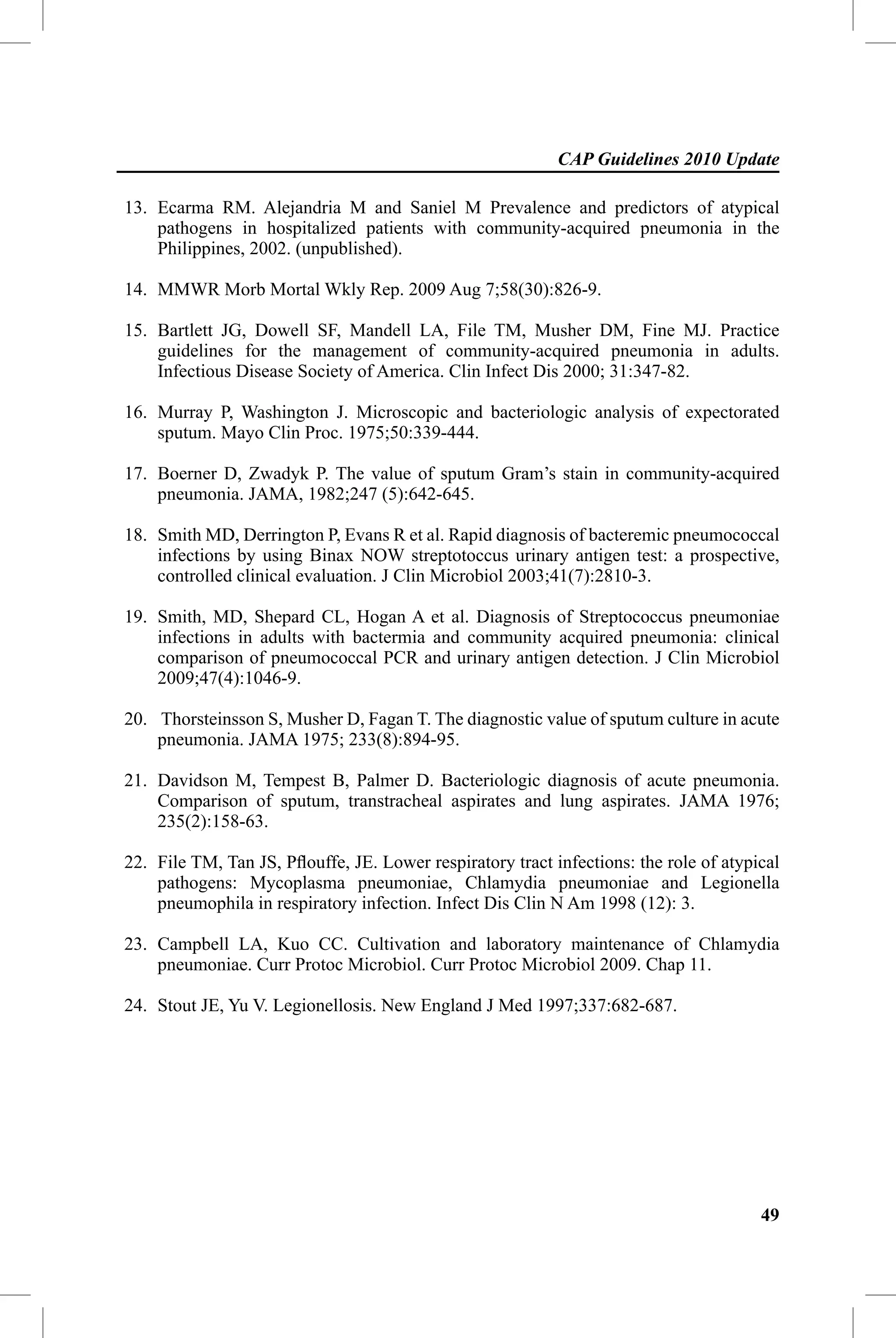 CAP Guidelines 2010 Update

13. Ecarma RM. Alejandria M and Saniel M Prevalence and predictors of atypical
    pathogens in hospitalized patients with community-acquired pneumonia in the
    Philippines, 2002. (unpublished).

14. MMWR Morb Mortal Wkly Rep. 2009 Aug 7;58(30):826-9.

15. Bartlett JG, Dowell SF, Mandell LA, File TM, Musher DM, Fine MJ. Practice
    guidelines for the management of community-acquired pneumonia in adults.
    Infectious Disease Society of America. Clin Infect Dis 2000; 31:347-82.

16. Murray P, Washington J. Microscopic and bacteriologic analysis of expectorated
    sputum. Mayo Clin Proc. 1975;50:339-444.

17. Boerner D, Zwadyk P. The value of sputum Gram’s stain in community-acquired
    pneumonia. JAMA, 1982;247 (5):642-645.

18. Smith MD, Derrington P, Evans R et al. Rapid diagnosis of bacteremic pneumococcal
    infections by using Binax NOW streptotoccus urinary antigen test: a prospective,
    controlled clinical evaluation. J Clin Microbiol 2003;41(7):2810-3.

19. Smith, MD, Shepard CL, Hogan A et al. Diagnosis of Streptococcus pneumoniae
    infections in adults with bactermia and community acquired pneumonia: clinical
    comparison of pneumococcal PCR and urinary antigen detection. J Clin Microbiol
    2009;47(4):1046-9.

20. Thorsteinsson S, Musher D, Fagan T. The diagnostic value of sputum culture in acute
    pneumonia. JAMA 1975; 233(8):894-95.

21. Davidson M, Tempest B, Palmer D. Bacteriologic diagnosis of acute pneumonia.
    Comparison of sputum, transtracheal aspirates and lung aspirates. JAMA 1976;
    235(2):158-63.

22. File TM, Tan JS, Pﬂouffe, JE. Lower respiratory tract infections: the role of atypical
    pathogens: Mycoplasma pneumoniae, Chlamydia pneumoniae and Legionella
    pneumophila in respiratory infection. Infect Dis Clin N Am 1998 (12): 3.

23. Campbell LA, Kuo CC. Cultivation and laboratory maintenance of Chlamydia
    pneumoniae. Curr Protoc Microbiol. Curr Protoc Microbiol 2009. Chap 11.

24. Stout JE, Yu V. Legionellosis. New England J Med 1997;337:682-687.




                                                                                       49
 