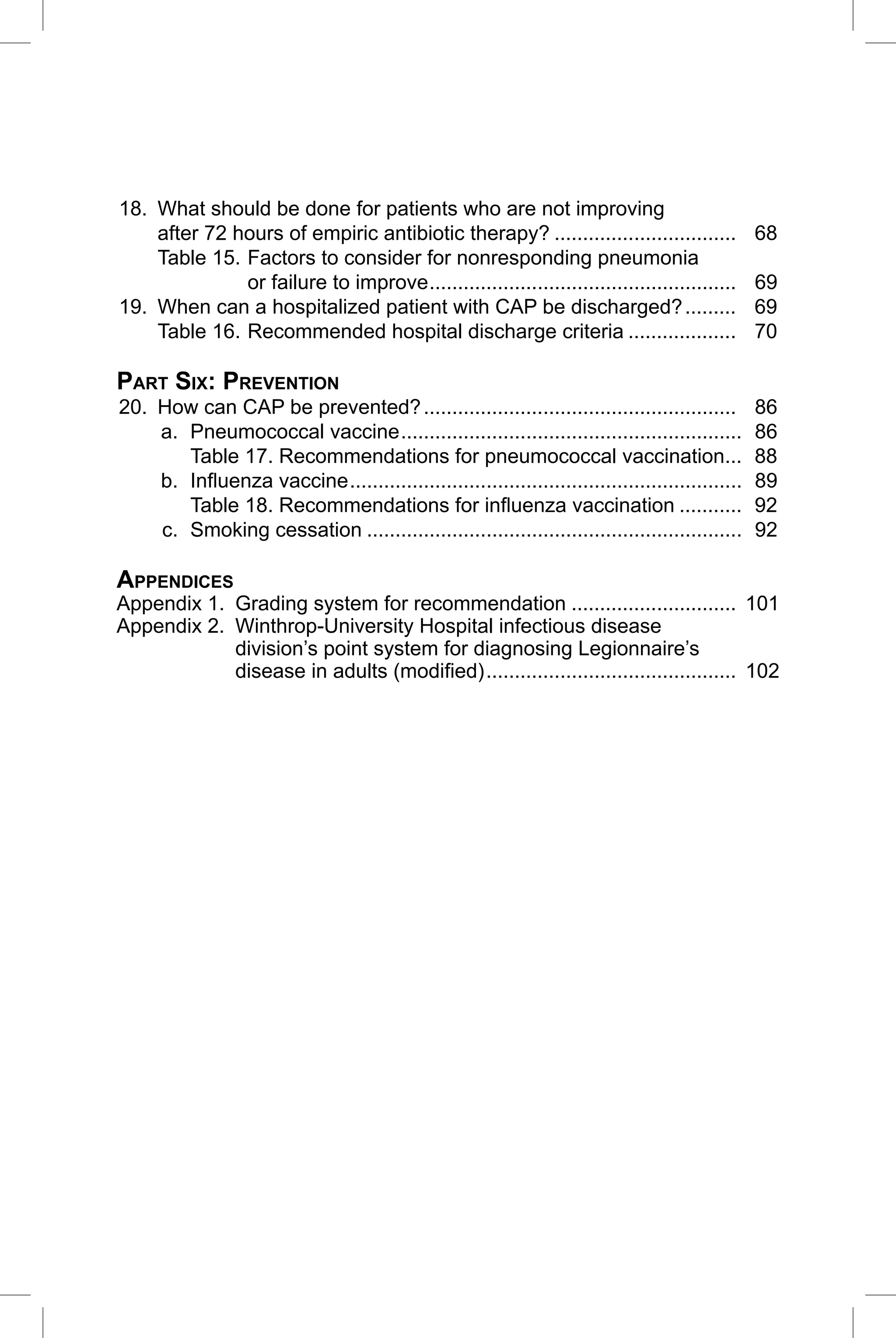 CAP Guidelines 2010 Update

18. What should be done for patients who are not improving
    after 72 hours of empiric antibiotic therapy? ................................              68
    Table 15. Factors to consider for nonresponding pneumonia
              or failure to improve ......................................................      69
19. When can a hospitalized patient with CAP be discharged? .........                           69
    Table 16. Recommended hospital discharge criteria ...................                       70

PART SIX: PREVENTION
20. How can CAP be prevented? .......................................................           86
    a. Pneumococcal vaccine ............................................................        86
       Table 17. Recommendations for pneumococcal vaccination...                                88
    b. Inﬂuenza vaccine .....................................................................   89
       Table 18. Recommendations for inﬂuenza vaccination ...........                           92
    c. Smoking cessation ..................................................................     92

APPENDICES
Appendix 1. Grading system for recommendation ............................. 101
Appendix 2. Winthrop-University Hospital infectious disease
            division’s point system for diagnosing Legionnaire’s
            disease in adults (modiﬁed) ............................................ 102




                                                                                                 5
 