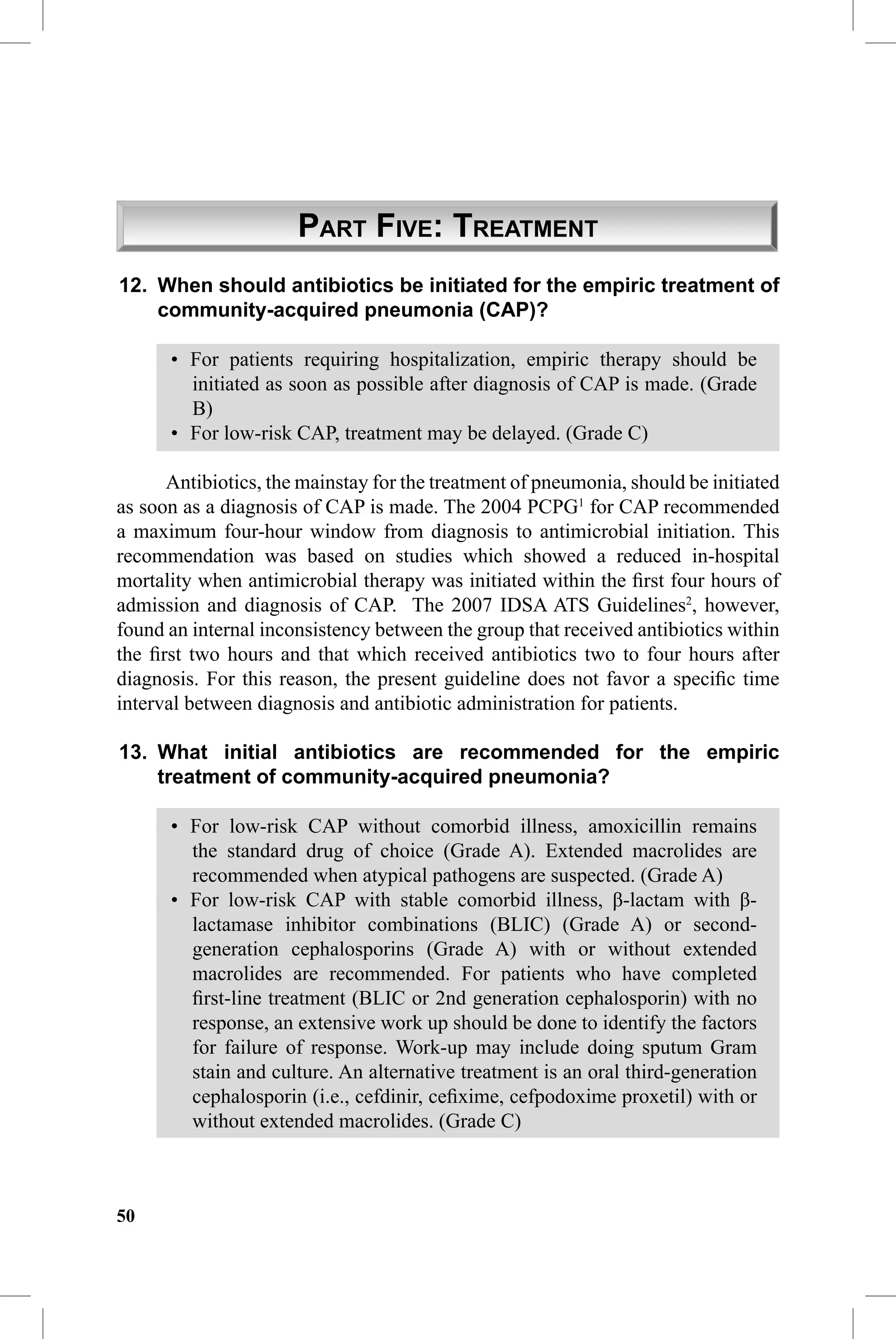 CAP Guidelines


                      PART FIVE: TREATMENT
12. When should antibiotics be initiated for the empiric treatment of
    community-acquired pneumonia (CAP)?

      • For patients requiring hospitalization, empiric therapy should be
        initiated as soon as possible after diagnosis of CAP is made. (Grade
        B)
      • For low-risk CAP, treatment may be delayed. (Grade C)

      Antibiotics, the mainstay for the treatment of pneumonia, should be initiated
as soon as a diagnosis of CAP is made. The 2004 PCPG1 for CAP recommended
a maximum four-hour window from diagnosis to antimicrobial initiation. This
recommendation was based on studies which showed a reduced in-hospital
mortality when antimicrobial therapy was initiated within the ﬁrst four hours of
admission and diagnosis of CAP. The 2007 IDSA ATS Guidelines2, however,
found an internal inconsistency between the group that received antibiotics within
the ﬁrst two hours and that which received antibiotics two to four hours after
diagnosis. For this reason, the present guideline does not favor a speciﬁc time
interval between diagnosis and antibiotic administration for patients.

13. What initial antibiotics are recommended for the empiric
    treatment of community-acquired pneumonia?

      • For low-risk CAP without comorbid illness, amoxicillin remains
        the standard drug of choice (Grade A). Extended macrolides are
        recommended when atypical pathogens are suspected. (Grade A)
      • For low-risk CAP with stable comorbid illness, β-lactam with β-
        lactamase inhibitor combinations (BLIC) (Grade A) or second-
        generation cephalosporins (Grade A) with or without extended
        macrolides are recommended. For patients who have completed
        ﬁrst-line treatment (BLIC or 2nd generation cephalosporin) with no
        response, an extensive work up should be done to identify the factors
        for failure of response. Work-up may include doing sputum Gram
        stain and culture. An alternative treatment is an oral third-generation
        cephalosporin (i.e., cefdinir, ceﬁxime, cefpodoxime proxetil) with or
        without extended macrolides. (Grade C)



50
 