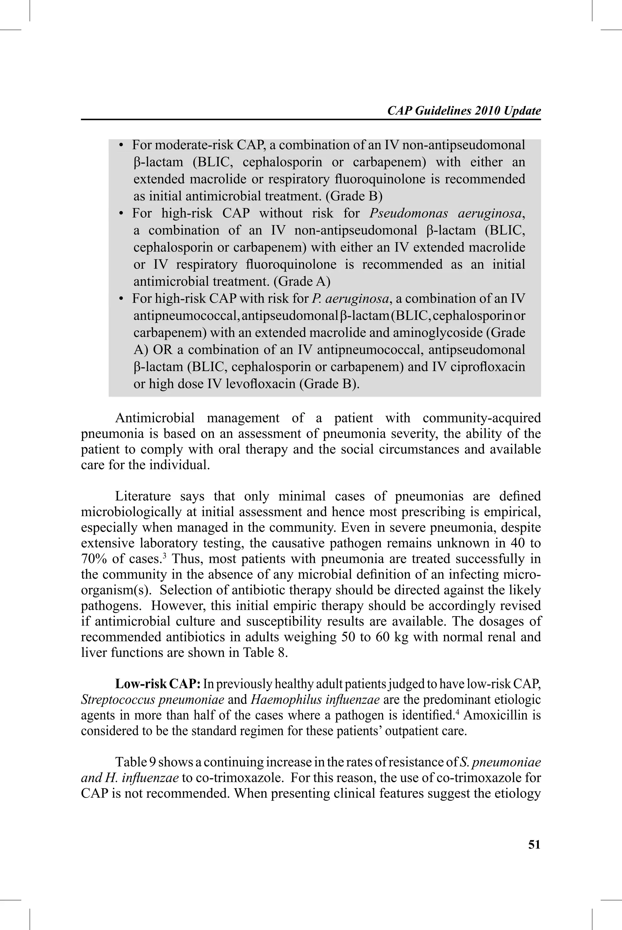 CAP Guidelines 2010 Update

      • For moderate-risk CAP, a combination of an IV non-antipseudomonal
        β-lactam (BLIC, cephalosporin or carbapenem) with either an
        extended macrolide or respiratory ﬂuoroquinolone is recommended
        as initial antimicrobial treatment. (Grade B)
      • For high-risk CAP without risk for Pseudomonas aeruginosa,
        a combination of an IV non-antipseudomonal β-lactam (BLIC,
        cephalosporin or carbapenem) with either an IV extended macrolide
        or IV respiratory ﬂuoroquinolone is recommended as an initial
        antimicrobial treatment. (Grade A)
      • For high-risk CAP with risk for P. aeruginosa, a combination of an IV
        antipneumococcal, antipseudomonal β-lactam (BLIC, cephalosporin or
        carbapenem) with an extended macrolide and aminoglycoside (Grade
        A) OR a combination of an IV antipneumococcal, antipseudomonal
        β-lactam (BLIC, cephalosporin or carbapenem) and IV ciproﬂoxacin
        or high dose IV levoﬂoxacin (Grade B).

      Antimicrobial management of a patient with community-acquired
pneumonia is based on an assessment of pneumonia severity, the ability of the
patient to comply with oral therapy and the social circumstances and available
care for the individual.

       Literature says that only minimal cases of pneumonias are deﬁned
microbiologically at initial assessment and hence most prescribing is empirical,
especially when managed in the community. Even in severe pneumonia, despite
extensive laboratory testing, the causative pathogen remains unknown in 40 to
70% of cases.3 Thus, most patients with pneumonia are treated successfully in
the community in the absence of any microbial deﬁnition of an infecting micro-
organism(s). Selection of antibiotic therapy should be directed against the likely
pathogens. However, this initial empiric therapy should be accordingly revised
if antimicrobial culture and susceptibility results are available. The dosages of
recommended antibiotics in adults weighing 50 to 60 kg with normal renal and
liver functions are shown in Table 8.

      Low-risk CAP: In previously healthy adult patients judged to have low-risk CAP,
Streptococcus pneumoniae and Haemophilus inﬂuenzae are the predominant etiologic
agents in more than half of the cases where a pathogen is identiﬁed.4 Amoxicillin is
considered to be the standard regimen for these patients’ outpatient care.

     Table 9 shows a continuing increase in the rates of resistance of S. pneumoniae
and H. inﬂuenzae to co-trimoxazole. For this reason, the use of co-trimoxazole for
CAP is not recommended. When presenting clinical features suggest the etiology


                                                                                  51
 