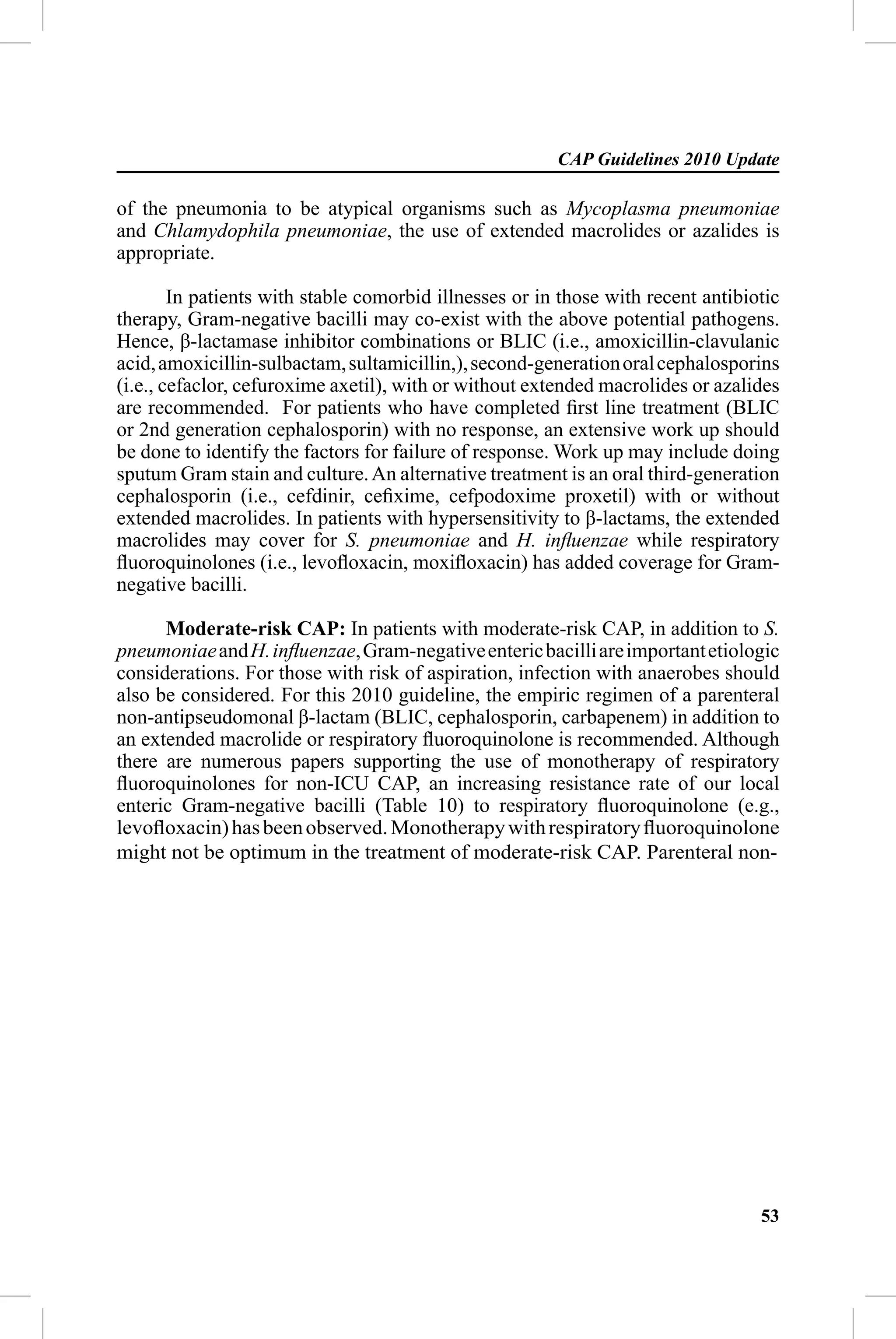 CAP Guidelines 2010 Update

of the pneumonia to be atypical organisms such as Mycoplasma pneumoniae
and Chlamydophila pneumoniae, the use of extended macrolides or azalides is
appropriate.

        In patients with stable comorbid illnesses or in those with recent antibiotic
therapy, Gram-negative bacilli may co-exist with the above potential pathogens.
Hence, β-lactamase inhibitor combinations or BLIC (i.e., amoxicillin-clavulanic
acid, amoxicillin-sulbactam, sultamicillin,), second-generation oral cephalosporins
(i.e., cefaclor, cefuroxime axetil), with or without extended macrolides or azalides
are recommended. For patients who have completed ﬁrst line treatment (BLIC
or 2nd generation cephalosporin) with no response, an extensive work up should
be done to identify the factors for failure of response. Work up may include doing
sputum Gram stain and culture. An alternative treatment is an oral third-generation
cephalosporin (i.e., cefdinir, ceﬁxime, cefpodoxime proxetil) with or without
extended macrolides. In patients with hypersensitivity to β-lactams, the extended
macrolides may cover for S. pneumoniae and H. inﬂuenzae while respiratory
ﬂuoroquinolones (i.e., levoﬂoxacin, moxiﬂoxacin) has added coverage for Gram-
negative bacilli.

      Moderate-risk CAP: In patients with moderate-risk CAP, in addition to S.
pneumoniae and H. inﬂuenzae, Gram-negative enteric bacilli are important etiologic
considerations. For those with risk of aspiration, infection with anaerobes should
also be considered. For this 2010 guideline, the empiric regimen of a parenteral
non-antipseudomonal β-lactam (BLIC, cephalosporin, carbapenem) in addition to
an extended macrolide or respiratory ﬂuoroquinolone is recommended. Although
there are numerous papers supporting the use of monotherapy of respiratory
ﬂuoroquinolones for non-ICU CAP, an increasing resistance rate of our local
enteric Gram-negative bacilli (Table 10) to respiratory ﬂuoroquinolone (e.g.,
levoﬂoxacin) has been observed. Monotherapy with respiratory ﬂuoroquinolone
might not be optimum in the treatment of moderate-risk CAP. Parenteral non-




                                                                                  53
 