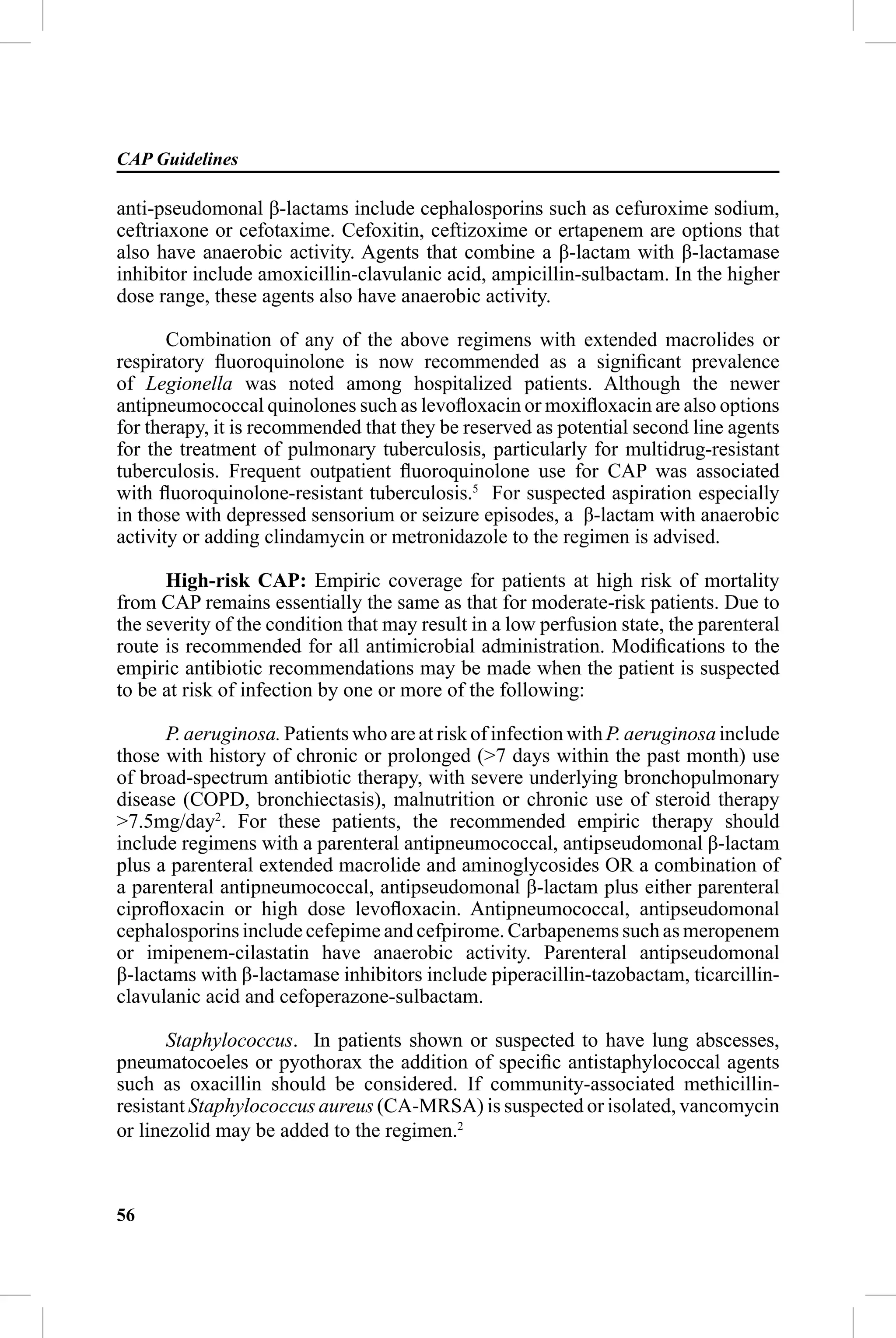 CAP Guidelines

anti-pseudomonal β-lactams include cephalosporins such as cefuroxime sodium,
ceftriaxone or cefotaxime. Cefoxitin, ceftizoxime or ertapenem are options that
also have anaerobic activity. Agents that combine a β-lactam with β-lactamase
inhibitor include amoxicillin-clavulanic acid, ampicillin-sulbactam. In the higher
dose range, these agents also have anaerobic activity.

       Combination of any of the above regimens with extended macrolides or
respiratory ﬂuoroquinolone is now recommended as a signiﬁcant prevalence
of Legionella was noted among hospitalized patients. Although the newer
antipneumococcal quinolones such as levoﬂoxacin or moxiﬂoxacin are also options
for therapy, it is recommended that they be reserved as potential second line agents
for the treatment of pulmonary tuberculosis, particularly for multidrug-resistant
tuberculosis. Frequent outpatient ﬂuoroquinolone use for CAP was associated
with ﬂuoroquinolone-resistant tuberculosis.5 For suspected aspiration especially
in those with depressed sensorium or seizure episodes, a β-lactam with anaerobic
activity or adding clindamycin or metronidazole to the regimen is advised.

      High-risk CAP: Empiric coverage for patients at high risk of mortality
from CAP remains essentially the same as that for moderate-risk patients. Due to
the severity of the condition that may result in a low perfusion state, the parenteral
route is recommended for all antimicrobial administration. Modiﬁcations to the
empiric antibiotic recommendations may be made when the patient is suspected
to be at risk of infection by one or more of the following:

      P. aeruginosa. Patients who are at risk of infection with P. aeruginosa include
those with history of chronic or prolonged (>7 days within the past month) use
of broad-spectrum antibiotic therapy, with severe underlying bronchopulmonary
disease (COPD, bronchiectasis), malnutrition or chronic use of steroid therapy
>7.5mg/day2. For these patients, the recommended empiric therapy should
include regimens with a parenteral antipneumococcal, antipseudomonal β-lactam
plus a parenteral extended macrolide and aminoglycosides OR a combination of
a parenteral antipneumococcal, antipseudomonal β-lactam plus either parenteral
ciproﬂoxacin or high dose levoﬂoxacin. Antipneumococcal, antipseudomonal
cephalosporins include cefepime and cefpirome. Carbapenems such as meropenem
or imipenem-cilastatin have anaerobic activity. Parenteral antipseudomonal
β-lactams with β-lactamase inhibitors include piperacillin-tazobactam, ticarcillin-
clavulanic acid and cefoperazone-sulbactam.

       Staphylococcus. In patients shown or suspected to have lung abscesses,
pneumatocoeles or pyothorax the addition of speciﬁc antistaphylococcal agents
such as oxacillin should be considered. If community-associated methicillin-
resistant Staphylococcus aureus (CA-MRSA) is suspected or isolated, vancomycin
or linezolid may be added to the regimen.2



56
 