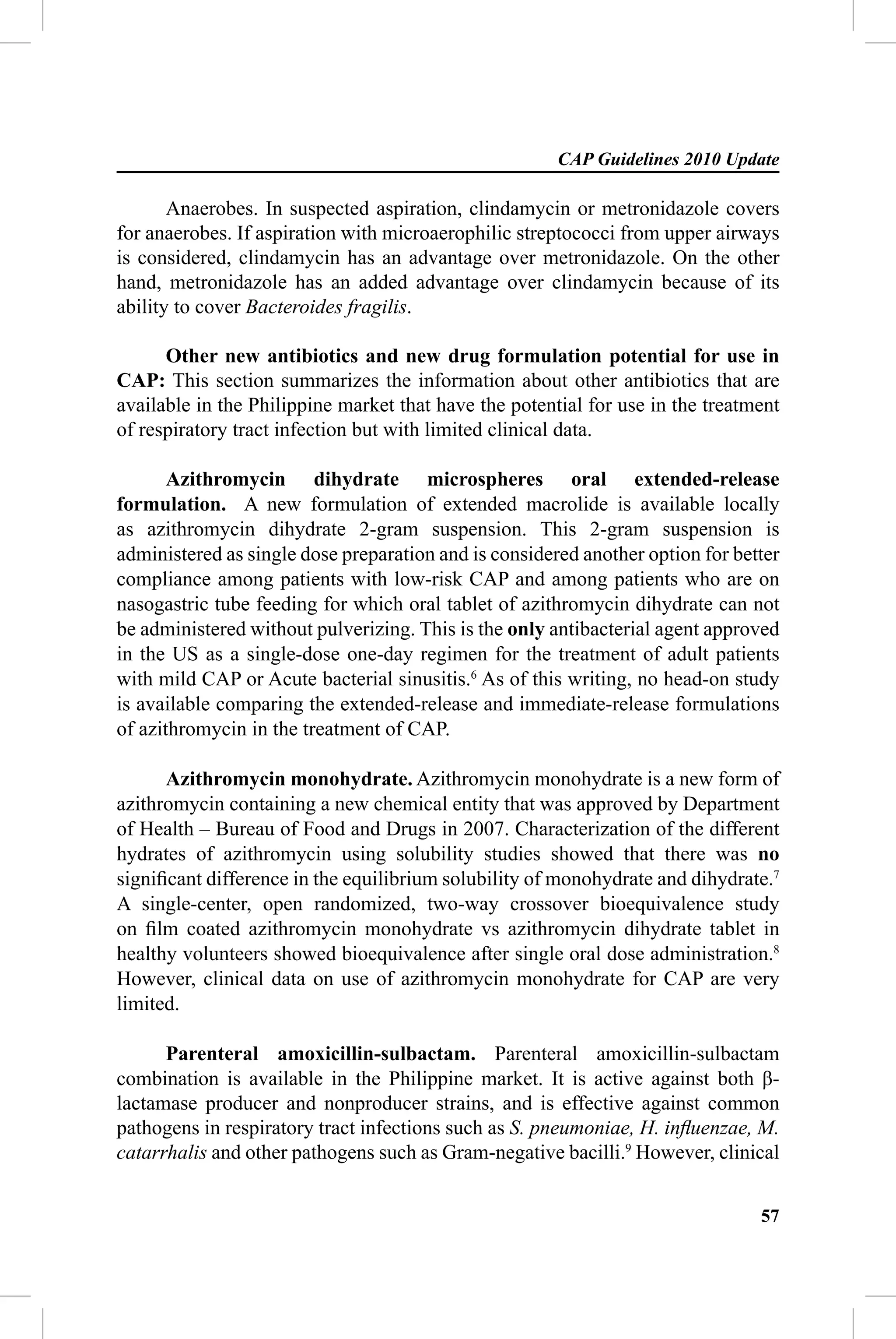 CAP Guidelines 2010 Update

       Anaerobes. In suspected aspiration, clindamycin or metronidazole covers
for anaerobes. If aspiration with microaerophilic streptococci from upper airways
is considered, clindamycin has an advantage over metronidazole. On the other
hand, metronidazole has an added advantage over clindamycin because of its
ability to cover Bacteroides fragilis.

      Other new antibiotics and new drug formulation potential for use in
CAP: This section summarizes the information about other antibiotics that are
available in the Philippine market that have the potential for use in the treatment
of respiratory tract infection but with limited clinical data.

       Azithromycin dihydrate microspheres oral extended-release
formulation. A new formulation of extended macrolide is available locally
as azithromycin dihydrate 2-gram suspension. This 2-gram suspension is
administered as single dose preparation and is considered another option for better
compliance among patients with low-risk CAP and among patients who are on
nasogastric tube feeding for which oral tablet of azithromycin dihydrate can not
be administered without pulverizing. This is the only antibacterial agent approved
in the US as a single-dose one-day regimen for the treatment of adult patients
with mild CAP or Acute bacterial sinusitis.6 As of this writing, no head-on study
is available comparing the extended-release and immediate-release formulations
of azithromycin in the treatment of CAP.

      Azithromycin monohydrate. Azithromycin monohydrate is a new form of
azithromycin containing a new chemical entity that was approved by Department
of Health – Bureau of Food and Drugs in 2007. Characterization of the different
hydrates of azithromycin using solubility studies showed that there was no
signiﬁcant difference in the equilibrium solubility of monohydrate and dihydrate.7
A single-center, open randomized, two-way crossover bioequivalence study
on ﬁlm coated azithromycin monohydrate vs azithromycin dihydrate tablet in
healthy volunteers showed bioequivalence after single oral dose administration.8
However, clinical data on use of azithromycin monohydrate for CAP are very
limited.

      Parenteral amoxicillin-sulbactam. Parenteral amoxicillin-sulbactam
combination is available in the Philippine market. It is active against both β-
lactamase producer and nonproducer strains, and is effective against common
pathogens in respiratory tract infections such as S. pneumoniae, H. inﬂuenzae, M.
catarrhalis and other pathogens such as Gram-negative bacilli.9 However, clinical


                                                                                57
 