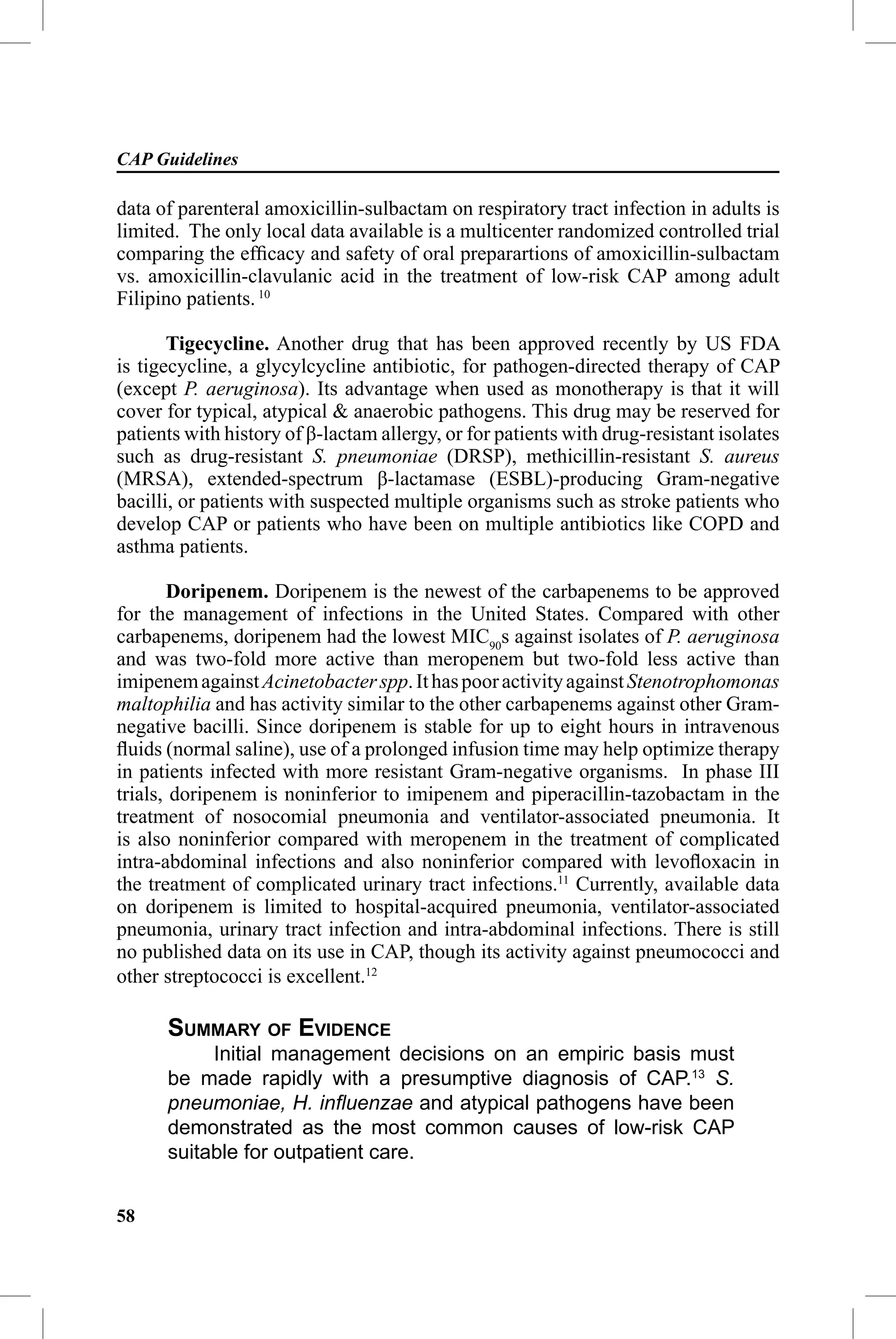 CAP Guidelines

data of parenteral amoxicillin-sulbactam on respiratory tract infection in adults is
limited. The only local data available is a multicenter randomized controlled trial
comparing the efﬁcacy and safety of oral preparartions of amoxicillin-sulbactam
vs. amoxicillin-clavulanic acid in the treatment of low-risk CAP among adult
Filipino patients. 10

       Tigecycline. Another drug that has been approved recently by US FDA
is tigecycline, a glycylcycline antibiotic, for pathogen-directed therapy of CAP
(except P. aeruginosa). Its advantage when used as monotherapy is that it will
cover for typical, atypical & anaerobic pathogens. This drug may be reserved for
patients with history of β-lactam allergy, or for patients with drug-resistant isolates
such as drug-resistant S. pneumoniae (DRSP), methicillin-resistant S. aureus
(MRSA), extended-spectrum β-lactamase (ESBL)-producing Gram-negative
bacilli, or patients with suspected multiple organisms such as stroke patients who
develop CAP or patients who have been on multiple antibiotics like COPD and
asthma patients.

       Doripenem. Doripenem is the newest of the carbapenems to be approved
for the management of infections in the United States. Compared with other
carbapenems, doripenem had the lowest MIC90s against isolates of P. aeruginosa
and was two-fold more active than meropenem but two-fold less active than
imipenem against Acinetobacter spp. It has poor activity against Stenotrophomonas
maltophilia and has activity similar to the other carbapenems against other Gram-
negative bacilli. Since doripenem is stable for up to eight hours in intravenous
ﬂuids (normal saline), use of a prolonged infusion time may help optimize therapy
in patients infected with more resistant Gram-negative organisms. In phase III
trials, doripenem is noninferior to imipenem and piperacillin-tazobactam in the
treatment of nosocomial pneumonia and ventilator-associated pneumonia. It
is also noninferior compared with meropenem in the treatment of complicated
intra-abdominal infections and also noninferior compared with levoﬂoxacin in
the treatment of complicated urinary tract infections.11 Currently, available data
on doripenem is limited to hospital-acquired pneumonia, ventilator-associated
pneumonia, urinary tract infection and intra-abdominal infections. There is still
no published data on its use in CAP, though its activity against pneumococci and
other streptococci is excellent.12

      SUMMARY OF EVIDENCE
           Initial management decisions on an empiric basis must
      be made rapidly with a presumptive diagnosis of CAP.13 S.
      pneumoniae, H. inﬂuenzae and atypical pathogens have been
      demonstrated as the most common causes of low-risk CAP
      suitable for outpatient care.


58
 