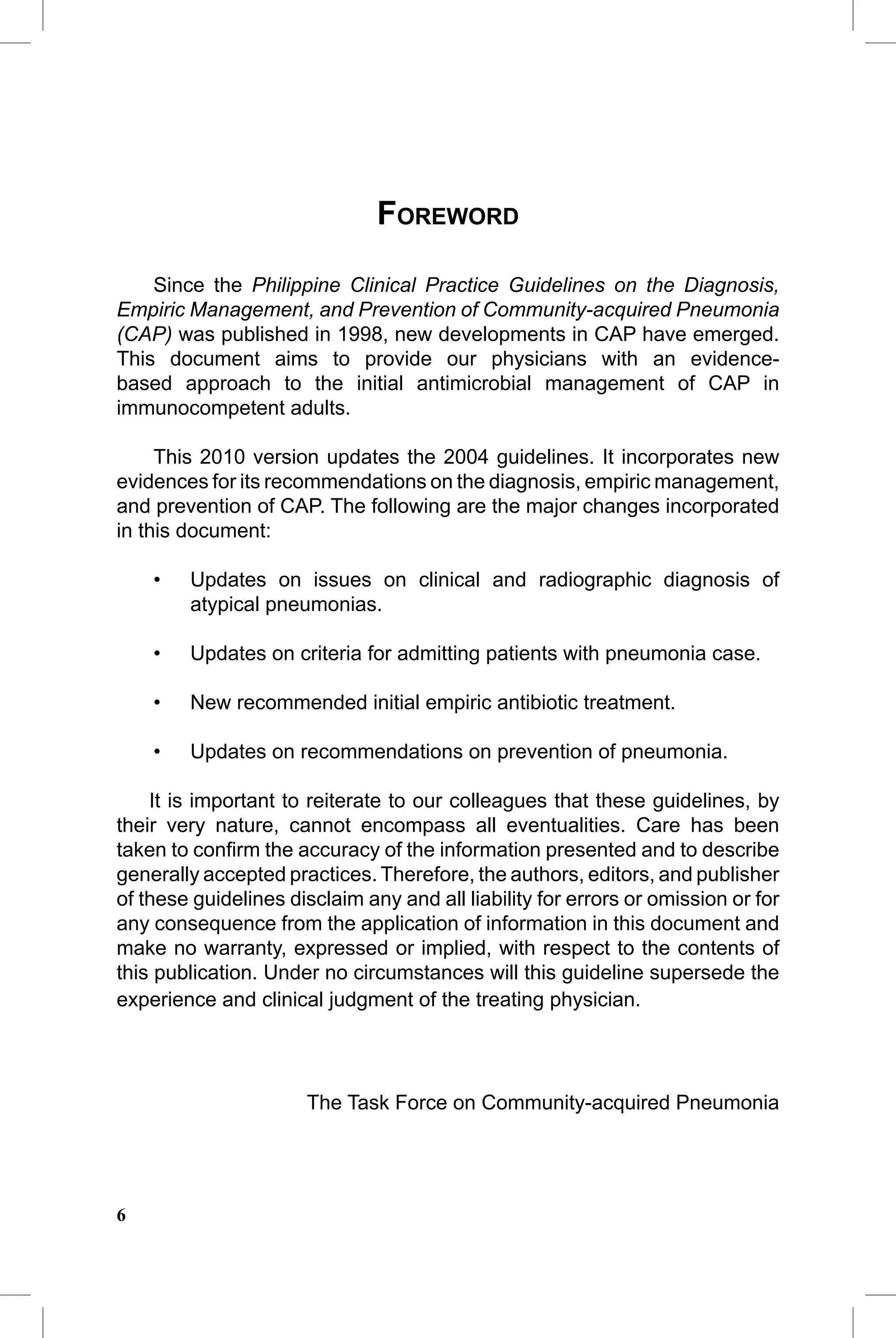 CAP Guidelines


                               FOREWORD

    Since the Philippine Clinical Practice Guidelines on the Diagnosis,
Empiric Management, and Prevention of Community-acquired Pneumonia
(CAP) was published in 1998, new developments in CAP have emerged.
This document aims to provide our physicians with an evidence-
based approach to the initial antimicrobial management of CAP in
immunocompetent adults.

     This 2010 version updates the 2004 guidelines. It incorporates new
evidences for its recommendations on the diagnosis, empiric management,
and prevention of CAP. The following are the major changes incorporated
in this document:

    •   Updates on issues on clinical and radiographic diagnosis of
        atypical pneumonias.

    •   Updates on criteria for admitting patients with pneumonia case.

    •   New recommended initial empiric antibiotic treatment.

    •   Updates on recommendations on prevention of pneumonia.

    It is important to reiterate to our colleagues that these guidelines, by
their very nature, cannot encompass all eventualities. Care has been
taken to conﬁrm the accuracy of the information presented and to describe
generally accepted practices. Therefore, the authors, editors, and publisher
of these guidelines disclaim any and all liability for errors or omission or for
any consequence from the application of information in this document and
make no warranty, expressed or implied, with respect to the contents of
this publication. Under no circumstances will this guideline supersede the
experience and clinical judgment of the treating physician.




                      The Task Force on Community-acquired Pneumonia




6
 
