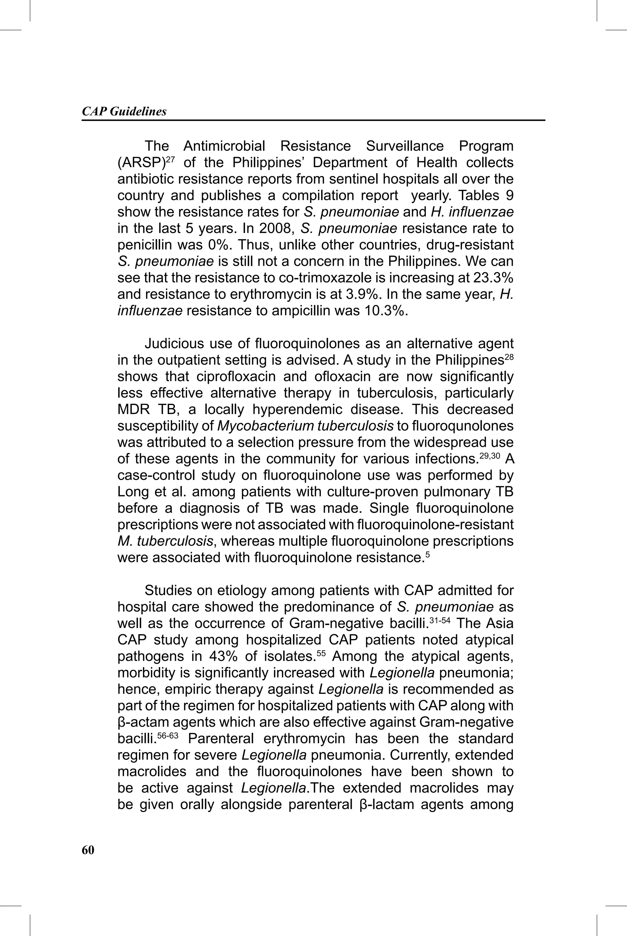 CAP Guidelines

          The Antimicrobial Resistance Surveillance Program
     (ARSP)27 of the Philippines’ Department of Health collects
     antibiotic resistance reports from sentinel hospitals all over the
     country and publishes a compilation report yearly. Tables 9
     show the resistance rates for S. pneumoniae and H. inﬂuenzae
     in the last 5 years. In 2008, S. pneumoniae resistance rate to
     penicillin was 0%. Thus, unlike other countries, drug-resistant
     S. pneumoniae is still not a concern in the Philippines. We can
     see that the resistance to co-trimoxazole is increasing at 23.3%
     and resistance to erythromycin is at 3.9%. In the same year, H.
     inﬂuenzae resistance to ampicillin was 10.3%.

          Judicious use of ﬂuoroquinolones as an alternative agent
     in the outpatient setting is advised. A study in the Philippines28
     shows that ciproﬂoxacin and oﬂoxacin are now signiﬁcantly
     less effective alternative therapy in tuberculosis, particularly
     MDR TB, a locally hyperendemic disease. This decreased
     susceptibility of Mycobacterium tuberculosis to ﬂuoroqunolones
     was attributed to a selection pressure from the widespread use
     of these agents in the community for various infections.29,30 A
     case-control study on ﬂuoroquinolone use was performed by
     Long et al. among patients with culture-proven pulmonary TB
     before a diagnosis of TB was made. Single ﬂuoroquinolone
     prescriptions were not associated with ﬂuoroquinolone-resistant
     M. tuberculosis, whereas multiple ﬂuoroquinolone prescriptions
     were associated with ﬂuoroquinolone resistance.5

          Studies on etiology among patients with CAP admitted for
     hospital care showed the predominance of S. pneumoniae as
     well as the occurrence of Gram-negative bacilli.31-54 The Asia
     CAP study among hospitalized CAP patients noted atypical
     pathogens in 43% of isolates.55 Among the atypical agents,
     morbidity is signiﬁcantly increased with Legionella pneumonia;
     hence, empiric therapy against Legionella is recommended as
     part of the regimen for hospitalized patients with CAP along with
     β-actam agents which are also effective against Gram-negative
     bacilli.56-63 Parenteral erythromycin has been the standard
     regimen for severe Legionella pneumonia. Currently, extended
     macrolides and the ﬂuoroquinolones have been shown to
     be active against Legionella.The extended macrolides may
     be given orally alongside parenteral β-lactam agents among


60
 