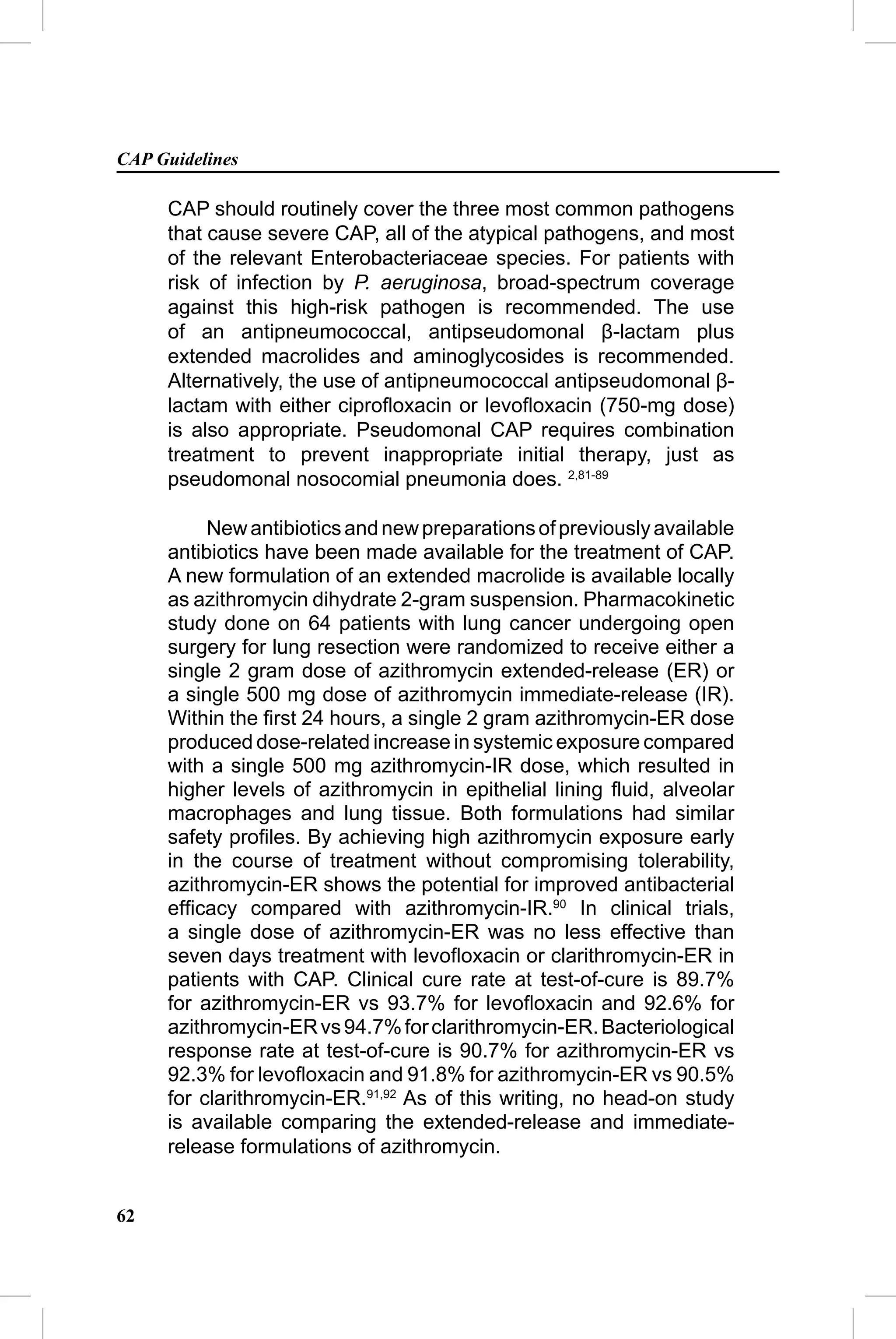 CAP Guidelines

     CAP should routinely cover the three most common pathogens
     that cause severe CAP, all of the atypical pathogens, and most
     of the relevant Enterobacteriaceae species. For patients with
     risk of infection by P. aeruginosa, broad-spectrum coverage
     against this high-risk pathogen is recommended. The use
     of an antipneumococcal, antipseudomonal β-lactam plus
     extended macrolides and aminoglycosides is recommended.
     Alternatively, the use of antipneumococcal antipseudomonal β-
     lactam with either ciproﬂoxacin or levoﬂoxacin (750-mg dose)
     is also appropriate. Pseudomonal CAP requires combination
     treatment to prevent inappropriate initial therapy, just as
     pseudomonal nosocomial pneumonia does. 2,81-89

          New antibiotics and new preparations of previously available
     antibiotics have been made available for the treatment of CAP.
     A new formulation of an extended macrolide is available locally
     as azithromycin dihydrate 2-gram suspension. Pharmacokinetic
     study done on 64 patients with lung cancer undergoing open
     surgery for lung resection were randomized to receive either a
     single 2 gram dose of azithromycin extended-release (ER) or
     a single 500 mg dose of azithromycin immediate-release (IR).
     Within the ﬁrst 24 hours, a single 2 gram azithromycin-ER dose
     produced dose-related increase in systemic exposure compared
     with a single 500 mg azithromycin-IR dose, which resulted in
     higher levels of azithromycin in epithelial lining ﬂuid, alveolar
     macrophages and lung tissue. Both formulations had similar
     safety proﬁles. By achieving high azithromycin exposure early
     in the course of treatment without compromising tolerability,
     azithromycin-ER shows the potential for improved antibacterial
     efﬁcacy compared with azithromycin-IR.90 In clinical trials,
     a single dose of azithromycin-ER was no less effective than
     seven days treatment with levoﬂoxacin or clarithromycin-ER in
     patients with CAP. Clinical cure rate at test-of-cure is 89.7%
     for azithromycin-ER vs 93.7% for levoﬂoxacin and 92.6% for
     azithromycin-ER vs 94.7% for clarithromycin-ER. Bacteriological
     response rate at test-of-cure is 90.7% for azithromycin-ER vs
     92.3% for levoﬂoxacin and 91.8% for azithromycin-ER vs 90.5%
     for clarithromycin-ER.91,92 As of this writing, no head-on study
     is available comparing the extended-release and immediate-
     release formulations of azithromycin.


62
 