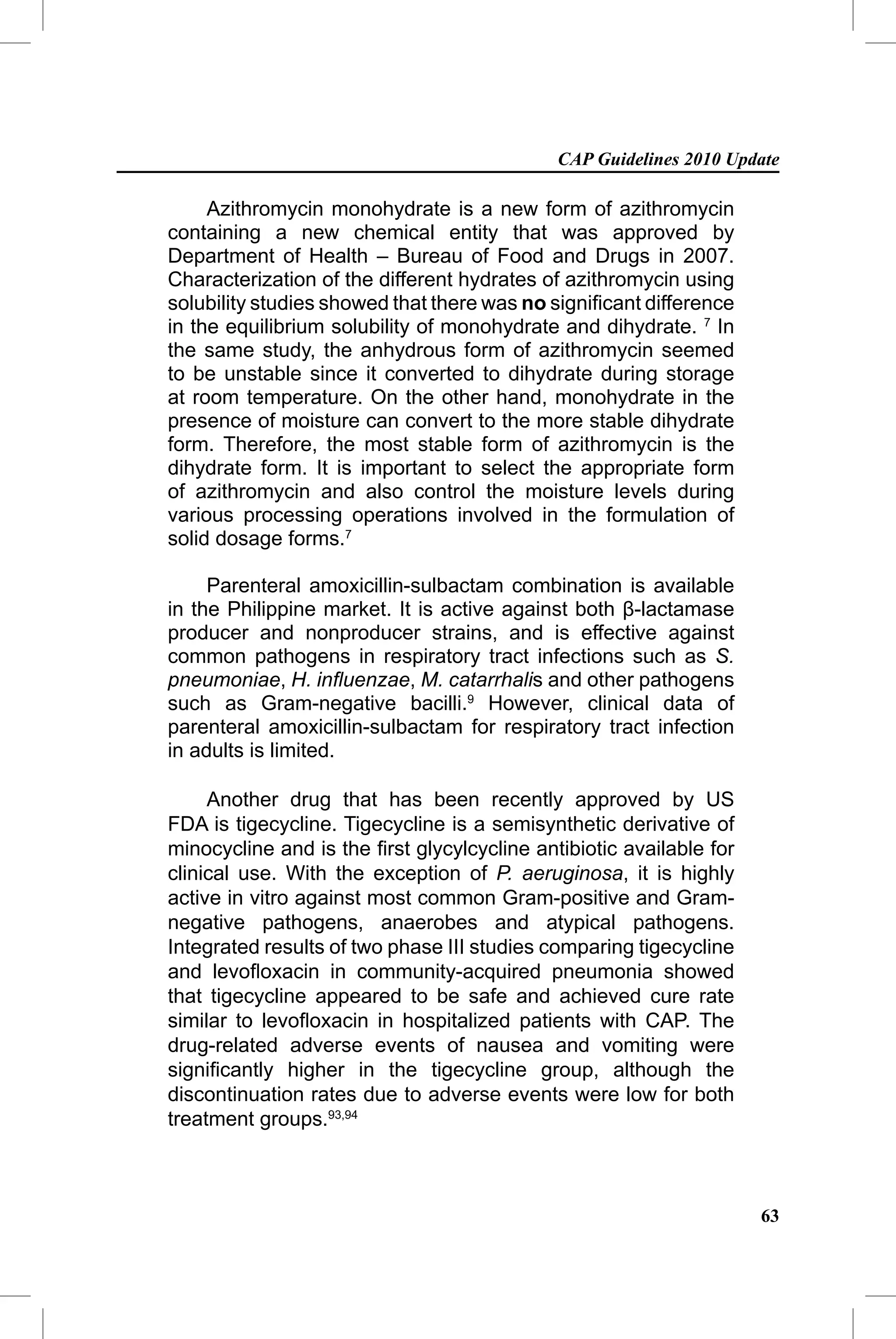 CAP Guidelines 2010 Update

     Azithromycin monohydrate is a new form of azithromycin
containing a new chemical entity that was approved by
Department of Health – Bureau of Food and Drugs in 2007.
Characterization of the different hydrates of azithromycin using
solubility studies showed that there was no signiﬁcant difference
in the equilibrium solubility of monohydrate and dihydrate. 7 In
the same study, the anhydrous form of azithromycin seemed
to be unstable since it converted to dihydrate during storage
at room temperature. On the other hand, monohydrate in the
presence of moisture can convert to the more stable dihydrate
form. Therefore, the most stable form of azithromycin is the
dihydrate form. It is important to select the appropriate form
of azithromycin and also control the moisture levels during
various processing operations involved in the formulation of
solid dosage forms.7

     Parenteral amoxicillin-sulbactam combination is available
in the Philippine market. It is active against both β-lactamase
producer and nonproducer strains, and is effective against
common pathogens in respiratory tract infections such as S.
pneumoniae, H. inﬂuenzae, M. catarrhalis and other pathogens
such as Gram-negative bacilli.9 However, clinical data of
parenteral amoxicillin-sulbactam for respiratory tract infection
in adults is limited.

     Another drug that has been recently approved by US
FDA is tigecycline. Tigecycline is a semisynthetic derivative of
minocycline and is the ﬁrst glycylcycline antibiotic available for
clinical use. With the exception of P. aeruginosa, it is highly
active in vitro against most common Gram-positive and Gram-
negative pathogens, anaerobes and atypical pathogens.
Integrated results of two phase III studies comparing tigecycline
and levoﬂoxacin in community-acquired pneumonia showed
that tigecycline appeared to be safe and achieved cure rate
similar to levoﬂoxacin in hospitalized patients with CAP. The
drug-related adverse events of nausea and vomiting were
signiﬁcantly higher in the tigecycline group, although the
discontinuation rates due to adverse events were low for both
treatment groups.93,94



                                                                     63
 