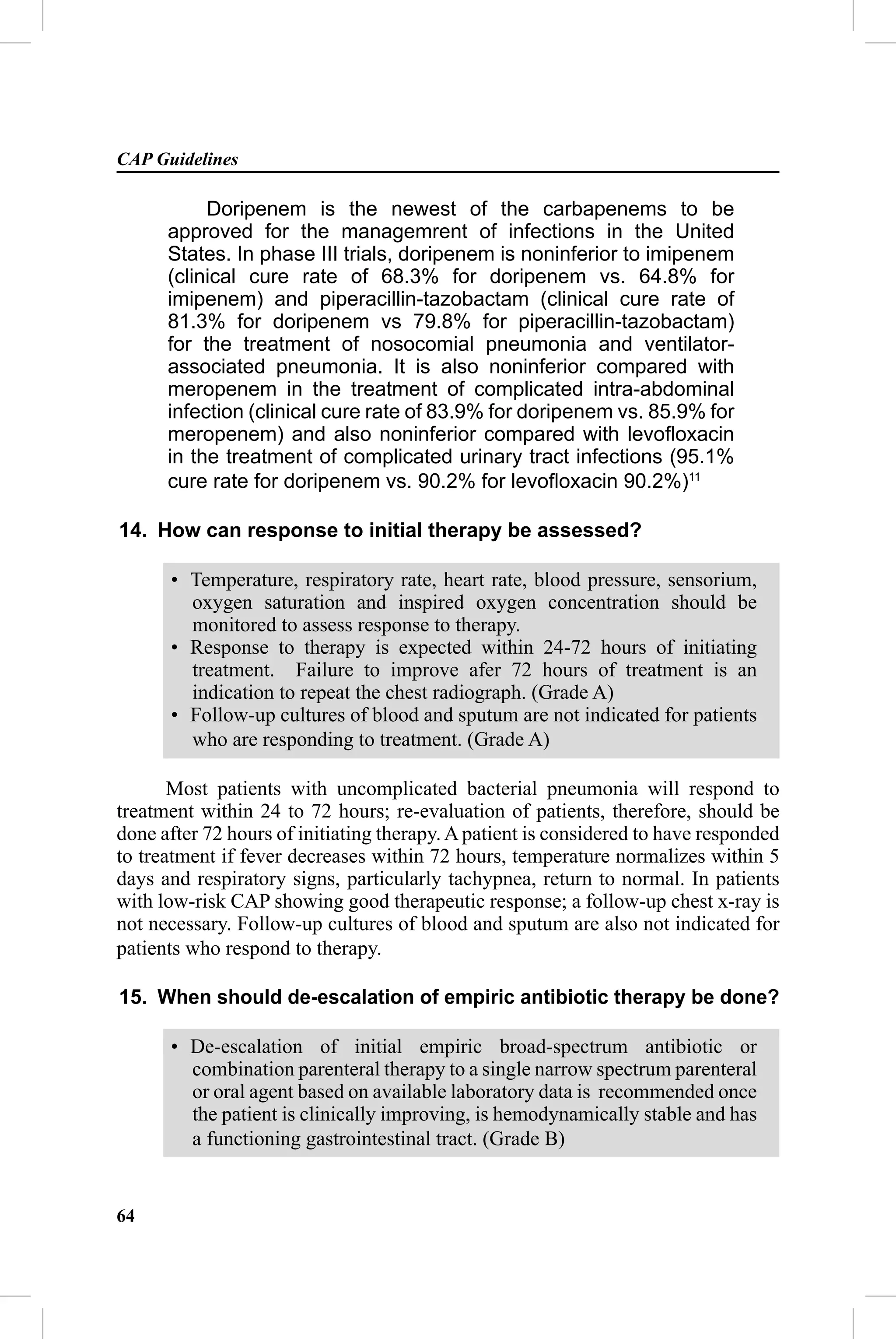 CAP Guidelines

           Doripenem is the newest of the carbapenems to be
      approved for the managemrent of infections in the United
      States. In phase III trials, doripenem is noninferior to imipenem
      (clinical cure rate of 68.3% for doripenem vs. 64.8% for
      imipenem) and piperacillin-tazobactam (clinical cure rate of
      81.3% for doripenem vs 79.8% for piperacillin-tazobactam)
      for the treatment of nosocomial pneumonia and ventilator-
      associated pneumonia. It is also noninferior compared with
      meropenem in the treatment of complicated intra-abdominal
      infection (clinical cure rate of 83.9% for doripenem vs. 85.9% for
      meropenem) and also noninferior compared with levoﬂoxacin
      in the treatment of complicated urinary tract infections (95.1%
      cure rate for doripenem vs. 90.2% for levoﬂoxacin 90.2%)11

14. How can response to initial therapy be assessed?

      • Temperature, respiratory rate, heart rate, blood pressure, sensorium,
        oxygen saturation and inspired oxygen concentration should be
        monitored to assess response to therapy.
      • Response to therapy is expected within 24-72 hours of initiating
        treatment. Failure to improve afer 72 hours of treatment is an
        indication to repeat the chest radiograph. (Grade A)
      • Follow-up cultures of blood and sputum are not indicated for patients
        who are responding to treatment. (Grade A)

       Most patients with uncomplicated bacterial pneumonia will respond to
treatment within 24 to 72 hours; re-evaluation of patients, therefore, should be
done after 72 hours of initiating therapy. A patient is considered to have responded
to treatment if fever decreases within 72 hours, temperature normalizes within 5
days and respiratory signs, particularly tachypnea, return to normal. In patients
with low-risk CAP showing good therapeutic response; a follow-up chest x-ray is
not necessary. Follow-up cultures of blood and sputum are also not indicated for
patients who respond to therapy.

15. When should de-escalation of empiric antibiotic therapy be done?

      • De-escalation of initial empiric broad-spectrum antibiotic or
        combination parenteral therapy to a single narrow spectrum parenteral
        or oral agent based on available laboratory data is recommended once
        the patient is clinically improving, is hemodynamically stable and has
        a functioning gastrointestinal tract. (Grade B)


64
 