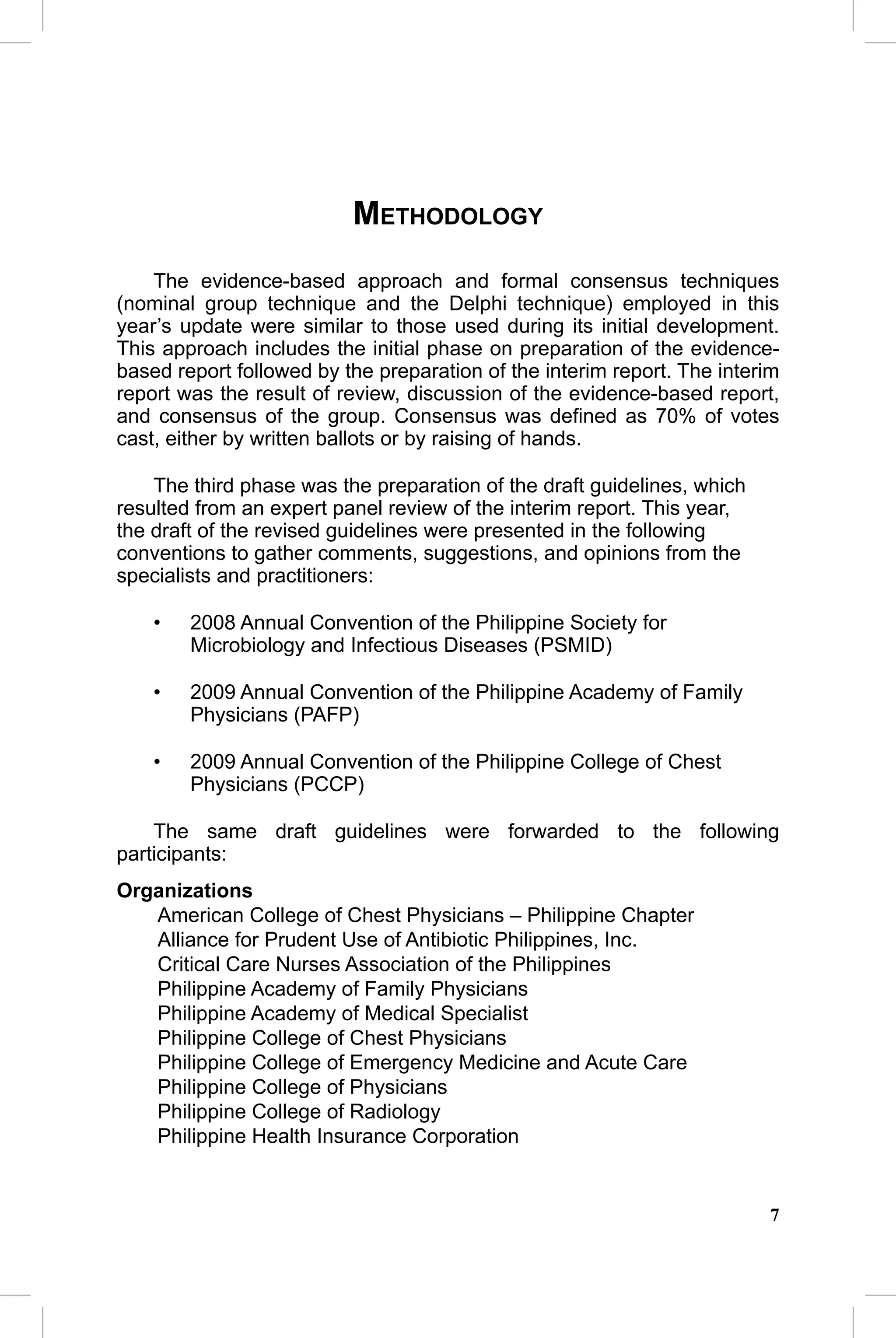 CAP Guidelines 2010 Update


                          METHODOLOGY
    The evidence-based approach and formal consensus techniques
(nominal group technique and the Delphi technique) employed in this
year’s update were similar to those used during its initial development.
This approach includes the initial phase on preparation of the evidence-
based report followed by the preparation of the interim report. The interim
report was the result of review, discussion of the evidence-based report,
and consensus of the group. Consensus was deﬁned as 70% of votes
cast, either by written ballots or by raising of hands.

    The third phase was the preparation of the draft guidelines, which
resulted from an expert panel review of the interim report. This year,
the draft of the revised guidelines were presented in the following
conventions to gather comments, suggestions, and opinions from the
specialists and practitioners:

    •   2008 Annual Convention of the Philippine Society for
        Microbiology and Infectious Diseases (PSMID)

    •   2009 Annual Convention of the Philippine Academy of Family
        Physicians (PAFP)

    •   2009 Annual Convention of the Philippine College of Chest
        Physicians (PCCP)

    The same draft guidelines were forwarded to the following
participants:
Organizations
   American College of Chest Physicians – Philippine Chapter
   Alliance for Prudent Use of Antibiotic Philippines, Inc.
   Critical Care Nurses Association of the Philippines
   Philippine Academy of Family Physicians
   Philippine Academy of Medical Specialist
   Philippine College of Chest Physicians
   Philippine College of Emergency Medicine and Acute Care
   Philippine College of Physicians
   Philippine College of Radiology
   Philippine Health Insurance Corporation


                                                                         7
 