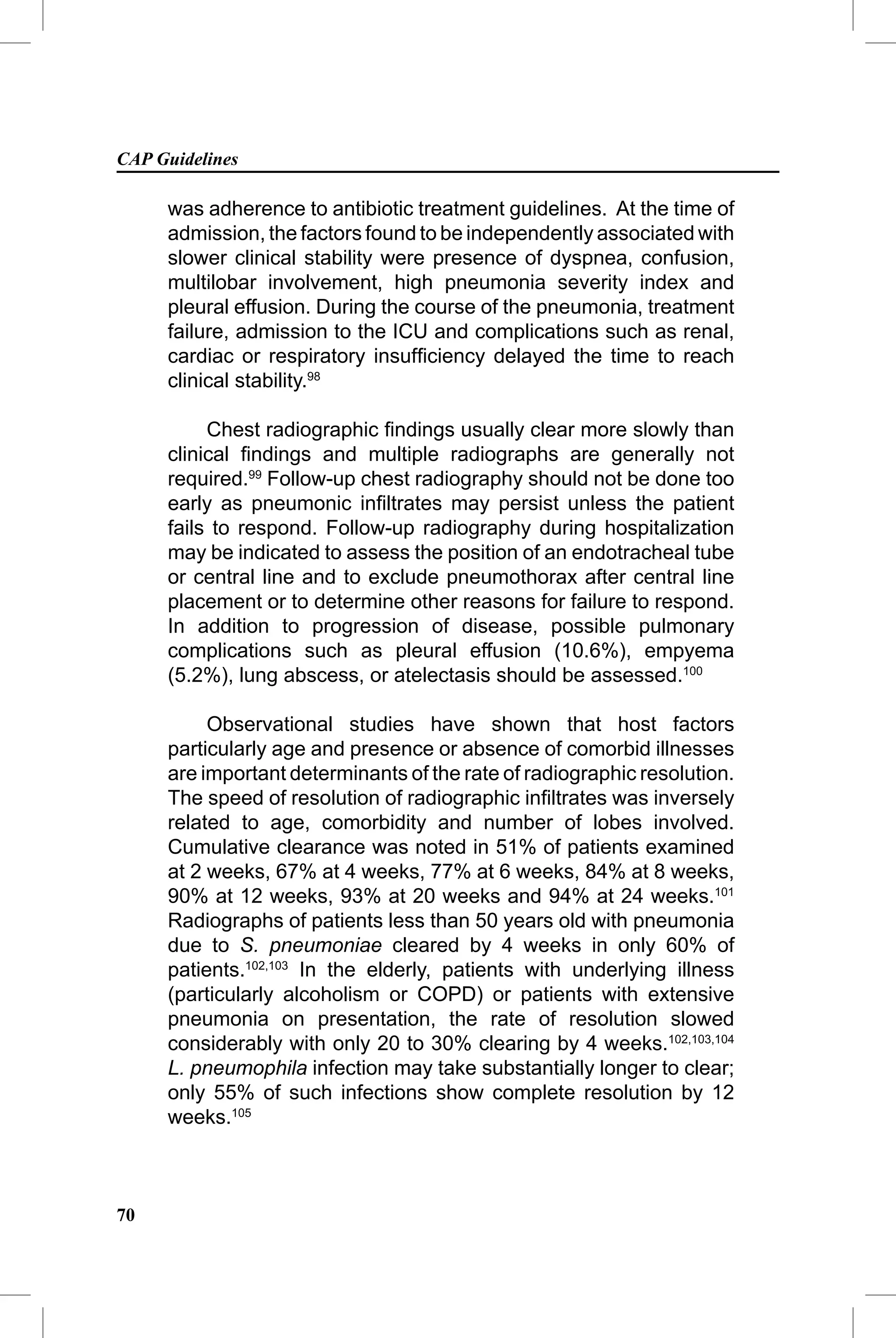 CAP Guidelines

     was adherence to antibiotic treatment guidelines. At the time of
     admission, the factors found to be independently associated with
     slower clinical stability were presence of dyspnea, confusion,
     multilobar involvement, high pneumonia severity index and
     pleural effusion. During the course of the pneumonia, treatment
     failure, admission to the ICU and complications such as renal,
     cardiac or respiratory insufﬁciency delayed the time to reach
     clinical stability.98

          Chest radiographic ﬁndings usually clear more slowly than
     clinical ﬁndings and multiple radiographs are generally not
     required.99 Follow-up chest radiography should not be done too
     early as pneumonic inﬁltrates may persist unless the patient
     fails to respond. Follow-up radiography during hospitalization
     may be indicated to assess the position of an endotracheal tube
     or central line and to exclude pneumothorax after central line
     placement or to determine other reasons for failure to respond.
     In addition to progression of disease, possible pulmonary
     complications such as pleural effusion (10.6%), empyema
     (5.2%), lung abscess, or atelectasis should be assessed.100

          Observational studies have shown that host factors
     particularly age and presence or absence of comorbid illnesses
     are important determinants of the rate of radiographic resolution.
     The speed of resolution of radiographic inﬁltrates was inversely
     related to age, comorbidity and number of lobes involved.
     Cumulative clearance was noted in 51% of patients examined
     at 2 weeks, 67% at 4 weeks, 77% at 6 weeks, 84% at 8 weeks,
     90% at 12 weeks, 93% at 20 weeks and 94% at 24 weeks.101
     Radiographs of patients less than 50 years old with pneumonia
     due to S. pneumoniae cleared by 4 weeks in only 60% of
     patients.102,103 In the elderly, patients with underlying illness
     (particularly alcoholism or COPD) or patients with extensive
     pneumonia on presentation, the rate of resolution slowed
     considerably with only 20 to 30% clearing by 4 weeks.102,103,104
     L. pneumophila infection may take substantially longer to clear;
     only 55% of such infections show complete resolution by 12
     weeks.105



70
 