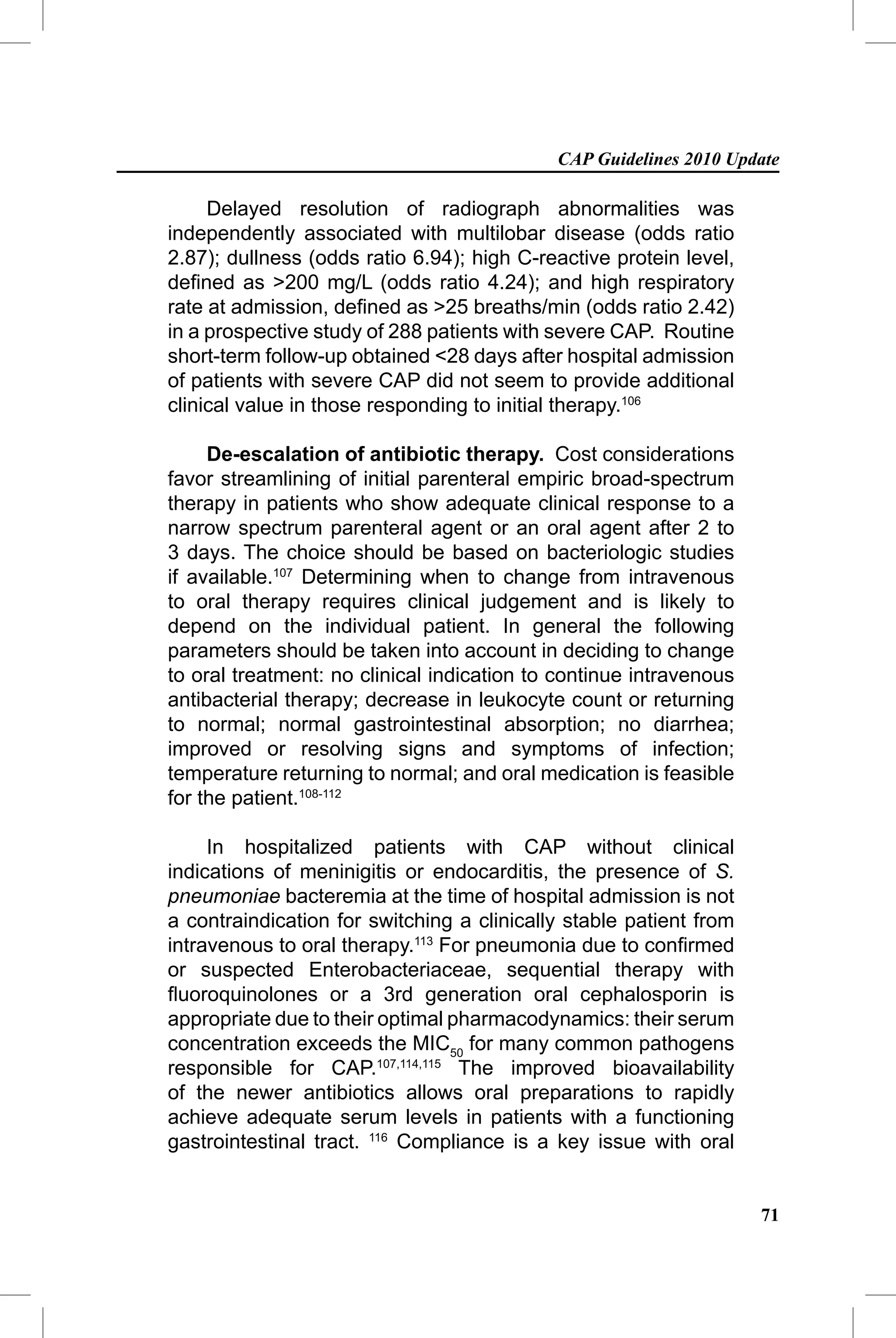 CAP Guidelines 2010 Update

     Delayed resolution of radiograph abnormalities was
independently associated with multilobar disease (odds ratio
2.87); dullness (odds ratio 6.94); high C-reactive protein level,
deﬁned as >200 mg/L (odds ratio 4.24); and high respiratory
rate at admission, deﬁned as >25 breaths/min (odds ratio 2.42)
in a prospective study of 288 patients with severe CAP. Routine
short-term follow-up obtained <28 days after hospital admission
of patients with severe CAP did not seem to provide additional
clinical value in those responding to initial therapy.106

     De-escalation of antibiotic therapy. Cost considerations
favor streamlining of initial parenteral empiric broad-spectrum
therapy in patients who show adequate clinical response to a
narrow spectrum parenteral agent or an oral agent after 2 to
3 days. The choice should be based on bacteriologic studies
if available.107 Determining when to change from intravenous
to oral therapy requires clinical judgement and is likely to
depend on the individual patient. In general the following
parameters should be taken into account in deciding to change
to oral treatment: no clinical indication to continue intravenous
antibacterial therapy; decrease in leukocyte count or returning
to normal; normal gastrointestinal absorption; no diarrhea;
improved or resolving signs and symptoms of infection;
temperature returning to normal; and oral medication is feasible
for the patient.108-112

     In hospitalized patients with CAP without clinical
indications of meninigitis or endocarditis, the presence of S.
pneumoniae bacteremia at the time of hospital admission is not
a contraindication for switching a clinically stable patient from
intravenous to oral therapy.113 For pneumonia due to conﬁrmed
or suspected Enterobacteriaceae, sequential therapy with
ﬂuoroquinolones or a 3rd generation oral cephalosporin is
appropriate due to their optimal pharmacodynamics: their serum
concentration exceeds the MIC50 for many common pathogens
responsible for CAP.107,114,115 The improved bioavailability
of the newer antibiotics allows oral preparations to rapidly
achieve adequate serum levels in patients with a functioning
gastrointestinal tract. 116 Compliance is a key issue with oral


                                                                    71
 