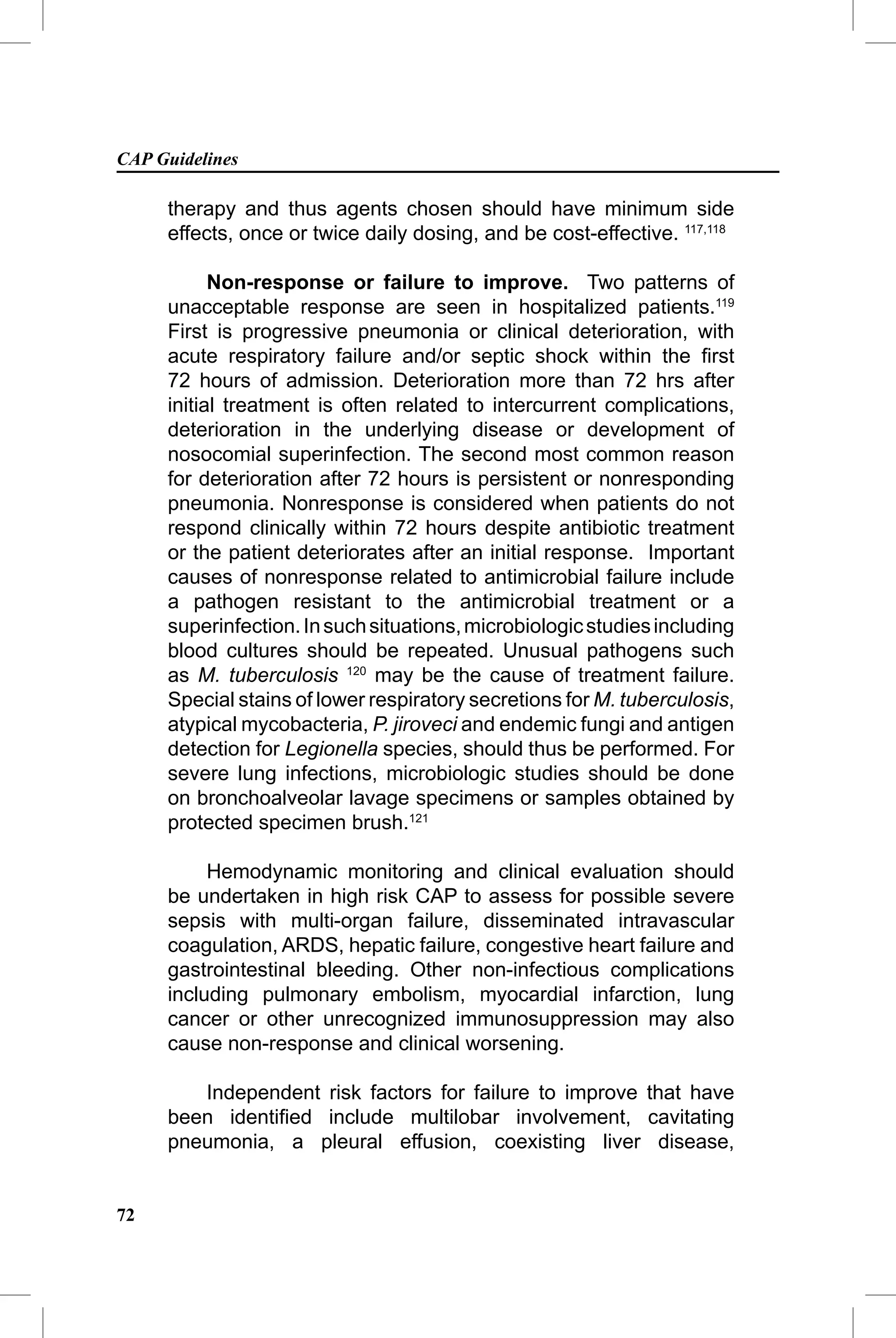 CAP Guidelines

     therapy and thus agents chosen should have minimum side
     effects, once or twice daily dosing, and be cost-effective. 117,118

           Non-response or failure to improve. Two patterns of
     unacceptable response are seen in hospitalized patients.119
     First is progressive pneumonia or clinical deterioration, with
     acute respiratory failure and/or septic shock within the ﬁrst
     72 hours of admission. Deterioration more than 72 hrs after
     initial treatment is often related to intercurrent complications,
     deterioration in the underlying disease or development of
     nosocomial superinfection. The second most common reason
     for deterioration after 72 hours is persistent or nonresponding
     pneumonia. Nonresponse is considered when patients do not
     respond clinically within 72 hours despite antibiotic treatment
     or the patient deteriorates after an initial response. Important
     causes of nonresponse related to antimicrobial failure include
     a pathogen resistant to the antimicrobial treatment or a
     superinfection. In such situations, microbiologic studies including
     blood cultures should be repeated. Unusual pathogens such
     as M. tuberculosis 120 may be the cause of treatment failure.
     Special stains of lower respiratory secretions for M. tuberculosis,
     atypical mycobacteria, P. jiroveci and endemic fungi and antigen
     detection for Legionella species, should thus be performed. For
     severe lung infections, microbiologic studies should be done
     on bronchoalveolar lavage specimens or samples obtained by
     protected specimen brush.121

          Hemodynamic monitoring and clinical evaluation should
     be undertaken in high risk CAP to assess for possible severe
     sepsis with multi-organ failure, disseminated intravascular
     coagulation, ARDS, hepatic failure, congestive heart failure and
     gastrointestinal bleeding. Other non-infectious complications
     including pulmonary embolism, myocardial infarction, lung
     cancer or other unrecognized immunosuppression may also
     cause non-response and clinical worsening.

        Independent risk factors for failure to improve that have
     been identiﬁed include multilobar involvement, cavitating
     pneumonia, a pleural effusion, coexisting liver disease,


72
 