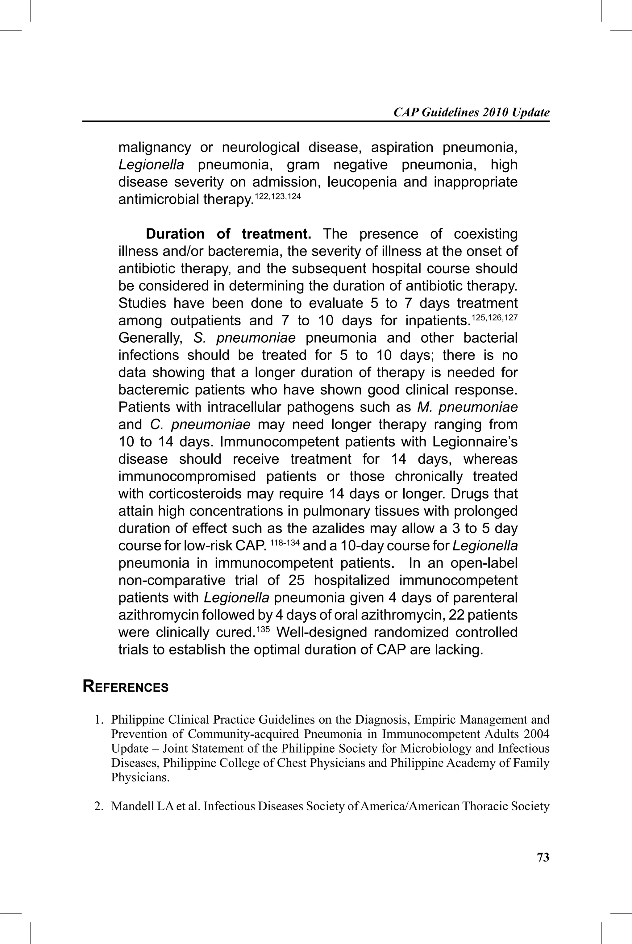 CAP Guidelines 2010 Update

     malignancy or neurological disease, aspiration pneumonia,
     Legionella pneumonia, gram negative pneumonia, high
     disease severity on admission, leucopenia and inappropriate
     antimicrobial therapy.122,123,124

           Duration of treatment. The presence of coexisting
     illness and/or bacteremia, the severity of illness at the onset of
     antibiotic therapy, and the subsequent hospital course should
     be considered in determining the duration of antibiotic therapy.
     Studies have been done to evaluate 5 to 7 days treatment
     among outpatients and 7 to 10 days for inpatients.125,126,127
     Generally, S. pneumoniae pneumonia and other bacterial
     infections should be treated for 5 to 10 days; there is no
     data showing that a longer duration of therapy is needed for
     bacteremic patients who have shown good clinical response.
     Patients with intracellular pathogens such as M. pneumoniae
     and C. pneumoniae may need longer therapy ranging from
     10 to 14 days. Immunocompetent patients with Legionnaire’s
     disease should receive treatment for 14 days, whereas
     immunocompromised patients or those chronically treated
     with corticosteroids may require 14 days or longer. Drugs that
     attain high concentrations in pulmonary tissues with prolonged
     duration of effect such as the azalides may allow a 3 to 5 day
     course for low-risk CAP. 118-134 and a 10-day course for Legionella
     pneumonia in immunocompetent patients. In an open-label
     non-comparative trial of 25 hospitalized immunocompetent
     patients with Legionella pneumonia given 4 days of parenteral
     azithromycin followed by 4 days of oral azithromycin, 22 patients
     were clinically cured.135 Well-designed randomized controlled
     trials to establish the optimal duration of CAP are lacking.

REFERENCES
 1. Philippine Clinical Practice Guidelines on the Diagnosis, Empiric Management and
    Prevention of Community-acquired Pneumonia in Immunocompetent Adults 2004
    Update – Joint Statement of the Philippine Society for Microbiology and Infectious
    Diseases, Philippine College of Chest Physicians and Philippine Academy of Family
    Physicians.

 2. Mandell LA et al. Infectious Diseases Society of America/American Thoracic Society


                                                                                   73
 