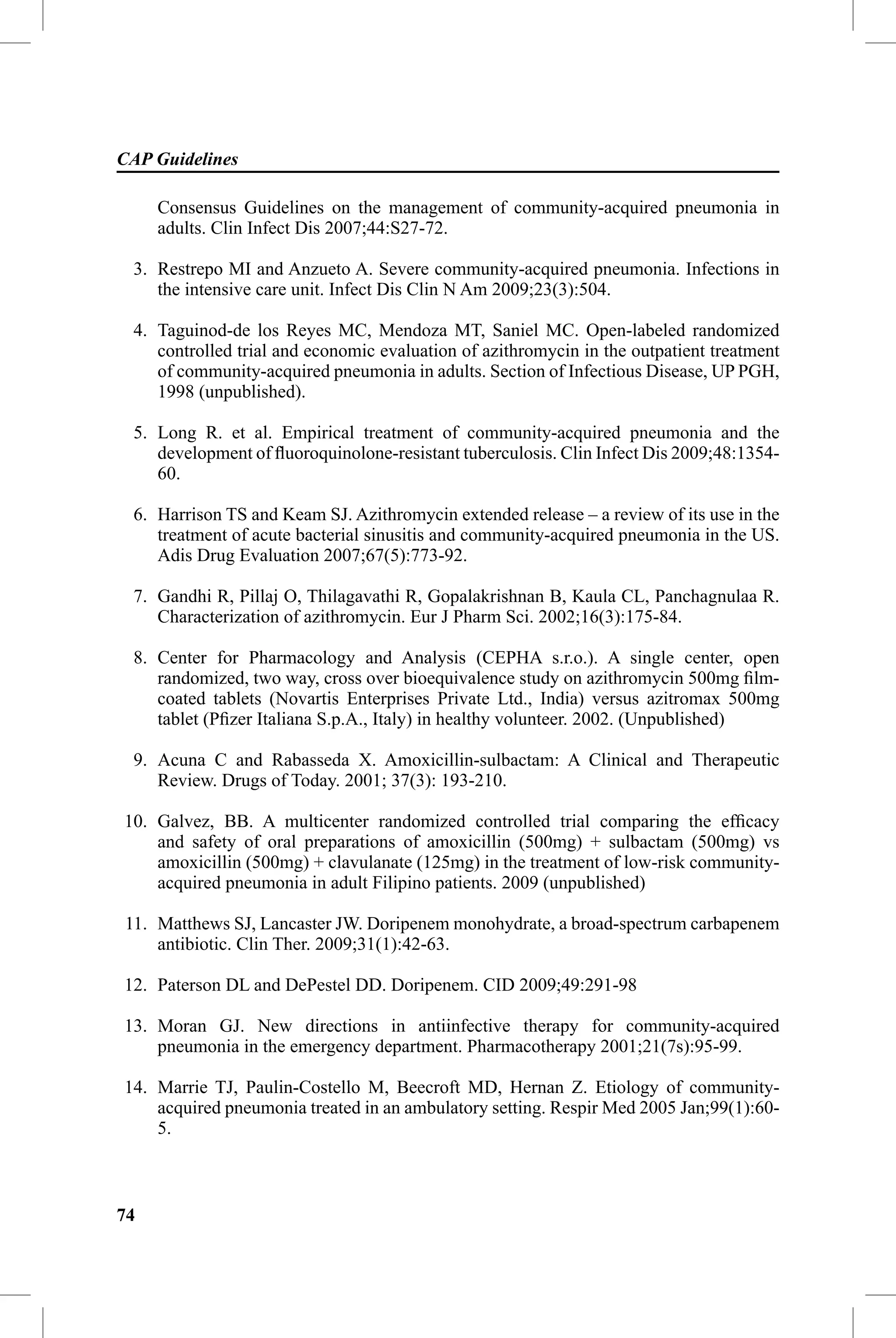 CAP Guidelines

     Consensus Guidelines on the management of community-acquired pneumonia in
     adults. Clin Infect Dis 2007;44:S27-72.

 3. Restrepo MI and Anzueto A. Severe community-acquired pneumonia. Infections in
    the intensive care unit. Infect Dis Clin N Am 2009;23(3):504.

 4. Taguinod-de los Reyes MC, Mendoza MT, Saniel MC. Open-labeled randomized
    controlled trial and economic evaluation of azithromycin in the outpatient treatment
    of community-acquired pneumonia in adults. Section of Infectious Disease, UP PGH,
    1998 (unpublished).

 5. Long R. et al. Empirical treatment of community-acquired pneumonia and the
    development of ﬂuoroquinolone-resistant tuberculosis. Clin Infect Dis 2009;48:1354-
    60.

 6. Harrison TS and Keam SJ. Azithromycin extended release – a review of its use in the
    treatment of acute bacterial sinusitis and community-acquired pneumonia in the US.
    Adis Drug Evaluation 2007;67(5):773-92.

 7. Gandhi R, Pillaj O, Thilagavathi R, Gopalakrishnan B, Kaula CL, Panchagnulaa R.
    Characterization of azithromycin. Eur J Pharm Sci. 2002;16(3):175-84.

 8. Center for Pharmacology and Analysis (CEPHA s.r.o.). A single center, open
    randomized, two way, cross over bioequivalence study on azithromycin 500mg ﬁlm-
    coated tablets (Novartis Enterprises Private Ltd., India) versus azitromax 500mg
    tablet (Pﬁzer Italiana S.p.A., Italy) in healthy volunteer. 2002. (Unpublished)

 9. Acuna C and Rabasseda X. Amoxicillin-sulbactam: A Clinical and Therapeutic
    Review. Drugs of Today. 2001; 37(3): 193-210.

10. Galvez, BB. A multicenter randomized controlled trial comparing the efﬁcacy
    and safety of oral preparations of amoxicillin (500mg) + sulbactam (500mg) vs
    amoxicillin (500mg) + clavulanate (125mg) in the treatment of low-risk community-
    acquired pneumonia in adult Filipino patients. 2009 (unpublished)

11. Matthews SJ, Lancaster JW. Doripenem monohydrate, a broad-spectrum carbapenem
    antibiotic. Clin Ther. 2009;31(1):42-63.

12. Paterson DL and DePestel DD. Doripenem. CID 2009;49:291-98

13. Moran GJ. New directions in antiinfective therapy for community-acquired
    pneumonia in the emergency department. Pharmacotherapy 2001;21(7s):95-99.

14. Marrie TJ, Paulin-Costello M, Beecroft MD, Hernan Z. Etiology of community-
    acquired pneumonia treated in an ambulatory setting. Respir Med 2005 Jan;99(1):60-
    5.



74
 