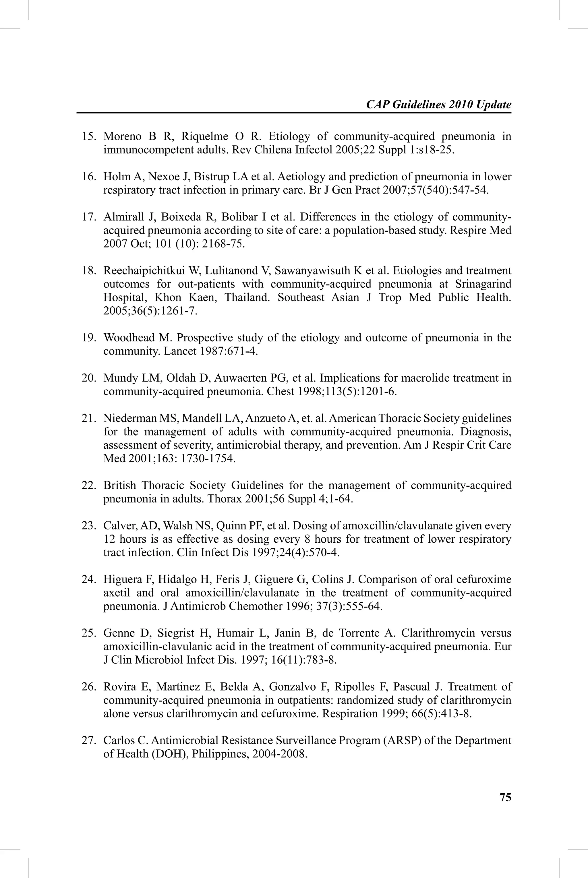 CAP Guidelines 2010 Update

15. Moreno B R, Riquelme O R. Etiology of community-acquired pneumonia in
    immunocompetent adults. Rev Chilena Infectol 2005;22 Suppl 1:s18-25.

16. Holm A, Nexoe J, Bistrup LA et al. Aetiology and prediction of pneumonia in lower
    respiratory tract infection in primary care. Br J Gen Pract 2007;57(540):547-54.

17. Almirall J, Boixeda R, Bolibar I et al. Differences in the etiology of community-
    acquired pneumonia according to site of care: a population-based study. Respire Med
    2007 Oct; 101 (10): 2168-75.

18. Reechaipichitkui W, Lulitanond V, Sawanyawisuth K et al. Etiologies and treatment
    outcomes for out-patients with community-acquired pneumonia at Srinagarind
    Hospital, Khon Kaen, Thailand. Southeast Asian J Trop Med Public Health.
    2005;36(5):1261-7.

19. Woodhead M. Prospective study of the etiology and outcome of pneumonia in the
    community. Lancet 1987:671-4.

20. Mundy LM, Oldah D, Auwaerten PG, et al. Implications for macrolide treatment in
    community-acquired pneumonia. Chest 1998;113(5):1201-6.

21. Niederman MS, Mandell LA, Anzueto A, et. al. American Thoracic Society guidelines
    for the management of adults with community-acquired pneumonia. Diagnosis,
    assessment of severity, antimicrobial therapy, and prevention. Am J Respir Crit Care
    Med 2001;163: 1730-1754.

22. British Thoracic Society Guidelines for the management of community-acquired
    pneumonia in adults. Thorax 2001;56 Suppl 4;1-64.

23. Calver, AD, Walsh NS, Quinn PF, et al. Dosing of amoxcillin/clavulanate given every
    12 hours is as effective as dosing every 8 hours for treatment of lower respiratory
    tract infection. Clin Infect Dis 1997;24(4):570-4.

24. Higuera F, Hidalgo H, Feris J, Giguere G, Colins J. Comparison of oral cefuroxime
    axetil and oral amoxicillin/clavulanate in the treatment of community-acquired
    pneumonia. J Antimicrob Chemother 1996; 37(3):555-64.

25. Genne D, Siegrist H, Humair L, Janin B, de Torrente A. Clarithromycin versus
    amoxicillin-clavulanic acid in the treatment of community-acquired pneumonia. Eur
    J Clin Microbiol Infect Dis. 1997; 16(11):783-8.

26. Rovira E, Martinez E, Belda A, Gonzalvo F, Ripolles F, Pascual J. Treatment of
    community-acquired pneumonia in outpatients: randomized study of clarithromycin
    alone versus clarithromycin and cefuroxime. Respiration 1999; 66(5):413-8.

27. Carlos C. Antimicrobial Resistance Surveillance Program (ARSP) of the Department
    of Health (DOH), Philippines, 2004-2008.


                                                                                     75
 