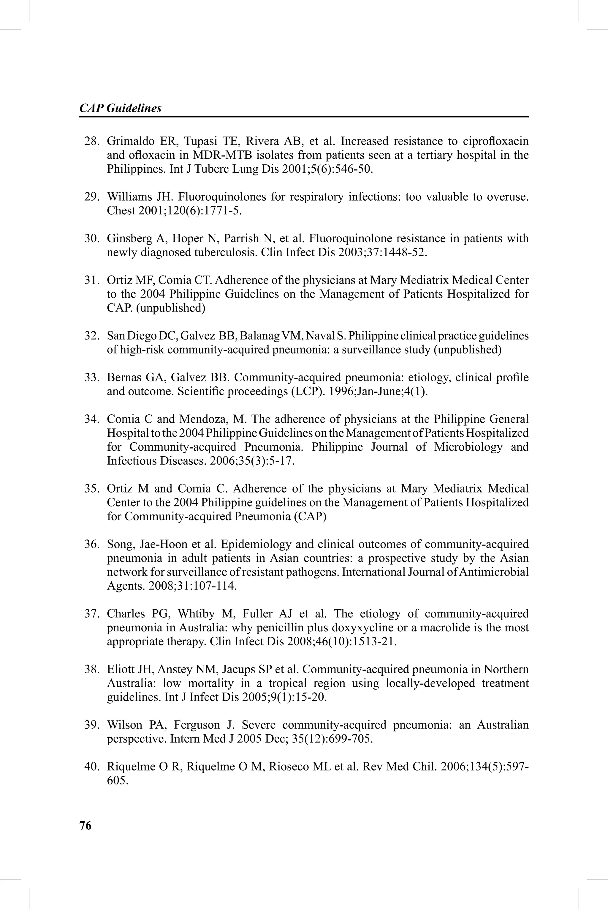 CAP Guidelines

28. Grimaldo ER, Tupasi TE, Rivera AB, et al. Increased resistance to ciproﬂoxacin
    and oﬂoxacin in MDR-MTB isolates from patients seen at a tertiary hospital in the
    Philippines. Int J Tuberc Lung Dis 2001;5(6):546-50.

29. Williams JH. Fluoroquinolones for respiratory infections: too valuable to overuse.
    Chest 2001;120(6):1771-5.

30. Ginsberg A, Hoper N, Parrish N, et al. Fluoroquinolone resistance in patients with
    newly diagnosed tuberculosis. Clin Infect Dis 2003;37:1448-52.

31. Ortiz MF, Comia CT. Adherence of the physicians at Mary Mediatrix Medical Center
    to the 2004 Philippine Guidelines on the Management of Patients Hospitalized for
    CAP. (unpublished)

32. San Diego DC, Galvez BB, Balanag VM, Naval S. Philippine clinical practice guidelines
    of high-risk community-acquired pneumonia: a surveillance study (unpublished)

33. Bernas GA, Galvez BB. Community-acquired pneumonia: etiology, clinical proﬁle
    and outcome. Scientiﬁc proceedings (LCP). 1996;Jan-June;4(1).

34. Comia C and Mendoza, M. The adherence of physicians at the Philippine General
    Hospital to the 2004 Philippine Guidelines on the Management of Patients Hospitalized
    for Community-acquired Pneumonia. Philippine Journal of Microbiology and
    Infectious Diseases. 2006;35(3):5-17.

35. Ortiz M and Comia C. Adherence of the physicians at Mary Mediatrix Medical
    Center to the 2004 Philippine guidelines on the Management of Patients Hospitalized
    for Community-acquired Pneumonia (CAP)

36. Song, Jae-Hoon et al. Epidemiology and clinical outcomes of community-acquired
    pneumonia in adult patients in Asian countries: a prospective study by the Asian
    network for surveillance of resistant pathogens. International Journal of Antimicrobial
    Agents. 2008;31:107-114.

37. Charles PG, Whtiby M, Fuller AJ et al. The etiology of community-acquired
    pneumonia in Australia: why penicillin plus doxyxycline or a macrolide is the most
    appropriate therapy. Clin Infect Dis 2008;46(10):1513-21.

38. Eliott JH, Anstey NM, Jacups SP et al. Community-acquired pneumonia in Northern
    Australia: low mortality in a tropical region using locally-developed treatment
    guidelines. Int J Infect Dis 2005;9(1):15-20.

39. Wilson PA, Ferguson J. Severe community-acquired pneumonia: an Australian
    perspective. Intern Med J 2005 Dec; 35(12):699-705.

40. Riquelme O R, Riquelme O M, Rioseco ML et al. Rev Med Chil. 2006;134(5):597-
    605.


76
 