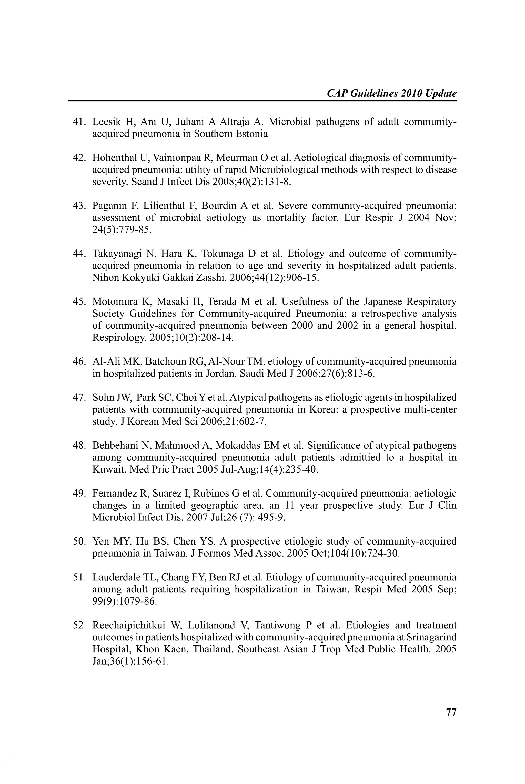 CAP Guidelines 2010 Update

41. Leesik H, Ani U, Juhani A Altraja A. Microbial pathogens of adult community-
    acquired pneumonia in Southern Estonia

42. Hohenthal U, Vainionpaa R, Meurman O et al. Aetiological diagnosis of community-
    acquired pneumonia: utility of rapid Microbiological methods with respect to disease
    severity. Scand J Infect Dis 2008;40(2):131-8.

43. Paganin F, Lilienthal F, Bourdin A et al. Severe community-acquired pneumonia:
    assessment of microbial aetiology as mortality factor. Eur Respir J 2004 Nov;
    24(5):779-85.

44. Takayanagi N, Hara K, Tokunaga D et al. Etiology and outcome of community-
    acquired pneumonia in relation to age and severity in hospitalized adult patients.
    Nihon Kokyuki Gakkai Zasshi. 2006;44(12):906-15.

45. Motomura K, Masaki H, Terada M et al. Usefulness of the Japanese Respiratory
    Society Guidelines for Community-acquired Pneumonia: a retrospective analysis
    of community-acquired pneumonia between 2000 and 2002 in a general hospital.
    Respirology. 2005;10(2):208-14.

46. Al-Ali MK, Batchoun RG, Al-Nour TM. etiology of community-acquired pneumonia
    in hospitalized patients in Jordan. Saudi Med J 2006;27(6):813-6.

47. Sohn JW, Park SC, Choi Y et al. Atypical pathogens as etiologic agents in hospitalized
    patients with community-acquired pneumonia in Korea: a prospective multi-center
    study. J Korean Med Sci 2006;21:602-7.

48. Behbehani N, Mahmood A, Mokaddas EM et al. Signiﬁcance of atypical pathogens
    among community-acquired pneumonia adult patients admittied to a hospital in
    Kuwait. Med Pric Pract 2005 Jul-Aug;14(4):235-40.

49. Fernandez R, Suarez I, Rubinos G et al. Community-acquired pneumonia: aetiologic
    changes in a limited geographic area. an 11 year prospective study. Eur J Clin
    Microbiol Infect Dis. 2007 Jul;26 (7): 495-9.

50. Yen MY, Hu BS, Chen YS. A prospective etiologic study of community-acquired
    pneumonia in Taiwan. J Formos Med Assoc. 2005 Oct;104(10):724-30.

51. Lauderdale TL, Chang FY, Ben RJ et al. Etiology of community-acquired pneumonia
    among adult patients requiring hospitalization in Taiwan. Respir Med 2005 Sep;
    99(9):1079-86.

52. Reechaipichitkui W, Lolitanond V, Tantiwong P et al. Etiologies and treatment
    outcomes in patients hospitalized with community-acquired pneumonia at Srinagarind
    Hospital, Khon Kaen, Thailand. Southeast Asian J Trop Med Public Health. 2005
    Jan;36(1):156-61.



                                                                                       77
 