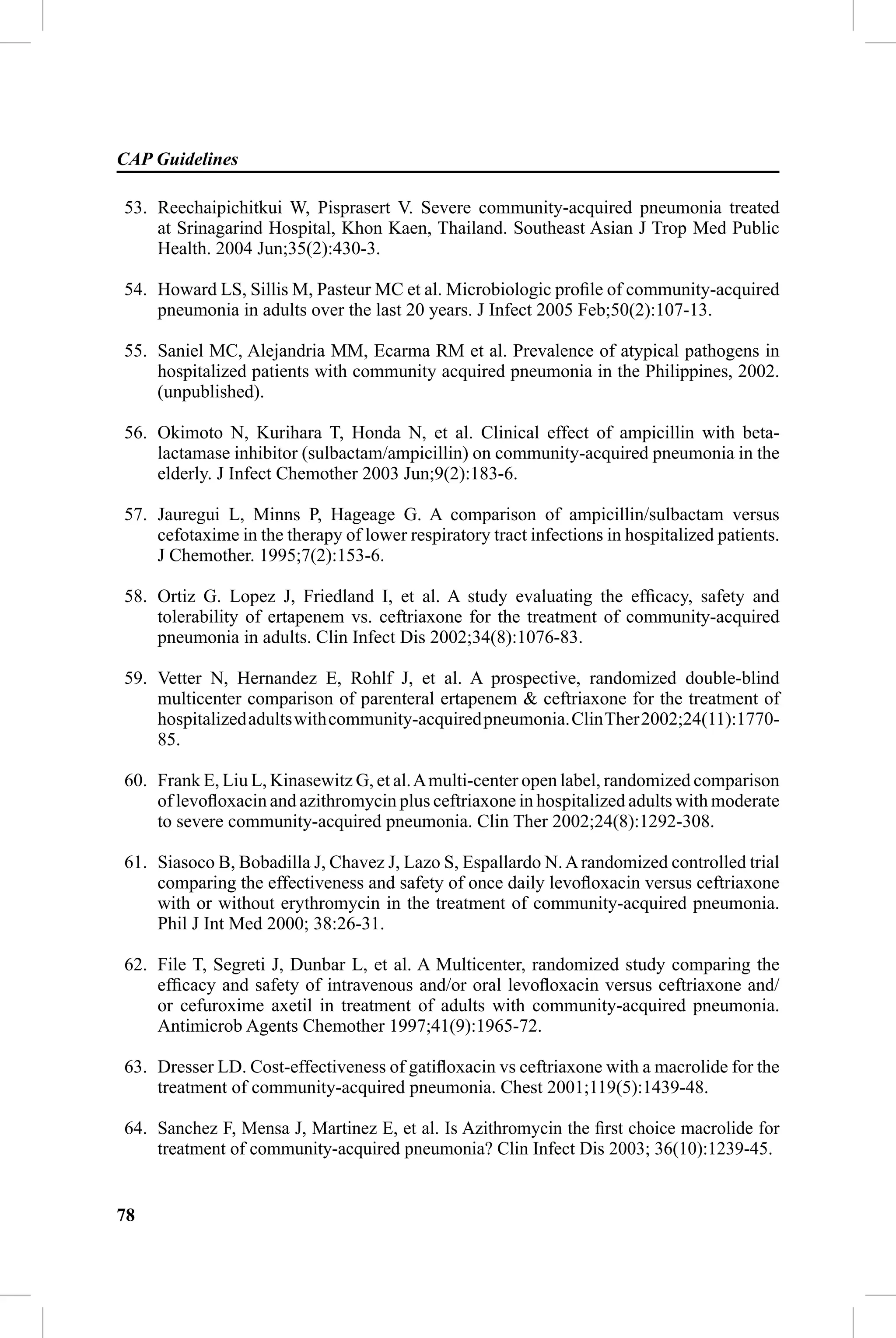 CAP Guidelines

53. Reechaipichitkui W, Pisprasert V. Severe community-acquired pneumonia treated
    at Srinagarind Hospital, Khon Kaen, Thailand. Southeast Asian J Trop Med Public
    Health. 2004 Jun;35(2):430-3.

54. Howard LS, Sillis M, Pasteur MC et al. Microbiologic proﬁle of community-acquired
    pneumonia in adults over the last 20 years. J Infect 2005 Feb;50(2):107-13.

55. Saniel MC, Alejandria MM, Ecarma RM et al. Prevalence of atypical pathogens in
    hospitalized patients with community acquired pneumonia in the Philippines, 2002.
    (unpublished).

56. Okimoto N, Kurihara T, Honda N, et al. Clinical effect of ampicillin with beta-
    lactamase inhibitor (sulbactam/ampicillin) on community-acquired pneumonia in the
    elderly. J Infect Chemother 2003 Jun;9(2):183-6.

57. Jauregui L, Minns P, Hageage G. A comparison of ampicillin/sulbactam versus
    cefotaxime in the therapy of lower respiratory tract infections in hospitalized patients.
    J Chemother. 1995;7(2):153-6.

58. Ortiz G. Lopez J, Friedland I, et al. A study evaluating the efﬁcacy, safety and
    tolerability of ertapenem vs. ceftriaxone for the treatment of community-acquired
    pneumonia in adults. Clin Infect Dis 2002;34(8):1076-83.

59. Vetter N, Hernandez E, Rohlf J, et al. A prospective, randomized double-blind
    multicenter comparison of parenteral ertapenem & ceftriaxone for the treatment of
    hospitalized adults with community-acquired pneumonia. Clin Ther 2002;24(11):1770-
    85.

60. Frank E, Liu L, Kinasewitz G, et al. A multi-center open label, randomized comparison
    of levoﬂoxacin and azithromycin plus ceftriaxone in hospitalized adults with moderate
    to severe community-acquired pneumonia. Clin Ther 2002;24(8):1292-308.

61. Siasoco B, Bobadilla J, Chavez J, Lazo S, Espallardo N. A randomized controlled trial
    comparing the effectiveness and safety of once daily levoﬂoxacin versus ceftriaxone
    with or without erythromycin in the treatment of community-acquired pneumonia.
    Phil J Int Med 2000; 38:26-31.

62. File T, Segreti J, Dunbar L, et al. A Multicenter, randomized study comparing the
    efﬁcacy and safety of intravenous and/or oral levoﬂoxacin versus ceftriaxone and/
    or cefuroxime axetil in treatment of adults with community-acquired pneumonia.
    Antimicrob Agents Chemother 1997;41(9):1965-72.

63. Dresser LD. Cost-effectiveness of gatiﬂoxacin vs ceftriaxone with a macrolide for the
    treatment of community-acquired pneumonia. Chest 2001;119(5):1439-48.

64. Sanchez F, Mensa J, Martinez E, et al. Is Azithromycin the ﬁrst choice macrolide for
    treatment of community-acquired pneumonia? Clin Infect Dis 2003; 36(10):1239-45.


78
 