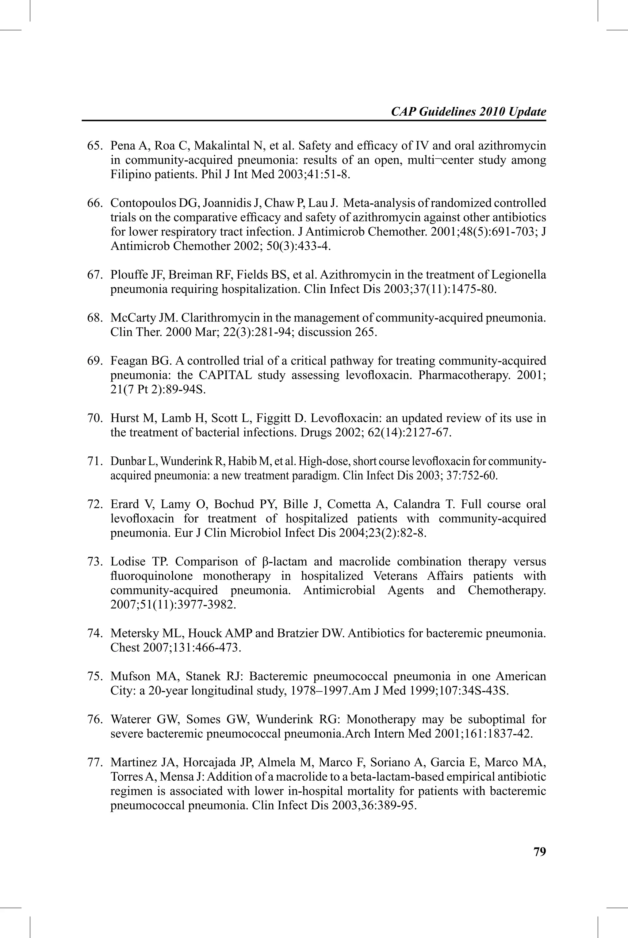 CAP Guidelines 2010 Update

65. Pena A, Roa C, Makalintal N, et al. Safety and efﬁcacy of IV and oral azithromycin
    in community-acquired pneumonia: results of an open, multi¬center study among
    Filipino patients. Phil J Int Med 2003;41:51-8.

66. Contopoulos DG, Joannidis J, Chaw P, Lau J. Meta-analysis of randomized controlled
    trials on the comparative efﬁcacy and safety of azithromycin against other antibiotics
    for lower respiratory tract infection. J Antimicrob Chemother. 2001;48(5):691-703; J
    Antimicrob Chemother 2002; 50(3):433-4.

67. Plouffe JF, Breiman RF, Fields BS, et al. Azithromycin in the treatment of Legionella
    pneumonia requiring hospitalization. Clin Infect Dis 2003;37(11):1475-80.

68. McCarty JM. Clarithromycin in the management of community-acquired pneumonia.
    Clin Ther. 2000 Mar; 22(3):281-94; discussion 265.

69. Feagan BG. A controlled trial of a critical pathway for treating community-acquired
    pneumonia: the CAPITAL study assessing levoﬂoxacin. Pharmacotherapy. 2001;
    21(7 Pt 2):89-94S.

70. Hurst M, Lamb H, Scott L, Figgitt D. Levoﬂoxacin: an updated review of its use in
    the treatment of bacterial infections. Drugs 2002; 62(14):2127-67.

71. Dunbar L, Wunderink R, Habib M, et al. High-dose, short course levoﬂoxacin for community-
    acquired pneumonia: a new treatment paradigm. Clin Infect Dis 2003; 37:752-60.

72. Erard V, Lamy O, Bochud PY, Bille J, Cometta A, Calandra T. Full course oral
    levoﬂoxacin for treatment of hospitalized patients with community-acquired
    pneumonia. Eur J Clin Microbiol Infect Dis 2004;23(2):82-8.

73. Lodise TP. Comparison of β-lactam and macrolide combination therapy versus
    ﬂuoroquinolone monotherapy in hospitalized Veterans Affairs patients with
    community-acquired pneumonia. Antimicrobial Agents and Chemotherapy.
    2007;51(11):3977-3982.

74. Metersky ML, Houck AMP and Bratzier DW. Antibiotics for bacteremic pneumonia.
    Chest 2007;131:466-473.

75. Mufson MA, Stanek RJ: Bacteremic pneumococcal pneumonia in one American
    City: a 20-year longitudinal study, 1978–1997.Am J Med 1999;107:34S-43S.

76. Waterer GW, Somes GW, Wunderink RG: Monotherapy may be suboptimal for
    severe bacteremic pneumococcal pneumonia.Arch Intern Med 2001;161:1837-42.

77. Martinez JA, Horcajada JP, Almela M, Marco F, Soriano A, Garcia E, Marco MA,
    Torres A, Mensa J: Addition of a macrolide to a beta-lactam-based empirical antibiotic
    regimen is associated with lower in-hospital mortality for patients with bacteremic
    pneumococcal pneumonia. Clin Infect Dis 2003,36:389-95.


                                                                                          79
 