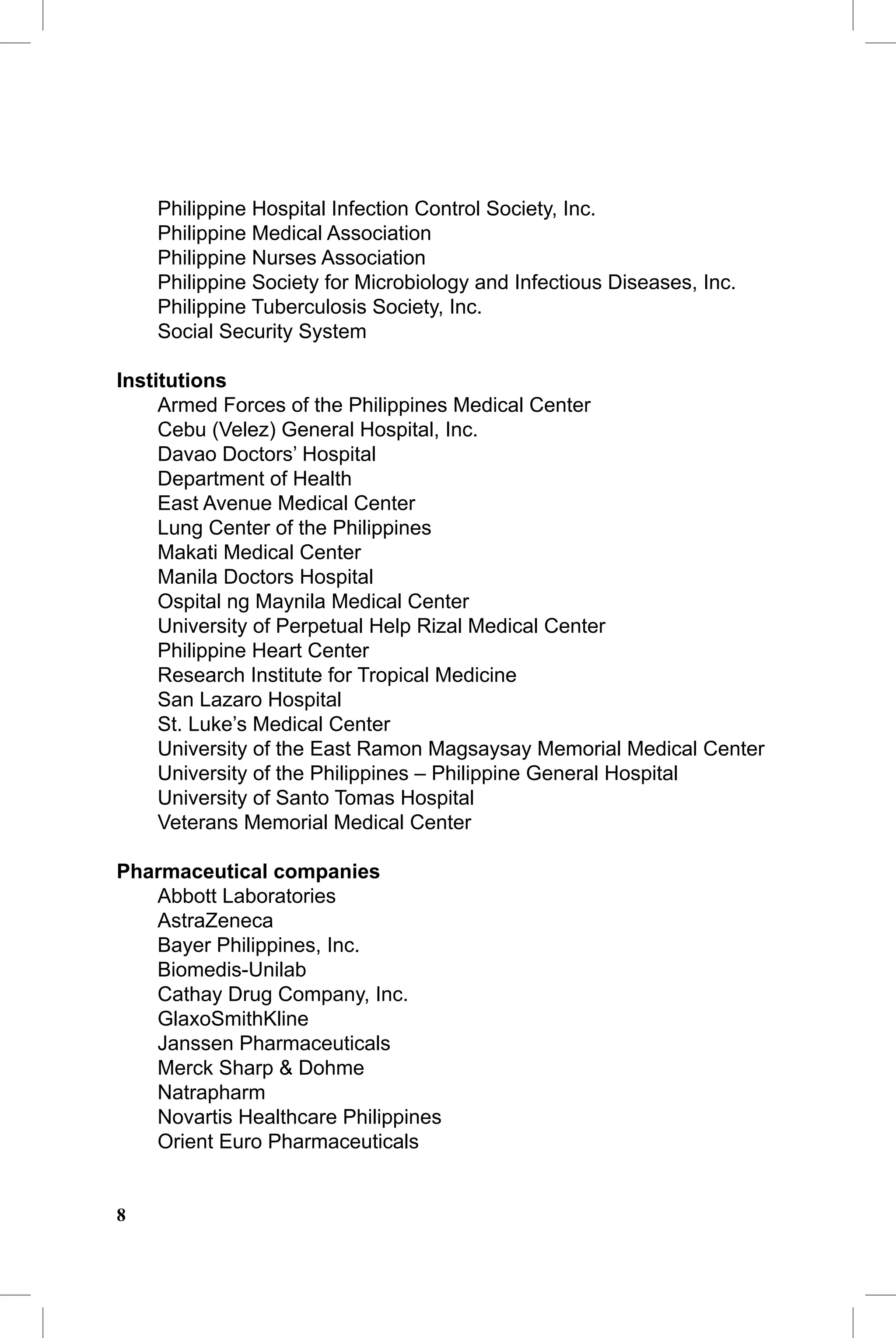 CAP Guidelines                                              CAP Guidelines

    Philippine Hospital Infection Control Society, Inc.
    Philippine Medical Association
    Philippine Nurses Association
    Philippine Society for Microbiology and Infectious Diseases, Inc.
    Philippine Tuberculosis Society, Inc.
    Social Security System

Institutions
     Armed Forces of the Philippines Medical Center
     Cebu (Velez) General Hospital, Inc.
     Davao Doctors’ Hospital
     Department of Health
     East Avenue Medical Center
     Lung Center of the Philippines
     Makati Medical Center
     Manila Doctors Hospital
     Ospital ng Maynila Medical Center
     University of Perpetual Help Rizal Medical Center
     Philippine Heart Center
     Research Institute for Tropical Medicine
     San Lazaro Hospital
     St. Luke’s Medical Center
     University of the East Ramon Magsaysay Memorial Medical Center
     University of the Philippines – Philippine General Hospital
     University of Santo Tomas Hospital
     Veterans Memorial Medical Center

Pharmaceutical companies
   Abbott Laboratories
   AstraZeneca
   Bayer Philippines, Inc.
   Biomedis-Unilab
   Cathay Drug Company, Inc.
   GlaxoSmithKline
   Janssen Pharmaceuticals
   Merck Sharp & Dohme
   Natrapharm
   Novartis Healthcare Philippines
   Orient Euro Pharmaceuticals


8
 