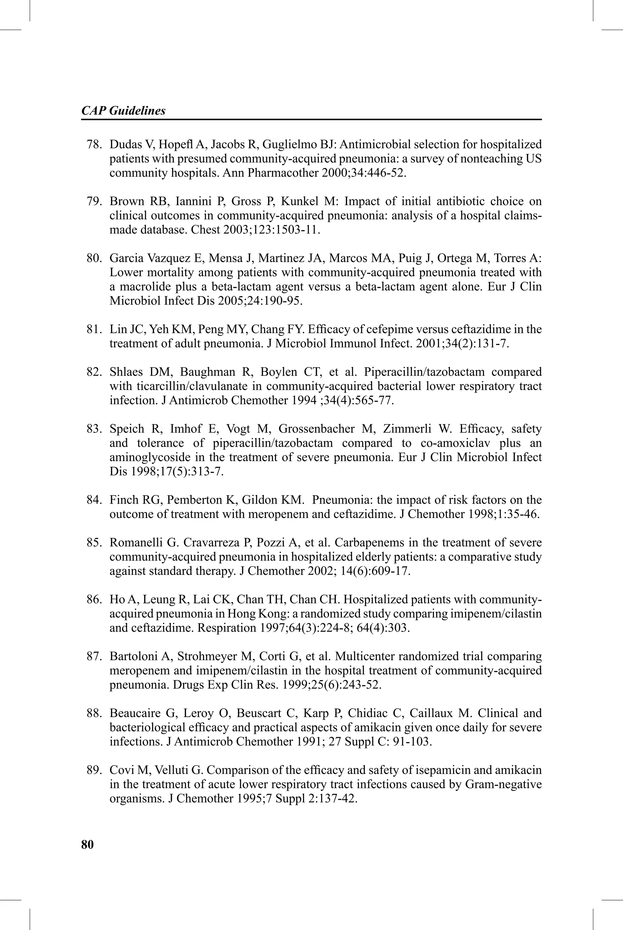CAP Guidelines

78. Dudas V, Hopeﬂ A, Jacobs R, Guglielmo BJ: Antimicrobial selection for hospitalized
    patients with presumed community-acquired pneumonia: a survey of nonteaching US
    community hospitals. Ann Pharmacother 2000;34:446-52.

79. Brown RB, Iannini P, Gross P, Kunkel M: Impact of initial antibiotic choice on
    clinical outcomes in community-acquired pneumonia: analysis of a hospital claims-
    made database. Chest 2003;123:1503-11.

80. Garcia Vazquez E, Mensa J, Martinez JA, Marcos MA, Puig J, Ortega M, Torres A:
    Lower mortality among patients with community-acquired pneumonia treated with
    a macrolide plus a beta-lactam agent versus a beta-lactam agent alone. Eur J Clin
    Microbiol Infect Dis 2005;24:190-95.

81. Lin JC, Yeh KM, Peng MY, Chang FY. Efﬁcacy of cefepime versus ceftazidime in the
    treatment of adult pneumonia. J Microbiol Immunol Infect. 2001;34(2):131-7.

82. Shlaes DM, Baughman R, Boylen CT, et al. Piperacillin/tazobactam compared
    with ticarcillin/clavulanate in community-acquired bacterial lower respiratory tract
    infection. J Antimicrob Chemother 1994 ;34(4):565-77.

83. Speich R, Imhof E, Vogt M, Grossenbacher M, Zimmerli W. Efﬁcacy, safety
    and tolerance of piperacillin/tazobactam compared to co-amoxiclav plus an
    aminoglycoside in the treatment of severe pneumonia. Eur J Clin Microbiol Infect
    Dis 1998;17(5):313-7.

84. Finch RG, Pemberton K, Gildon KM. Pneumonia: the impact of risk factors on the
    outcome of treatment with meropenem and ceftazidime. J Chemother 1998;1:35-46.

85. Romanelli G. Cravarreza P, Pozzi A, et al. Carbapenems in the treatment of severe
    community-acquired pneumonia in hospitalized elderly patients: a comparative study
    against standard therapy. J Chemother 2002; 14(6):609-17.

86. Ho A, Leung R, Lai CK, Chan TH, Chan CH. Hospitalized patients with community-
    acquired pneumonia in Hong Kong: a randomized study comparing imipenem/cilastin
    and ceftazidime. Respiration 1997;64(3):224-8; 64(4):303.

87. Bartoloni A, Strohmeyer M, Corti G, et al. Multicenter randomized trial comparing
    meropenem and imipenem/cilastin in the hospital treatment of community-acquired
    pneumonia. Drugs Exp Clin Res. 1999;25(6):243-52.

88. Beaucaire G, Leroy O, Beuscart C, Karp P, Chidiac C, Caillaux M. Clinical and
    bacteriological efﬁcacy and practical aspects of amikacin given once daily for severe
    infections. J Antimicrob Chemother 1991; 27 Suppl C: 91-103.

89. Covi M, Velluti G. Comparison of the efﬁcacy and safety of isepamicin and amikacin
    in the treatment of acute lower respiratory tract infections caused by Gram-negative
    organisms. J Chemother 1995;7 Suppl 2:137-42.


80
 