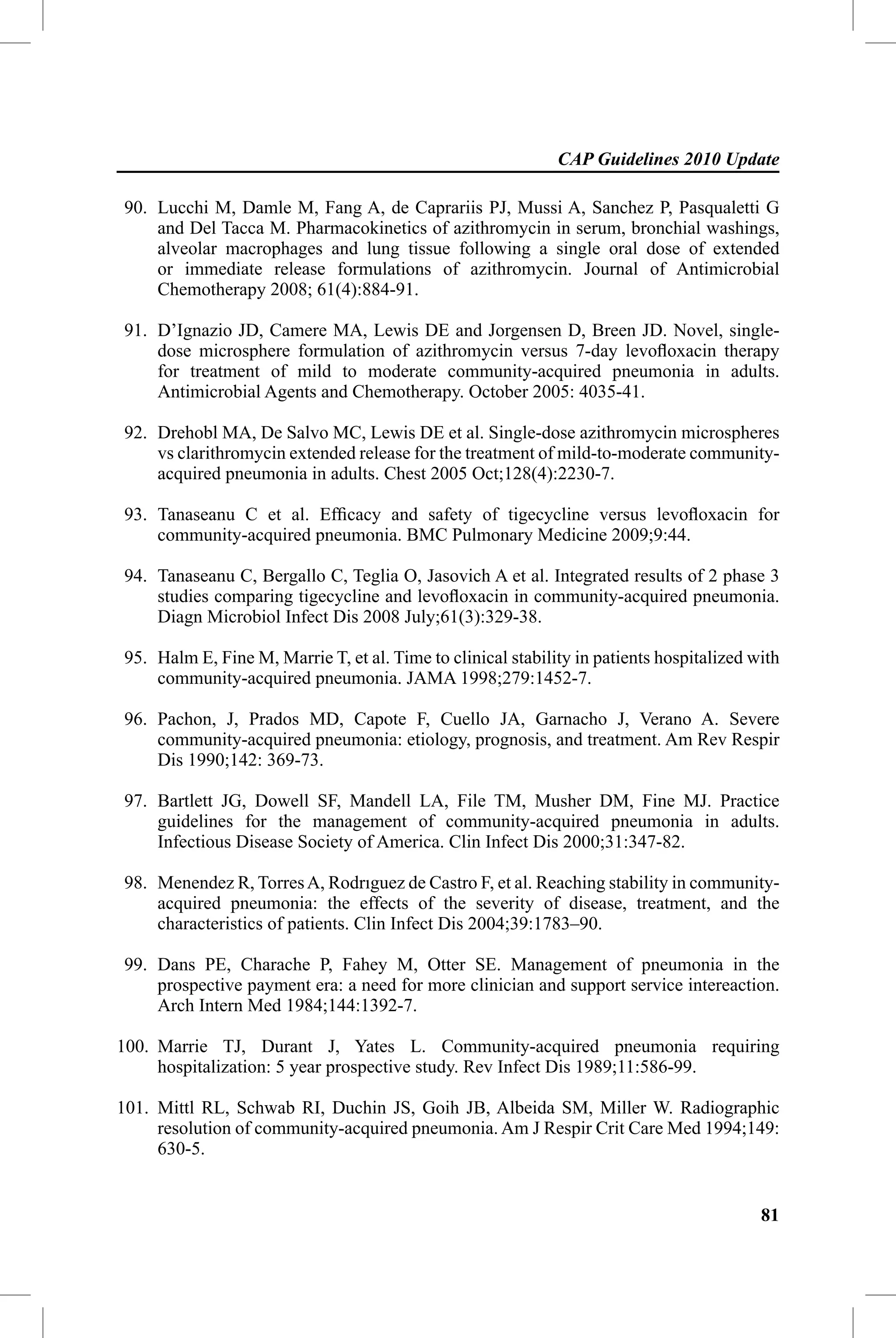 CAP Guidelines 2010 Update

90. Lucchi M, Damle M, Fang A, de Caprariis PJ, Mussi A, Sanchez P, Pasqualetti G
    and Del Tacca M. Pharmacokinetics of azithromycin in serum, bronchial washings,
    alveolar macrophages and lung tissue following a single oral dose of extended
    or immediate release formulations of azithromycin. Journal of Antimicrobial
    Chemotherapy 2008; 61(4):884-91.

91. D’Ignazio JD, Camere MA, Lewis DE and Jorgensen D, Breen JD. Novel, single-
    dose microsphere formulation of azithromycin versus 7-day levoﬂoxacin therapy
    for treatment of mild to moderate community-acquired pneumonia in adults.
    Antimicrobial Agents and Chemotherapy. October 2005: 4035-41.

92. Drehobl MA, De Salvo MC, Lewis DE et al. Single-dose azithromycin microspheres
    vs clarithromycin extended release for the treatment of mild-to-moderate community-
    acquired pneumonia in adults. Chest 2005 Oct;128(4):2230-7.

93. Tanaseanu C et al. Efﬁcacy and safety of tigecycline versus levoﬂoxacin for
    community-acquired pneumonia. BMC Pulmonary Medicine 2009;9:44.

94. Tanaseanu C, Bergallo C, Teglia O, Jasovich A et al. Integrated results of 2 phase 3
    studies comparing tigecycline and levoﬂoxacin in community-acquired pneumonia.
    Diagn Microbiol Infect Dis 2008 July;61(3):329-38.

95. Halm E, Fine M, Marrie T, et al. Time to clinical stability in patients hospitalized with
    community-acquired pneumonia. JAMA 1998;279:1452-7.

96. Pachon, J, Prados MD, Capote F, Cuello JA, Garnacho J, Verano A. Severe
    community-acquired pneumonia: etiology, prognosis, and treatment. Am Rev Respir
    Dis 1990;142: 369-73.

97. Bartlett JG, Dowell SF, Mandell LA, File TM, Musher DM, Fine MJ. Practice
    guidelines for the management of community-acquired pneumonia in adults.
    Infectious Disease Society of America. Clin Infect Dis 2000;31:347-82.

98. Menendez R, Torres A, Rodrıguez de Castro F, et al. Reaching stability in community-
    acquired pneumonia: the effects of the severity of disease, treatment, and the
    characteristics of patients. Clin Infect Dis 2004;39:1783–90.

99. Dans PE, Charache P, Fahey M, Otter SE. Management of pneumonia in the
    prospective payment era: a need for more clinician and support service intereaction.
    Arch Intern Med 1984;144:1392-7.

100. Marrie TJ, Durant J, Yates L. Community-acquired pneumonia requiring
     hospitalization: 5 year prospective study. Rev Infect Dis 1989;11:586-99.

101. Mittl RL, Schwab RI, Duchin JS, Goih JB, Albeida SM, Miller W. Radiographic
     resolution of community-acquired pneumonia. Am J Respir Crit Care Med 1994;149:
     630-5.


                                                                                          81
 