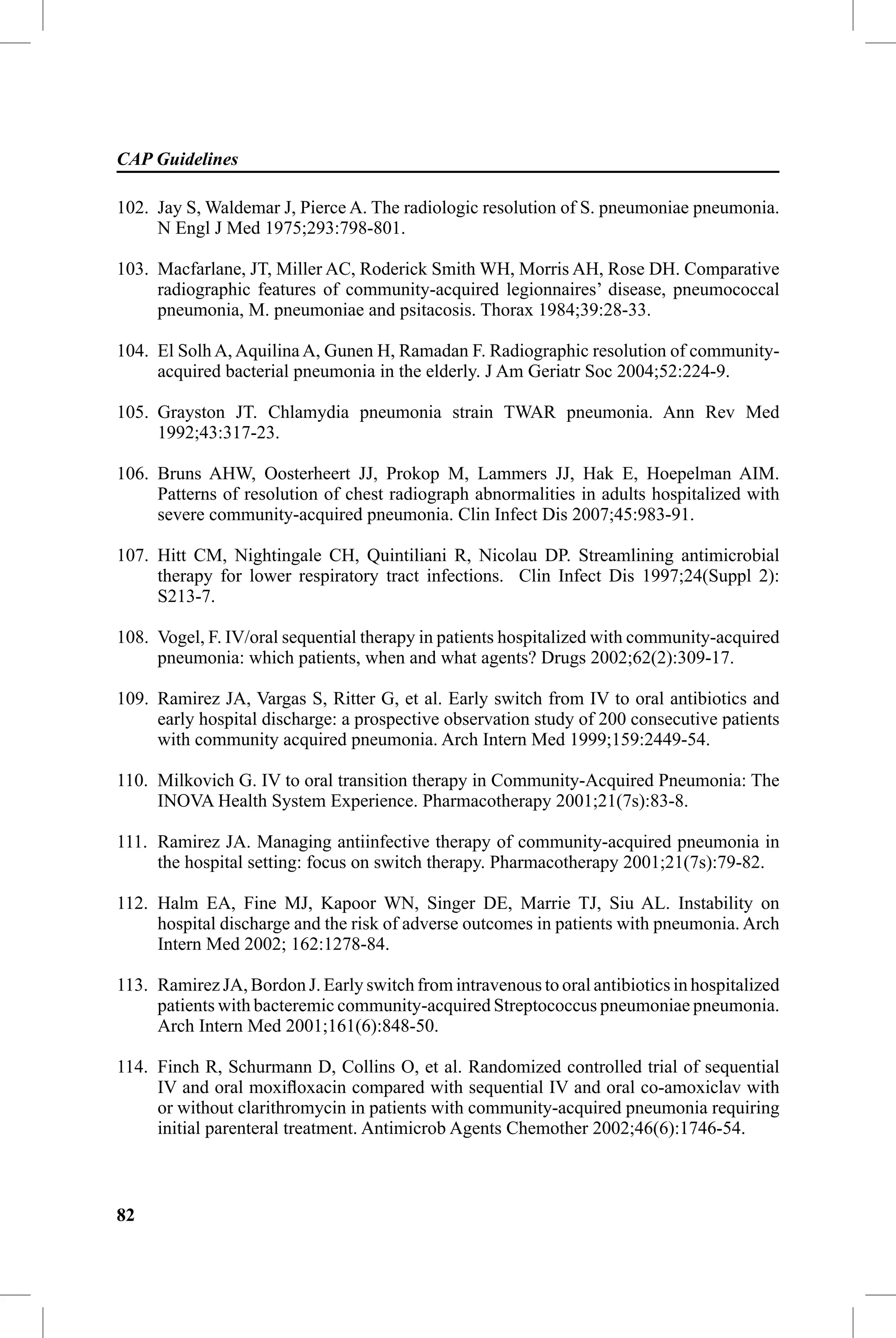 CAP Guidelines

102. Jay S, Waldemar J, Pierce A. The radiologic resolution of S. pneumoniae pneumonia.
     N Engl J Med 1975;293:798-801.

103. Macfarlane, JT, Miller AC, Roderick Smith WH, Morris AH, Rose DH. Comparative
     radiographic features of community-acquired legionnaires’ disease, pneumococcal
     pneumonia, M. pneumoniae and psitacosis. Thorax 1984;39:28-33.

104. El Solh A, Aquilina A, Gunen H, Ramadan F. Radiographic resolution of community-
     acquired bacterial pneumonia in the elderly. J Am Geriatr Soc 2004;52:224-9.

105. Grayston JT. Chlamydia pneumonia strain TWAR pneumonia. Ann Rev Med
     1992;43:317-23.

106. Bruns AHW, Oosterheert JJ, Prokop M, Lammers JJ, Hak E, Hoepelman AIM.
     Patterns of resolution of chest radiograph abnormalities in adults hospitalized with
     severe community-acquired pneumonia. Clin Infect Dis 2007;45:983-91.

107. Hitt CM, Nightingale CH, Quintiliani R, Nicolau DP. Streamlining antimicrobial
     therapy for lower respiratory tract infections. Clin Infect Dis 1997;24(Suppl 2):
     S213-7.

108. Vogel, F. IV/oral sequential therapy in patients hospitalized with community-acquired
     pneumonia: which patients, when and what agents? Drugs 2002;62(2):309-17.

109. Ramirez JA, Vargas S, Ritter G, et al. Early switch from IV to oral antibiotics and
     early hospital discharge: a prospective observation study of 200 consecutive patients
     with community acquired pneumonia. Arch Intern Med 1999;159:2449-54.

110. Milkovich G. IV to oral transition therapy in Community-Acquired Pneumonia: The
     INOVA Health System Experience. Pharmacotherapy 2001;21(7s):83-8.

111. Ramirez JA. Managing antiinfective therapy of community-acquired pneumonia in
     the hospital setting: focus on switch therapy. Pharmacotherapy 2001;21(7s):79-82.

112. Halm EA, Fine MJ, Kapoor WN, Singer DE, Marrie TJ, Siu AL. Instability on
     hospital discharge and the risk of adverse outcomes in patients with pneumonia. Arch
     Intern Med 2002; 162:1278-84.

113. Ramirez JA, Bordon J. Early switch from intravenous to oral antibiotics in hospitalized
     patients with bacteremic community-acquired Streptococcus pneumoniae pneumonia.
     Arch Intern Med 2001;161(6):848-50.

114. Finch R, Schurmann D, Collins O, et al. Randomized controlled trial of sequential
     IV and oral moxiﬂoxacin compared with sequential IV and oral co-amoxiclav with
     or without clarithromycin in patients with community-acquired pneumonia requiring
     initial parenteral treatment. Antimicrob Agents Chemother 2002;46(6):1746-54.



82
 
