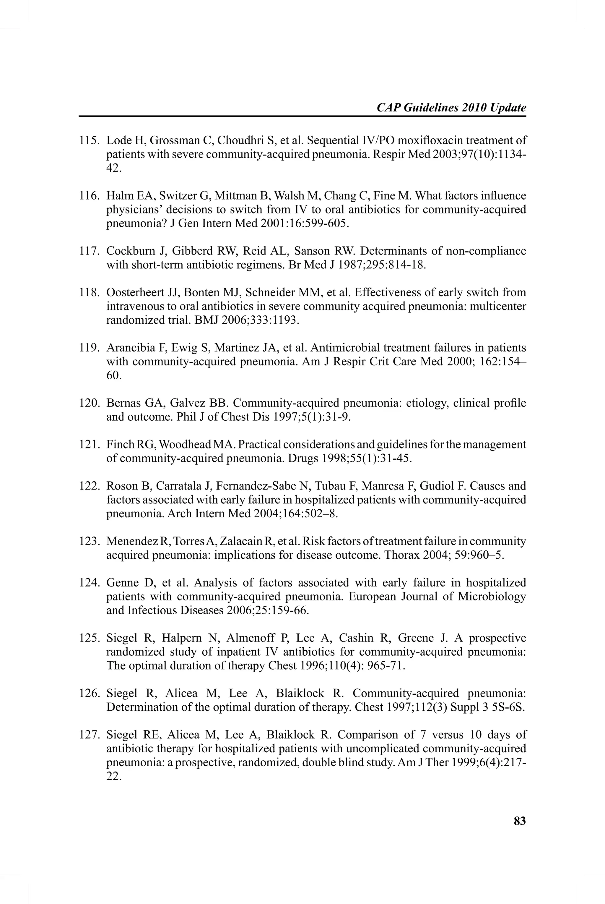 CAP Guidelines 2010 Update

115. Lode H, Grossman C, Choudhri S, et al. Sequential IV/PO moxiﬂoxacin treatment of
     patients with severe community-acquired pneumonia. Respir Med 2003;97(10):1134-
     42.

116. Halm EA, Switzer G, Mittman B, Walsh M, Chang C, Fine M. What factors inﬂuence
     physicians’ decisions to switch from IV to oral antibiotics for community-acquired
     pneumonia? J Gen Intern Med 2001:16:599-605.

117. Cockburn J, Gibberd RW, Reid AL, Sanson RW. Determinants of non-compliance
     with short-term antibiotic regimens. Br Med J 1987;295:814-18.

118. Oosterheert JJ, Bonten MJ, Schneider MM, et al. Effectiveness of early switch from
     intravenous to oral antibiotics in severe community acquired pneumonia: multicenter
     randomized trial. BMJ 2006;333:1193.

119. Arancibia F, Ewig S, Martinez JA, et al. Antimicrobial treatment failures in patients
     with community-acquired pneumonia. Am J Respir Crit Care Med 2000; 162:154–
     60.

120. Bernas GA, Galvez BB. Community-acquired pneumonia: etiology, clinical proﬁle
     and outcome. Phil J of Chest Dis 1997;5(1):31-9.

121. Finch RG, Woodhead MA. Practical considerations and guidelines for the management
     of community-acquired pneumonia. Drugs 1998;55(1):31-45.

122. Roson B, Carratala J, Fernandez-Sabe N, Tubau F, Manresa F, Gudiol F. Causes and
     factors associated with early failure in hospitalized patients with community-acquired
     pneumonia. Arch Intern Med 2004;164:502–8.

123. Menendez R, Torres A, Zalacain R, et al. Risk factors of treatment failure in community
     acquired pneumonia: implications for disease outcome. Thorax 2004; 59:960–5.

124. Genne D, et al. Analysis of factors associated with early failure in hospitalized
     patients with community-acquired pneumonia. European Journal of Microbiology
     and Infectious Diseases 2006;25:159-66.

125. Siegel R, Halpern N, Almenoff P, Lee A, Cashin R, Greene J. A prospective
     randomized study of inpatient IV antibiotics for community-acquired pneumonia:
     The optimal duration of therapy Chest 1996;110(4): 965-71.

126. Siegel R, Alicea M, Lee A, Blaiklock R. Community-acquired pneumonia:
     Determination of the optimal duration of therapy. Chest 1997;112(3) Suppl 3 5S-6S.

127. Siegel RE, Alicea M, Lee A, Blaiklock R. Comparison of 7 versus 10 days of
     antibiotic therapy for hospitalized patients with uncomplicated community-acquired
     pneumonia: a prospective, randomized, double blind study. Am J Ther 1999;6(4):217-
     22.


                                                                                         83
 