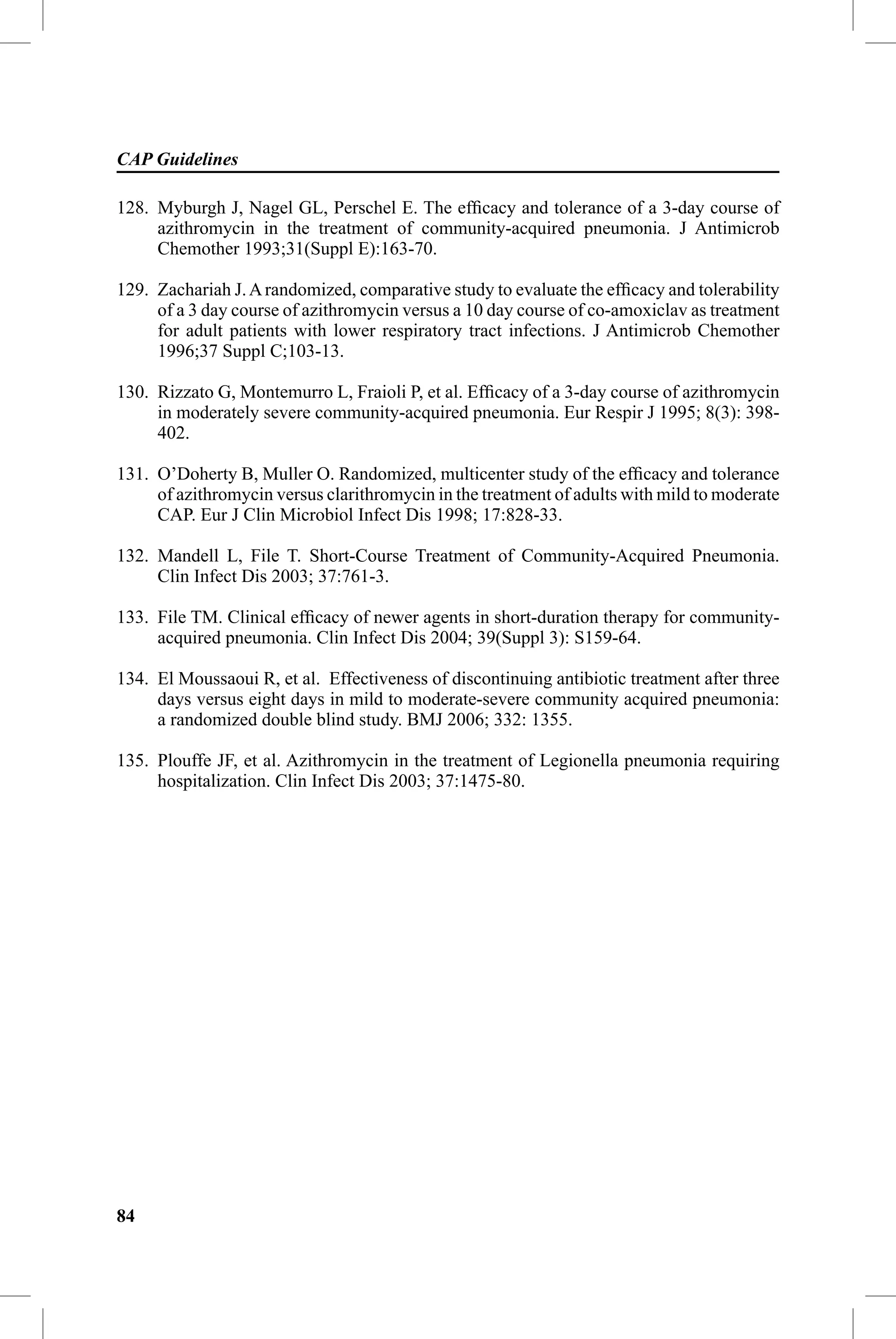 CAP Guidelines

128. Myburgh J, Nagel GL, Perschel E. The efﬁcacy and tolerance of a 3-day course of
     azithromycin in the treatment of community-acquired pneumonia. J Antimicrob
     Chemother 1993;31(Suppl E):163-70.

129. Zachariah J. A randomized, comparative study to evaluate the efﬁcacy and tolerability
     of a 3 day course of azithromycin versus a 10 day course of co-amoxiclav as treatment
     for adult patients with lower respiratory tract infections. J Antimicrob Chemother
     1996;37 Suppl C;103-13.

130. Rizzato G, Montemurro L, Fraioli P, et al. Efﬁcacy of a 3-day course of azithromycin
     in moderately severe community-acquired pneumonia. Eur Respir J 1995; 8(3): 398-
     402.

131. O’Doherty B, Muller O. Randomized, multicenter study of the efﬁcacy and tolerance
     of azithromycin versus clarithromycin in the treatment of adults with mild to moderate
     CAP. Eur J Clin Microbiol Infect Dis 1998; 17:828-33.

132. Mandell L, File T. Short-Course Treatment of Community-Acquired Pneumonia.
     Clin Infect Dis 2003; 37:761-3.

133. File TM. Clinical efﬁcacy of newer agents in short-duration therapy for community-
     acquired pneumonia. Clin Infect Dis 2004; 39(Suppl 3): S159-64.

134. El Moussaoui R, et al. Effectiveness of discontinuing antibiotic treatment after three
     days versus eight days in mild to moderate-severe community acquired pneumonia:
     a randomized double blind study. BMJ 2006; 332: 1355.

135. Plouffe JF, et al. Azithromycin in the treatment of Legionella pneumonia requiring
     hospitalization. Clin Infect Dis 2003; 37:1475-80.




84
 