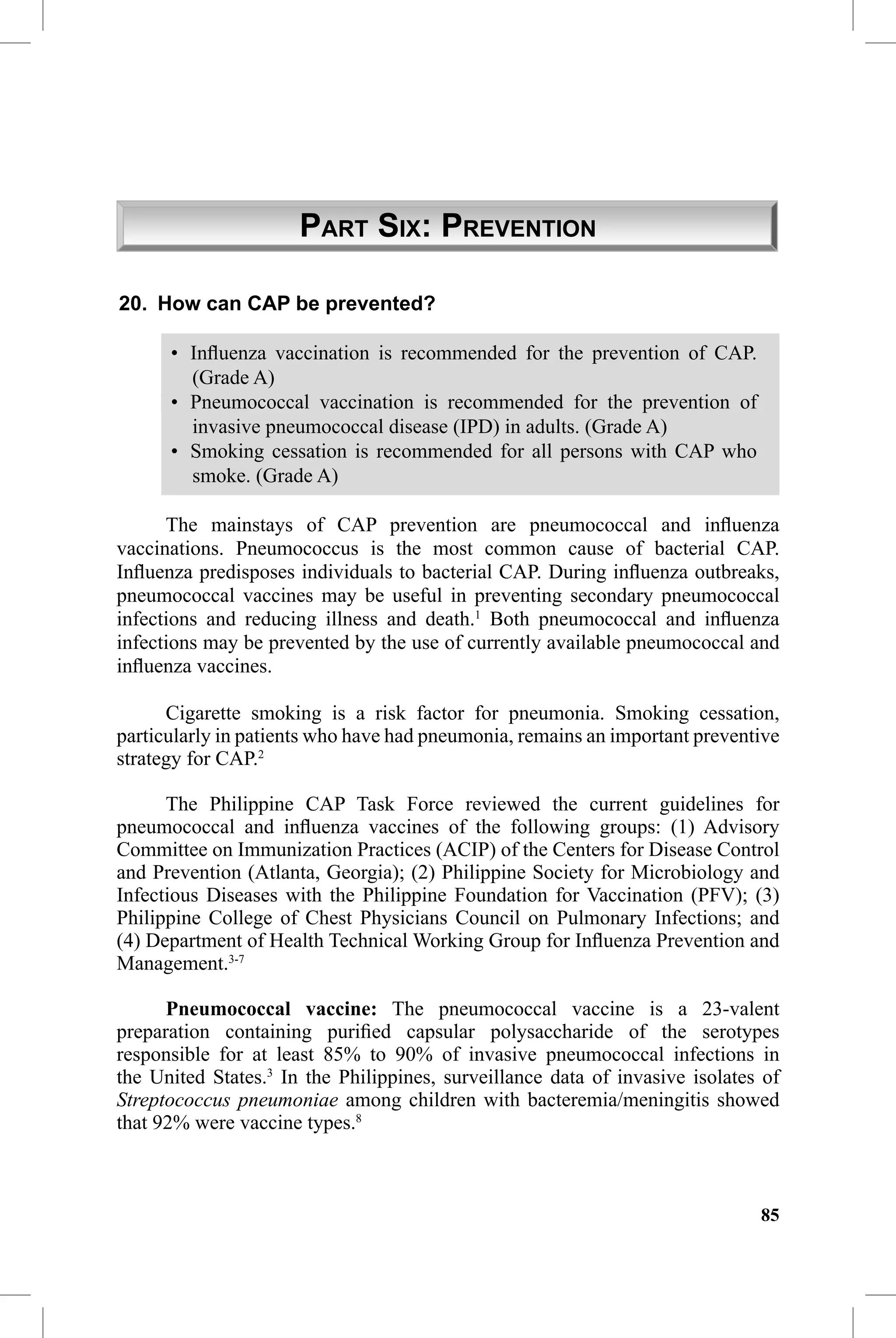 CAP Guidelines 2010 Update


                      PART SIX: PREVENTION

20. How can CAP be prevented?

      • Inﬂuenza vaccination is recommended for the prevention of CAP.
        (Grade A)
      • Pneumococcal vaccination is recommended for the prevention of
        invasive pneumococcal disease (IPD) in adults. (Grade A)
      • Smoking cessation is recommended for all persons with CAP who
        smoke. (Grade A)

      The mainstays of CAP prevention are pneumococcal and inﬂuenza
vaccinations. Pneumococcus is the most common cause of bacterial CAP.
Inﬂuenza predisposes individuals to bacterial CAP. During inﬂuenza outbreaks,
pneumococcal vaccines may be useful in preventing secondary pneumococcal
infections and reducing illness and death.1 Both pneumococcal and inﬂuenza
infections may be prevented by the use of currently available pneumococcal and
inﬂuenza vaccines.

      Cigarette smoking is a risk factor for pneumonia. Smoking cessation,
particularly in patients who have had pneumonia, remains an important preventive
strategy for CAP.2

      The Philippine CAP Task Force reviewed the current guidelines for
pneumococcal and inﬂuenza vaccines of the following groups: (1) Advisory
Committee on Immunization Practices (ACIP) of the Centers for Disease Control
and Prevention (Atlanta, Georgia); (2) Philippine Society for Microbiology and
Infectious Diseases with the Philippine Foundation for Vaccination (PFV); (3)
Philippine College of Chest Physicians Council on Pulmonary Infections; and
(4) Department of Health Technical Working Group for Inﬂuenza Prevention and
Management.3-7

      Pneumococcal vaccine: The pneumococcal vaccine is a 23-valent
preparation containing puriﬁed capsular polysaccharide of the serotypes
responsible for at least 85% to 90% of invasive pneumococcal infections in
the United States.3 In the Philippines, surveillance data of invasive isolates of
Streptococcus pneumoniae among children with bacteremia/meningitis showed
that 92% were vaccine types.8



                                                                              85
 