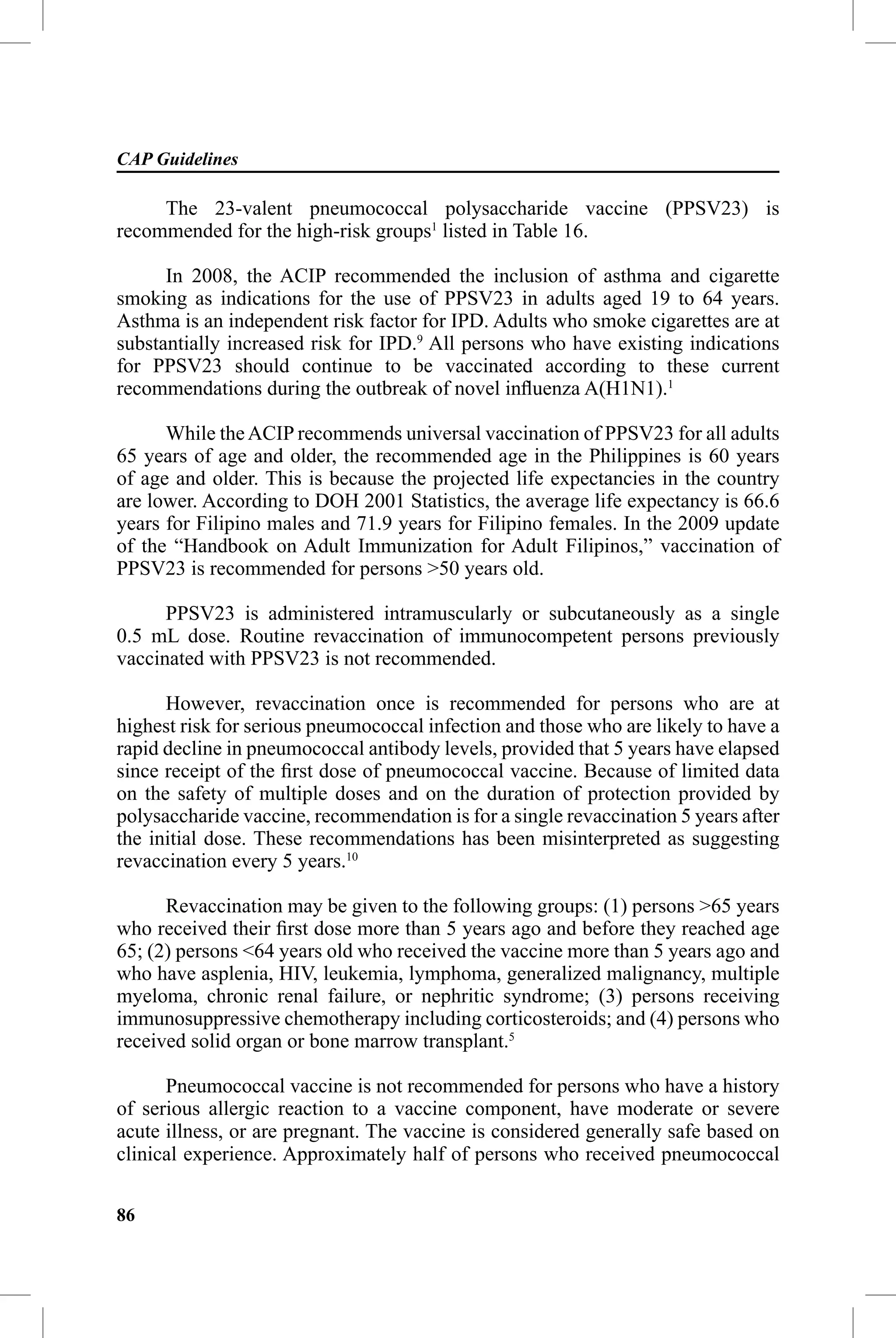 CAP Guidelines

     The 23-valent pneumococcal polysaccharide vaccine (PPSV23) is
recommended for the high-risk groups1 listed in Table 16.

      In 2008, the ACIP recommended the inclusion of asthma and cigarette
smoking as indications for the use of PPSV23 in adults aged 19 to 64 years.
Asthma is an independent risk factor for IPD. Adults who smoke cigarettes are at
substantially increased risk for IPD.9 All persons who have existing indications
for PPSV23 should continue to be vaccinated according to these current
recommendations during the outbreak of novel inﬂuenza A(H1N1).1

      While the ACIP recommends universal vaccination of PPSV23 for all adults
65 years of age and older, the recommended age in the Philippines is 60 years
of age and older. This is because the projected life expectancies in the country
are lower. According to DOH 2001 Statistics, the average life expectancy is 66.6
years for Filipino males and 71.9 years for Filipino females. In the 2009 update
of the “Handbook on Adult Immunization for Adult Filipinos,” vaccination of
PPSV23 is recommended for persons >50 years old.

      PPSV23 is administered intramuscularly or subcutaneously as a single
0.5 mL dose. Routine revaccination of immunocompetent persons previously
vaccinated with PPSV23 is not recommended.

      However, revaccination once is recommended for persons who are at
highest risk for serious pneumococcal infection and those who are likely to have a
rapid decline in pneumococcal antibody levels, provided that 5 years have elapsed
since receipt of the ﬁrst dose of pneumococcal vaccine. Because of limited data
on the safety of multiple doses and on the duration of protection provided by
polysaccharide vaccine, recommendation is for a single revaccination 5 years after
the initial dose. These recommendations has been misinterpreted as suggesting
revaccination every 5 years.10

      Revaccination may be given to the following groups: (1) persons >65 years
who received their ﬁrst dose more than 5 years ago and before they reached age
65; (2) persons <64 years old who received the vaccine more than 5 years ago and
who have asplenia, HIV, leukemia, lymphoma, generalized malignancy, multiple
myeloma, chronic renal failure, or nephritic syndrome; (3) persons receiving
immunosuppressive chemotherapy including corticosteroids; and (4) persons who
received solid organ or bone marrow transplant.5

      Pneumococcal vaccine is not recommended for persons who have a history
of serious allergic reaction to a vaccine component, have moderate or severe
acute illness, or are pregnant. The vaccine is considered generally safe based on
clinical experience. Approximately half of persons who received pneumococcal

86
 