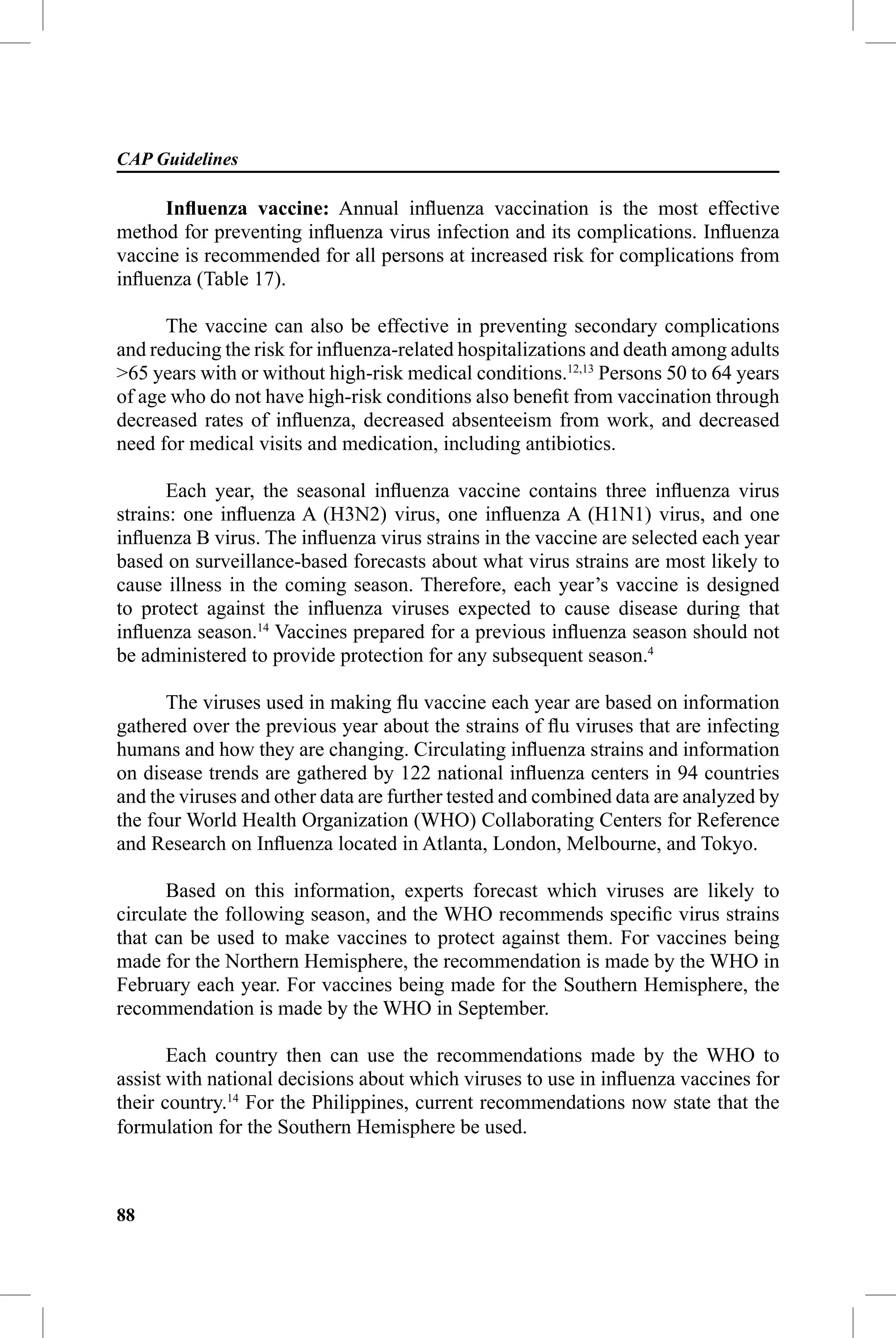 CAP Guidelines

      Inﬂuenza vaccine: Annual inﬂuenza vaccination is the most effective
method for preventing inﬂuenza virus infection and its complications. Inﬂuenza
vaccine is recommended for all persons at increased risk for complications from
inﬂuenza (Table 17).

      The vaccine can also be effective in preventing secondary complications
and reducing the risk for inﬂuenza-related hospitalizations and death among adults
>65 years with or without high-risk medical conditions.12,13 Persons 50 to 64 years
of age who do not have high-risk conditions also beneﬁt from vaccination through
decreased rates of inﬂuenza, decreased absenteeism from work, and decreased
need for medical visits and medication, including antibiotics.

      Each year, the seasonal inﬂuenza vaccine contains three inﬂuenza virus
strains: one inﬂuenza A (H3N2) virus, one inﬂuenza A (H1N1) virus, and one
inﬂuenza B virus. The inﬂuenza virus strains in the vaccine are selected each year
based on surveillance-based forecasts about what virus strains are most likely to
cause illness in the coming season. Therefore, each year’s vaccine is designed
to protect against the inﬂuenza viruses expected to cause disease during that
inﬂuenza season.14 Vaccines prepared for a previous inﬂuenza season should not
be administered to provide protection for any subsequent season.4

      The viruses used in making ﬂu vaccine each year are based on information
gathered over the previous year about the strains of ﬂu viruses that are infecting
humans and how they are changing. Circulating inﬂuenza strains and information
on disease trends are gathered by 122 national inﬂuenza centers in 94 countries
and the viruses and other data are further tested and combined data are analyzed by
the four World Health Organization (WHO) Collaborating Centers for Reference
and Research on Inﬂuenza located in Atlanta, London, Melbourne, and Tokyo.

      Based on this information, experts forecast which viruses are likely to
circulate the following season, and the WHO recommends speciﬁc virus strains
that can be used to make vaccines to protect against them. For vaccines being
made for the Northern Hemisphere, the recommendation is made by the WHO in
February each year. For vaccines being made for the Southern Hemisphere, the
recommendation is made by the WHO in September.

       Each country then can use the recommendations made by the WHO to
assist with national decisions about which viruses to use in inﬂuenza vaccines for
their country.14 For the Philippines, current recommendations now state that the
formulation for the Southern Hemisphere be used.



88
 