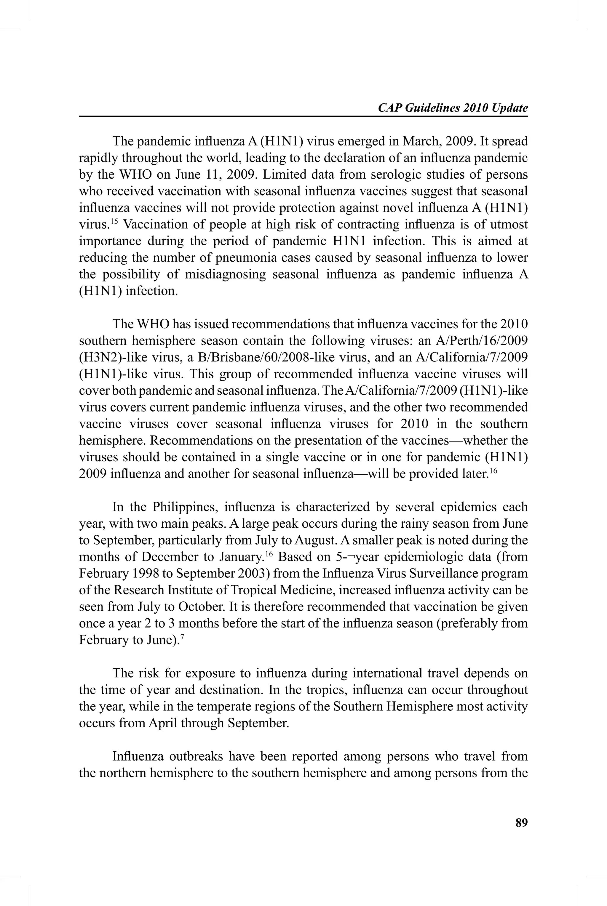 CAP Guidelines 2010 Update

       The pandemic inﬂuenza A (H1N1) virus emerged in March, 2009. It spread
rapidly throughout the world, leading to the declaration of an inﬂuenza pandemic
by the WHO on June 11, 2009. Limited data from serologic studies of persons
who received vaccination with seasonal inﬂuenza vaccines suggest that seasonal
inﬂuenza vaccines will not provide protection against novel inﬂuenza A (H1N1)
virus.15 Vaccination of people at high risk of contracting inﬂuenza is of utmost
importance during the period of pandemic H1N1 infection. This is aimed at
reducing the number of pneumonia cases caused by seasonal inﬂuenza to lower
the possibility of misdiagnosing seasonal inﬂuenza as pandemic inﬂuenza A
(H1N1) infection.

      The WHO has issued recommendations that inﬂuenza vaccines for the 2010
southern hemisphere season contain the following viruses: an A/Perth/16/2009
(H3N2)-like virus, a B/Brisbane/60/2008-like virus, and an A/California/7/2009
(H1N1)-like virus. This group of recommended inﬂuenza vaccine viruses will
cover both pandemic and seasonal inﬂuenza. The A/California/7/2009 (H1N1)-like
virus covers current pandemic inﬂuenza viruses, and the other two recommended
vaccine viruses cover seasonal inﬂuenza viruses for 2010 in the southern
hemisphere. Recommendations on the presentation of the vaccines—whether the
viruses should be contained in a single vaccine or in one for pandemic (H1N1)
2009 inﬂuenza and another for seasonal inﬂuenza—will be provided later.16

       In the Philippines, inﬂuenza is characterized by several epidemics each
year, with two main peaks. A large peak occurs during the rainy season from June
to September, particularly from July to August. A smaller peak is noted during the
months of December to January.16 Based on 5-¬year epidemiologic data (from
February 1998 to September 2003) from the Inﬂuenza Virus Surveillance program
of the Research Institute of Tropical Medicine, increased inﬂuenza activity can be
seen from July to October. It is therefore recommended that vaccination be given
once a year 2 to 3 months before the start of the inﬂuenza season (preferably from
February to June).7

      The risk for exposure to inﬂuenza during international travel depends on
the time of year and destination. In the tropics, inﬂuenza can occur throughout
the year, while in the temperate regions of the Southern Hemisphere most activity
occurs from April through September.

      Inﬂuenza outbreaks have been reported among persons who travel from
the northern hemisphere to the southern hemisphere and among persons from the


                                                                               89
 