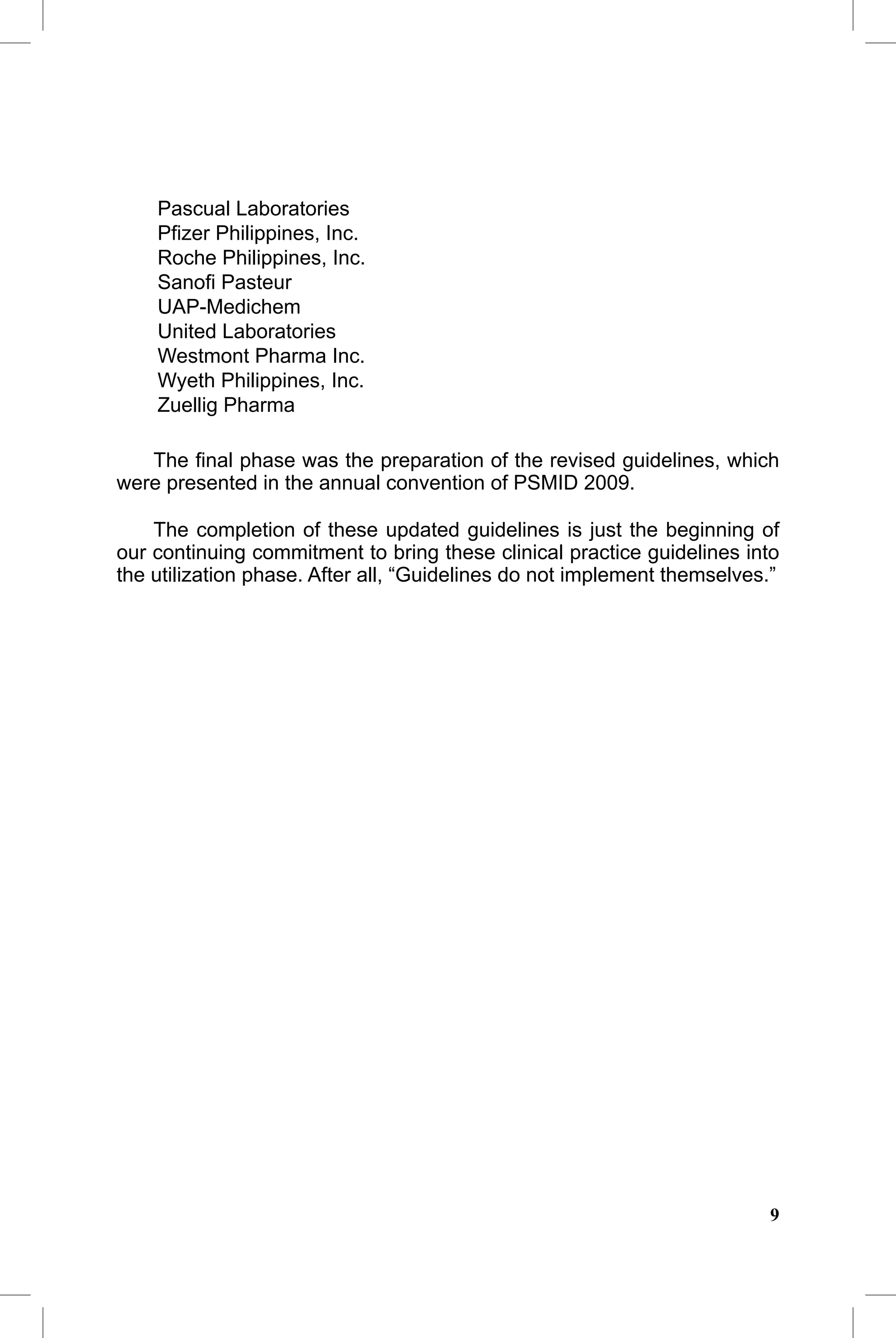 2010 Update                                      CAP Guidelines 2010 Update

    Pascual Laboratories
    Pﬁzer Philippines, Inc.
    Roche Philippines, Inc.
    Sanoﬁ Pasteur
    UAP-Medichem
    United Laboratories
    Westmont Pharma Inc.
    Wyeth Philippines, Inc.
    Zuellig Pharma

   The ﬁnal phase was the preparation of the revised guidelines, which
were presented in the annual convention of PSMID 2009.

    The completion of these updated guidelines is just the beginning of
our continuing commitment to bring these clinical practice guidelines into
the utilization phase. After all, “Guidelines do not implement themselves.”




                                                                         9
 