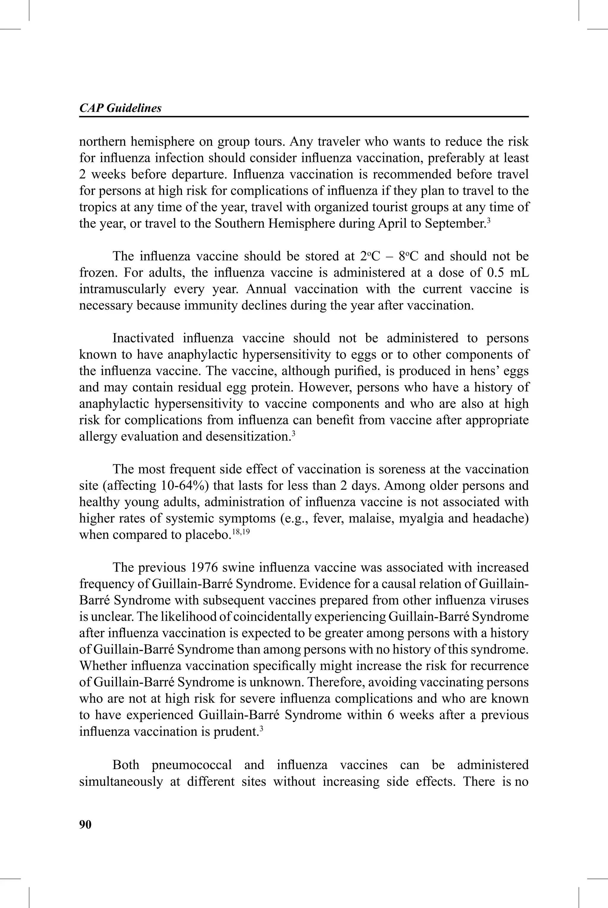 CAP Guidelines

northern hemisphere on group tours. Any traveler who wants to reduce the risk
for inﬂuenza infection should consider inﬂuenza vaccination, preferably at least
2 weeks before departure. Inﬂuenza vaccination is recommended before travel
for persons at high risk for complications of inﬂuenza if they plan to travel to the
tropics at any time of the year, travel with organized tourist groups at any time of
the year, or travel to the Southern Hemisphere during April to September.3

      The inﬂuenza vaccine should be stored at 2oC – 8oC and should not be
frozen. For adults, the inﬂuenza vaccine is administered at a dose of 0.5 mL
intramuscularly every year. Annual vaccination with the current vaccine is
necessary because immunity declines during the year after vaccination.

       Inactivated inﬂuenza vaccine should not be administered to persons
known to have anaphylactic hypersensitivity to eggs or to other components of
the inﬂuenza vaccine. The vaccine, although puriﬁed, is produced in hens’ eggs
and may contain residual egg protein. However, persons who have a history of
anaphylactic hypersensitivity to vaccine components and who are also at high
risk for complications from inﬂuenza can beneﬁt from vaccine after appropriate
allergy evaluation and desensitization.3

       The most frequent side effect of vaccination is soreness at the vaccination
site (affecting 10-64%) that lasts for less than 2 days. Among older persons and
healthy young adults, administration of inﬂuenza vaccine is not associated with
higher rates of systemic symptoms (e.g., fever, malaise, myalgia and headache)
when compared to placebo.18,19

       The previous 1976 swine inﬂuenza vaccine was associated with increased
frequency of Guillain-Barré Syndrome. Evidence for a causal relation of Guillain-
Barré Syndrome with subsequent vaccines prepared from other inﬂuenza viruses
is unclear. The likelihood of coincidentally experiencing Guillain-Barré Syndrome
after inﬂuenza vaccination is expected to be greater among persons with a history
of Guillain-Barré Syndrome than among persons with no history of this syndrome.
Whether inﬂuenza vaccination speciﬁcally might increase the risk for recurrence
of Guillain-Barré Syndrome is unknown. Therefore, avoiding vaccinating persons
who are not at high risk for severe inﬂuenza complications and who are known
to have experienced Guillain-Barré Syndrome within 6 weeks after a previous
inﬂuenza vaccination is prudent.3

      Both pneumococcal and inﬂuenza vaccines can be administered
simultaneously at different sites without increasing side effects. There is no


90
 