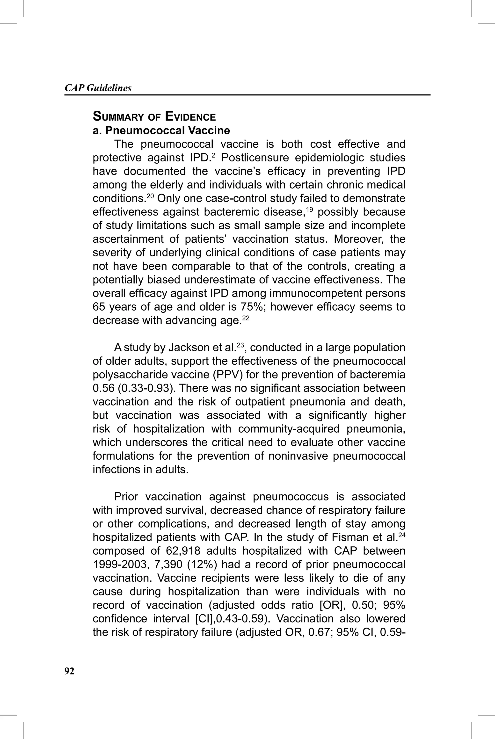CAP Guidelines

     SUMMARY OF EVIDENCE
     a. Pneumococcal Vaccine
          The pneumococcal vaccine is both cost effective and
     protective against IPD.2 Postlicensure epidemiologic studies
     have documented the vaccine’s efﬁcacy in preventing IPD
     among the elderly and individuals with certain chronic medical
     conditions.20 Only one case-control study failed to demonstrate
     effectiveness against bacteremic disease,19 possibly because
     of study limitations such as small sample size and incomplete
     ascertainment of patients’ vaccination status. Moreover, the
     severity of underlying clinical conditions of case patients may
     not have been comparable to that of the controls, creating a
     potentially biased underestimate of vaccine effectiveness. The
     overall efﬁcacy against IPD among immunocompetent persons
     65 years of age and older is 75%; however efﬁcacy seems to
     decrease with advancing age.22

          A study by Jackson et al.23, conducted in a large population
     of older adults, support the effectiveness of the pneumococcal
     polysaccharide vaccine (PPV) for the prevention of bacteremia
     0.56 (0.33-0.93). There was no signiﬁcant association between
     vaccination and the risk of outpatient pneumonia and death,
     but vaccination was associated with a signiﬁcantly higher
     risk of hospitalization with community-acquired pneumonia,
     which underscores the critical need to evaluate other vaccine
     formulations for the prevention of noninvasive pneumococcal
     infections in adults.

          Prior vaccination against pneumococcus is associated
     with improved survival, decreased chance of respiratory failure
     or other complications, and decreased length of stay among
     hospitalized patients with CAP. In the study of Fisman et al.24
     composed of 62,918 adults hospitalized with CAP between
     1999-2003, 7,390 (12%) had a record of prior pneumococcal
     vaccination. Vaccine recipients were less likely to die of any
     cause during hospitalization than were individuals with no
     record of vaccination (adjusted odds ratio [OR], 0.50; 95%
     conﬁdence interval [CI],0.43-0.59). Vaccination also lowered
     the risk of respiratory failure (adjusted OR, 0.67; 95% CI, 0.59-


92
 