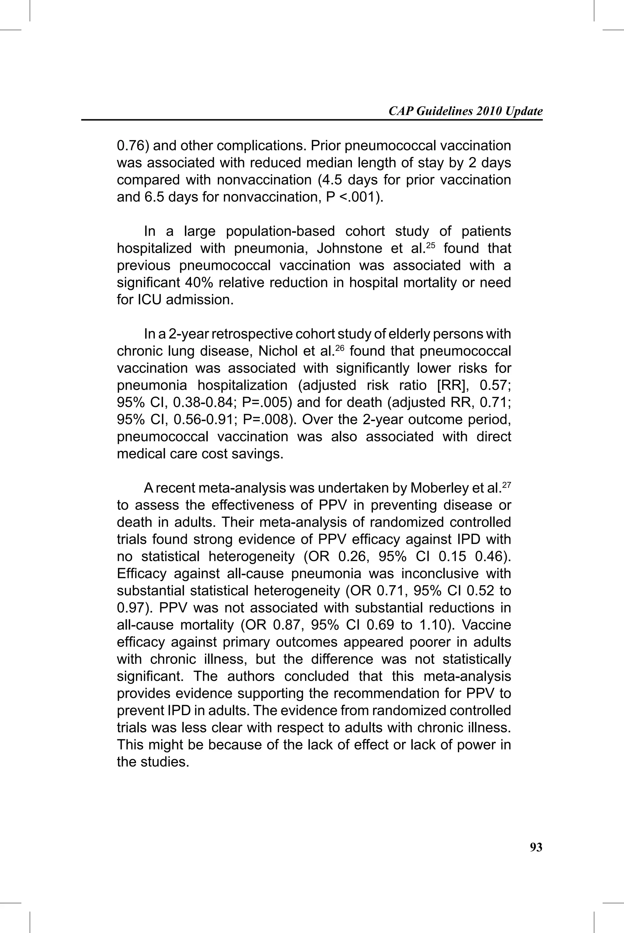 CAP Guidelines 2010 Update

0.76) and other complications. Prior pneumococcal vaccination
was associated with reduced median length of stay by 2 days
compared with nonvaccination (4.5 days for prior vaccination
and 6.5 days for nonvaccination, P <.001).

     In a large population-based cohort study of patients
hospitalized with pneumonia, Johnstone et al.25 found that
previous pneumococcal vaccination was associated with a
signiﬁcant 40% relative reduction in hospital mortality or need
for ICU admission.

    In a 2-year retrospective cohort study of elderly persons with
chronic lung disease, Nichol et al.26 found that pneumococcal
vaccination was associated with signiﬁcantly lower risks for
pneumonia hospitalization (adjusted risk ratio [RR], 0.57;
95% CI, 0.38-0.84; P=.005) and for death (adjusted RR, 0.71;
95% CI, 0.56-0.91; P=.008). Over the 2-year outcome period,
pneumococcal vaccination was also associated with direct
medical care cost savings.

      A recent meta-analysis was undertaken by Moberley et al.27
to assess the effectiveness of PPV in preventing disease or
death in adults. Their meta-analysis of randomized controlled
trials found strong evidence of PPV efﬁcacy against IPD with
no statistical heterogeneity (OR 0.26, 95% CI 0.15 0.46).
Efﬁcacy against all-cause pneumonia was inconclusive with
substantial statistical heterogeneity (OR 0.71, 95% CI 0.52 to
0.97). PPV was not associated with substantial reductions in
all-cause mortality (OR 0.87, 95% CI 0.69 to 1.10). Vaccine
efﬁcacy against primary outcomes appeared poorer in adults
with chronic illness, but the difference was not statistically
signiﬁcant. The authors concluded that this meta-analysis
provides evidence supporting the recommendation for PPV to
prevent IPD in adults. The evidence from randomized controlled
trials was less clear with respect to adults with chronic illness.
This might be because of the lack of effect or lack of power in
the studies.




                                                                     93
 