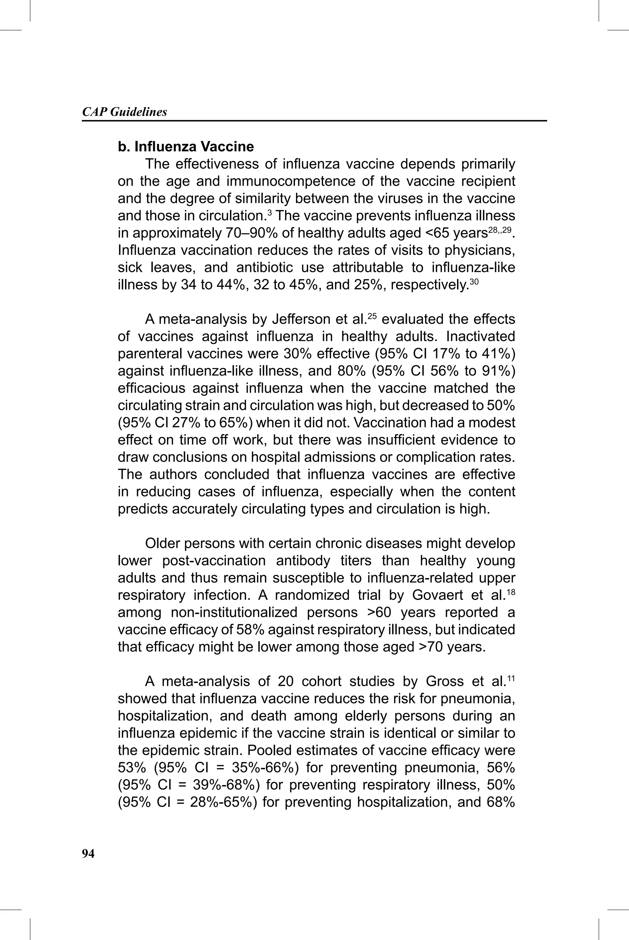 CAP Guidelines

     b. Inﬂuenza Vaccine
          The effectiveness of inﬂuenza vaccine depends primarily
     on the age and immunocompetence of the vaccine recipient
     and the degree of similarity between the viruses in the vaccine
     and those in circulation.3 The vaccine prevents inﬂuenza illness
     in approximately 70–90% of healthy adults aged <65 years28,,29.
     Inﬂuenza vaccination reduces the rates of visits to physicians,
     sick leaves, and antibiotic use attributable to inﬂuenza-like
     illness by 34 to 44%, 32 to 45%, and 25%, respectively.30

          A meta-analysis by Jefferson et al.25 evaluated the effects
     of vaccines against inﬂuenza in healthy adults. Inactivated
     parenteral vaccines were 30% effective (95% CI 17% to 41%)
     against inﬂuenza-like illness, and 80% (95% CI 56% to 91%)
     efﬁcacious against inﬂuenza when the vaccine matched the
     circulating strain and circulation was high, but decreased to 50%
     (95% CI 27% to 65%) when it did not. Vaccination had a modest
     effect on time off work, but there was insufﬁcient evidence to
     draw conclusions on hospital admissions or complication rates.
     The authors concluded that inﬂuenza vaccines are effective
     in reducing cases of inﬂuenza, especially when the content
     predicts accurately circulating types and circulation is high.

          Older persons with certain chronic diseases might develop
     lower post-vaccination antibody titers than healthy young
     adults and thus remain susceptible to inﬂuenza-related upper
     respiratory infection. A randomized trial by Govaert et al.18
     among non-institutionalized persons >60 years reported a
     vaccine efﬁcacy of 58% against respiratory illness, but indicated
     that efﬁcacy might be lower among those aged >70 years.

         A meta-analysis of 20 cohort studies by Gross et al.11
     showed that inﬂuenza vaccine reduces the risk for pneumonia,
     hospitalization, and death among elderly persons during an
     inﬂuenza epidemic if the vaccine strain is identical or similar to
     the epidemic strain. Pooled estimates of vaccine efﬁcacy were
     53% (95% CI = 35%-66%) for preventing pneumonia, 56%
     (95% CI = 39%-68%) for preventing respiratory illness, 50%
     (95% CI = 28%-65%) for preventing hospitalization, and 68%


94
 