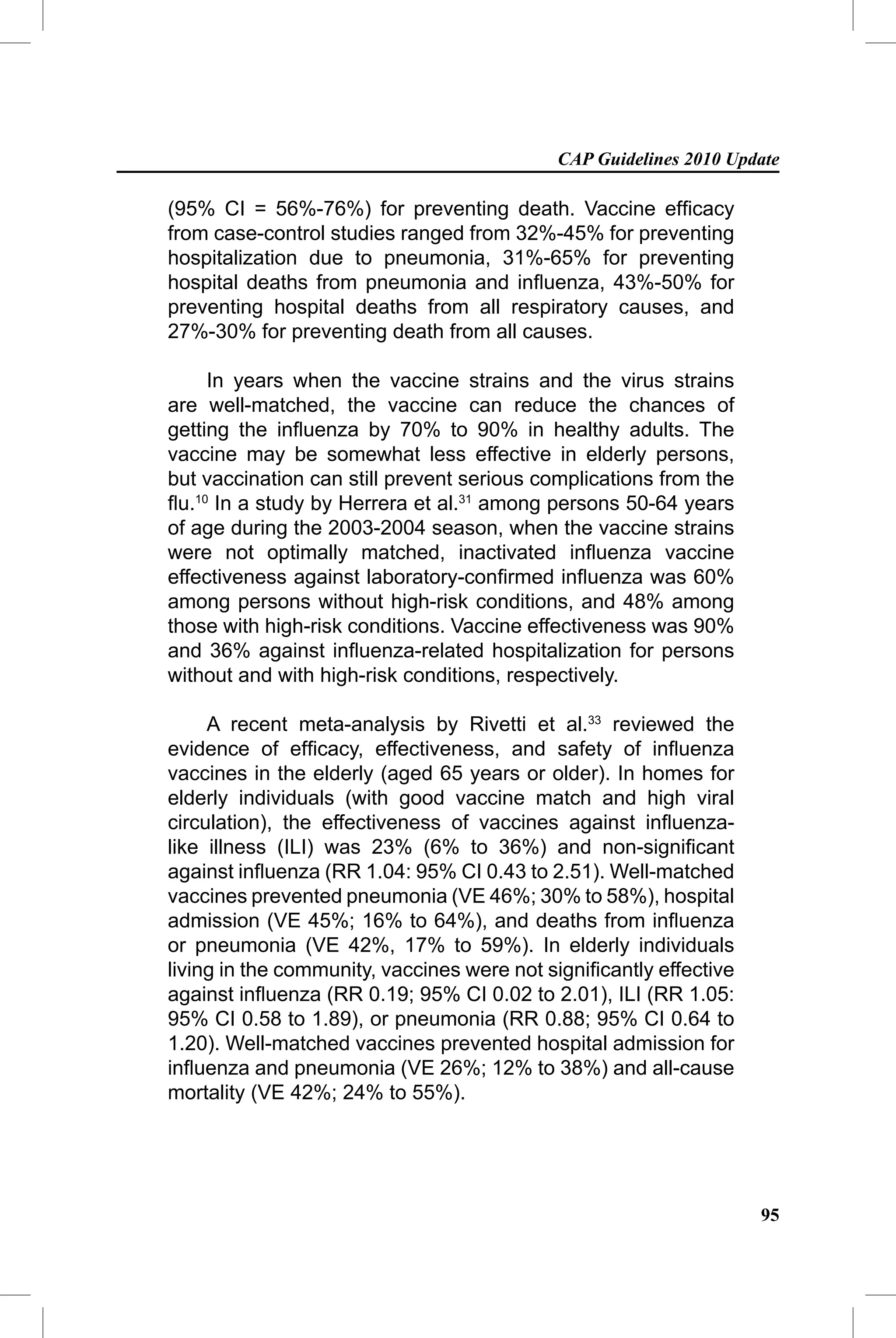 CAP Guidelines 2010 Update

(95% CI = 56%-76%) for preventing death. Vaccine efﬁcacy
from case-control studies ranged from 32%-45% for preventing
hospitalization due to pneumonia, 31%-65% for preventing
hospital deaths from pneumonia and inﬂuenza, 43%-50% for
preventing hospital deaths from all respiratory causes, and
27%-30% for preventing death from all causes.

     In years when the vaccine strains and the virus strains
are well-matched, the vaccine can reduce the chances of
getting the inﬂuenza by 70% to 90% in healthy adults. The
vaccine may be somewhat less effective in elderly persons,
but vaccination can still prevent serious complications from the
ﬂu.10 In a study by Herrera et al.31 among persons 50-64 years
of age during the 2003-2004 season, when the vaccine strains
were not optimally matched, inactivated inﬂuenza vaccine
effectiveness against laboratory-conﬁrmed inﬂuenza was 60%
among persons without high-risk conditions, and 48% among
those with high-risk conditions. Vaccine effectiveness was 90%
and 36% against inﬂuenza-related hospitalization for persons
without and with high-risk conditions, respectively.

     A recent meta-analysis by Rivetti et al.33 reviewed the
evidence of efﬁcacy, effectiveness, and safety of inﬂuenza
vaccines in the elderly (aged 65 years or older). In homes for
elderly individuals (with good vaccine match and high viral
circulation), the effectiveness of vaccines against inﬂuenza-
like illness (ILI) was 23% (6% to 36%) and non-signiﬁcant
against inﬂuenza (RR 1.04: 95% CI 0.43 to 2.51). Well-matched
vaccines prevented pneumonia (VE 46%; 30% to 58%), hospital
admission (VE 45%; 16% to 64%), and deaths from inﬂuenza
or pneumonia (VE 42%, 17% to 59%). In elderly individuals
living in the community, vaccines were not signiﬁcantly effective
against inﬂuenza (RR 0.19; 95% CI 0.02 to 2.01), ILI (RR 1.05:
95% CI 0.58 to 1.89), or pneumonia (RR 0.88; 95% CI 0.64 to
1.20). Well-matched vaccines prevented hospital admission for
inﬂuenza and pneumonia (VE 26%; 12% to 38%) and all-cause
mortality (VE 42%; 24% to 55%).




                                                                    95
 