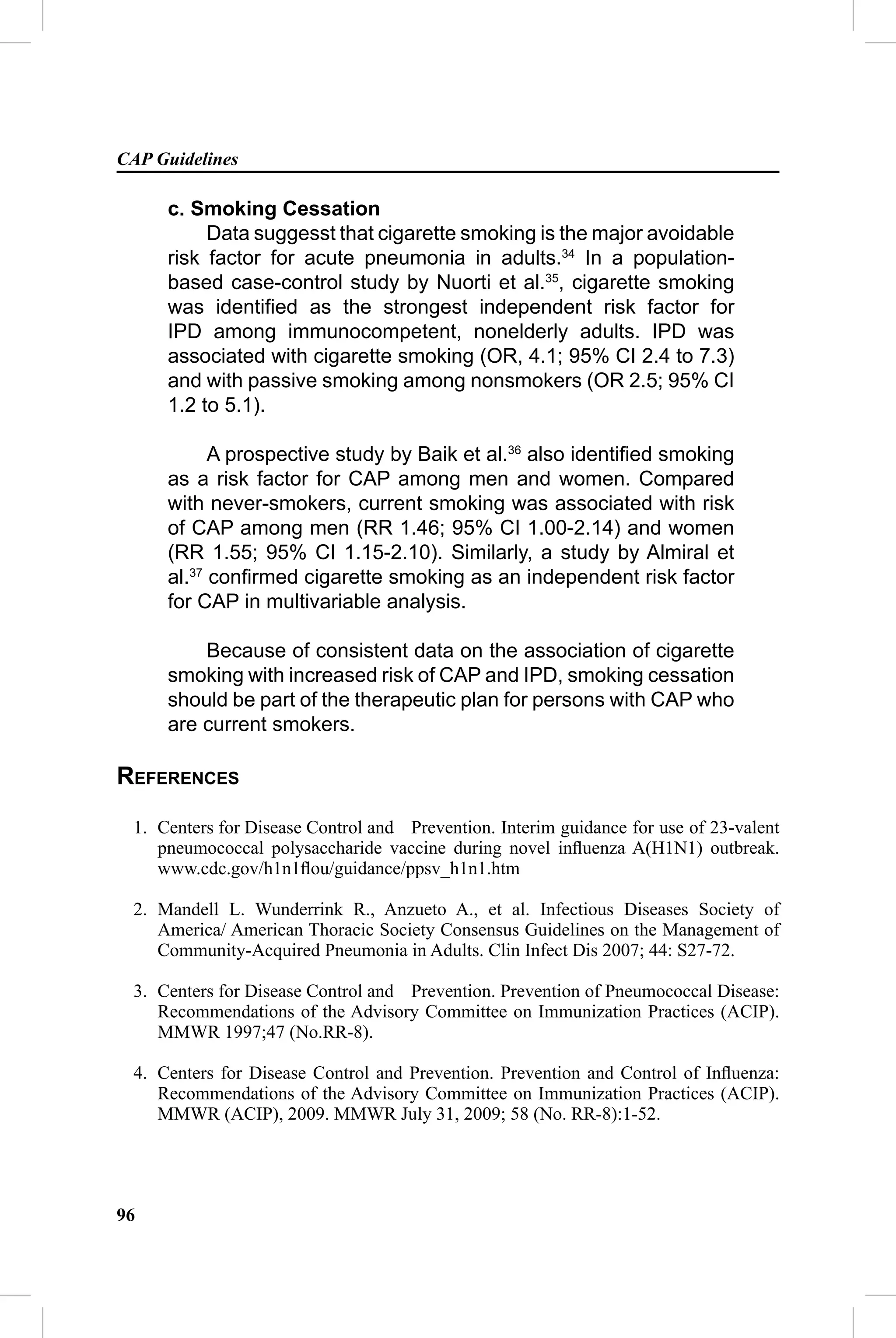 CAP Guidelines

     c. Smoking Cessation
          Data suggesst that cigarette smoking is the major avoidable
     risk factor for acute pneumonia in adults.34 In a population-
     based case-control study by Nuorti et al.35, cigarette smoking
     was identiﬁed as the strongest independent risk factor for
     IPD among immunocompetent, nonelderly adults. IPD was
     associated with cigarette smoking (OR, 4.1; 95% CI 2.4 to 7.3)
     and with passive smoking among nonsmokers (OR 2.5; 95% CI
     1.2 to 5.1).

           A prospective study by Baik et al.36 also identiﬁed smoking
     as a risk factor for CAP among men and women. Compared
     with never-smokers, current smoking was associated with risk
     of CAP among men (RR 1.46; 95% CI 1.00-2.14) and women
     (RR 1.55; 95% CI 1.15-2.10). Similarly, a study by Almiral et
     al.37 conﬁrmed cigarette smoking as an independent risk factor
     for CAP in multivariable analysis.

         Because of consistent data on the association of cigarette
     smoking with increased risk of CAP and IPD, smoking cessation
     should be part of the therapeutic plan for persons with CAP who
     are current smokers.

REFERENCES
 1. Centers for Disease Control and Prevention. Interim guidance for use of 23-valent
    pneumococcal polysaccharide vaccine during novel inﬂuenza A(H1N1) outbreak.
    www.cdc.gov/h1n1ﬂou/guidance/ppsv_h1n1.htm

 2. Mandell L. Wunderrink R., Anzueto A., et al. Infectious Diseases Society of
    America/ American Thoracic Society Consensus Guidelines on the Management of
    Community-Acquired Pneumonia in Adults. Clin Infect Dis 2007; 44: S27-72.

 3. Centers for Disease Control and Prevention. Prevention of Pneumococcal Disease:
    Recommendations of the Advisory Committee on Immunization Practices (ACIP).
    MMWR 1997;47 (No.RR-8).

 4. Centers for Disease Control and Prevention. Prevention and Control of Inﬂuenza:
    Recommendations of the Advisory Committee on Immunization Practices (ACIP).
    MMWR (ACIP), 2009. MMWR July 31, 2009; 58 (No. RR-8):1-52.




96
 