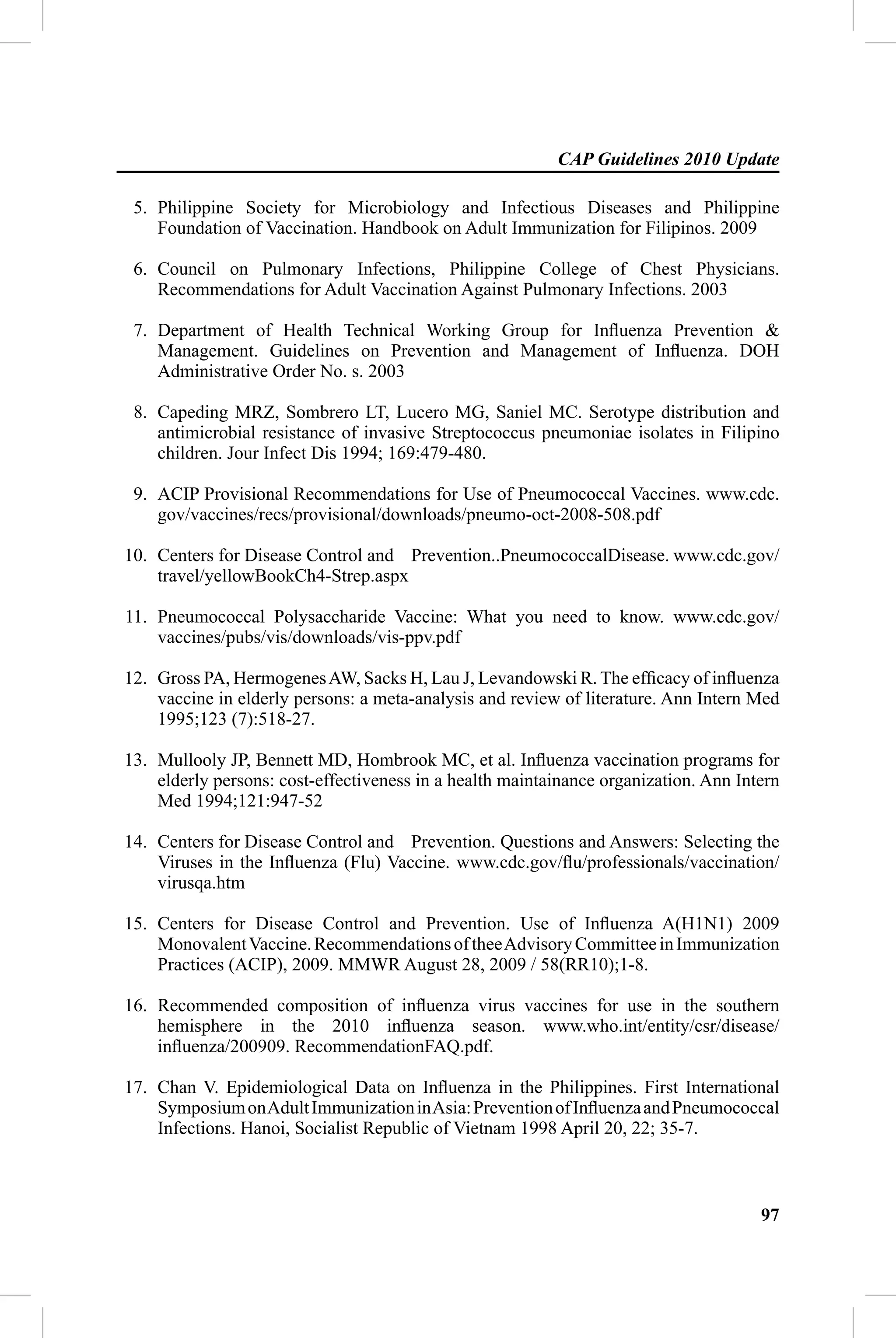 CAP Guidelines 2010 Update

 5. Philippine Society for Microbiology and Infectious Diseases and Philippine
    Foundation of Vaccination. Handbook on Adult Immunization for Filipinos. 2009

 6. Council on Pulmonary Infections, Philippine College of Chest Physicians.
    Recommendations for Adult Vaccination Against Pulmonary Infections. 2003

 7. Department of Health Technical Working Group for Inﬂuenza Prevention &
    Management. Guidelines on Prevention and Management of Inﬂuenza. DOH
    Administrative Order No. s. 2003

 8. Capeding MRZ, Sombrero LT, Lucero MG, Saniel MC. Serotype distribution and
    antimicrobial resistance of invasive Streptococcus pneumoniae isolates in Filipino
    children. Jour Infect Dis 1994; 169:479-480.

 9. ACIP Provisional Recommendations for Use of Pneumococcal Vaccines. www.cdc.
    gov/vaccines/recs/provisional/downloads/pneumo-oct-2008-508.pdf

10. Centers for Disease Control and Prevention..PneumococcalDisease. www.cdc.gov/
    travel/yellowBookCh4-Strep.aspx

11. Pneumococcal Polysaccharide Vaccine: What you need to know. www.cdc.gov/
    vaccines/pubs/vis/downloads/vis-ppv.pdf

12. Gross PA, Hermogenes AW, Sacks H, Lau J, Levandowski R. The efﬁcacy of inﬂuenza
    vaccine in elderly persons: a meta-analysis and review of literature. Ann Intern Med
    1995;123 (7):518-27.

13. Mullooly JP, Bennett MD, Hombrook MC, et al. Inﬂuenza vaccination programs for
    elderly persons: cost-effectiveness in a health maintainance organization. Ann Intern
    Med 1994;121:947-52

14. Centers for Disease Control and Prevention. Questions and Answers: Selecting the
    Viruses in the Inﬂuenza (Flu) Vaccine. www.cdc.gov/ﬂu/professionals/vaccination/
    virusqa.htm

15. Centers for Disease Control and Prevention. Use of Inﬂuenza A(H1N1) 2009
    Monovalent Vaccine. Recommendations of thee Advisory Committee in Immunization
    Practices (ACIP), 2009. MMWR August 28, 2009 / 58(RR10);1-8.

16. Recommended composition of inﬂuenza virus vaccines for use in the southern
    hemisphere in the 2010 inﬂuenza season. www.who.int/entity/csr/disease/
    inﬂuenza/200909. RecommendationFAQ.pdf.

17. Chan V. Epidemiological Data on Inﬂuenza in the Philippines. First International
    Symposium on Adult Immunization in Asia: Prevention of Inﬂuenza and Pneumococcal
    Infections. Hanoi, Socialist Republic of Vietnam 1998 April 20, 22; 35-7.



                                                                                      97
 