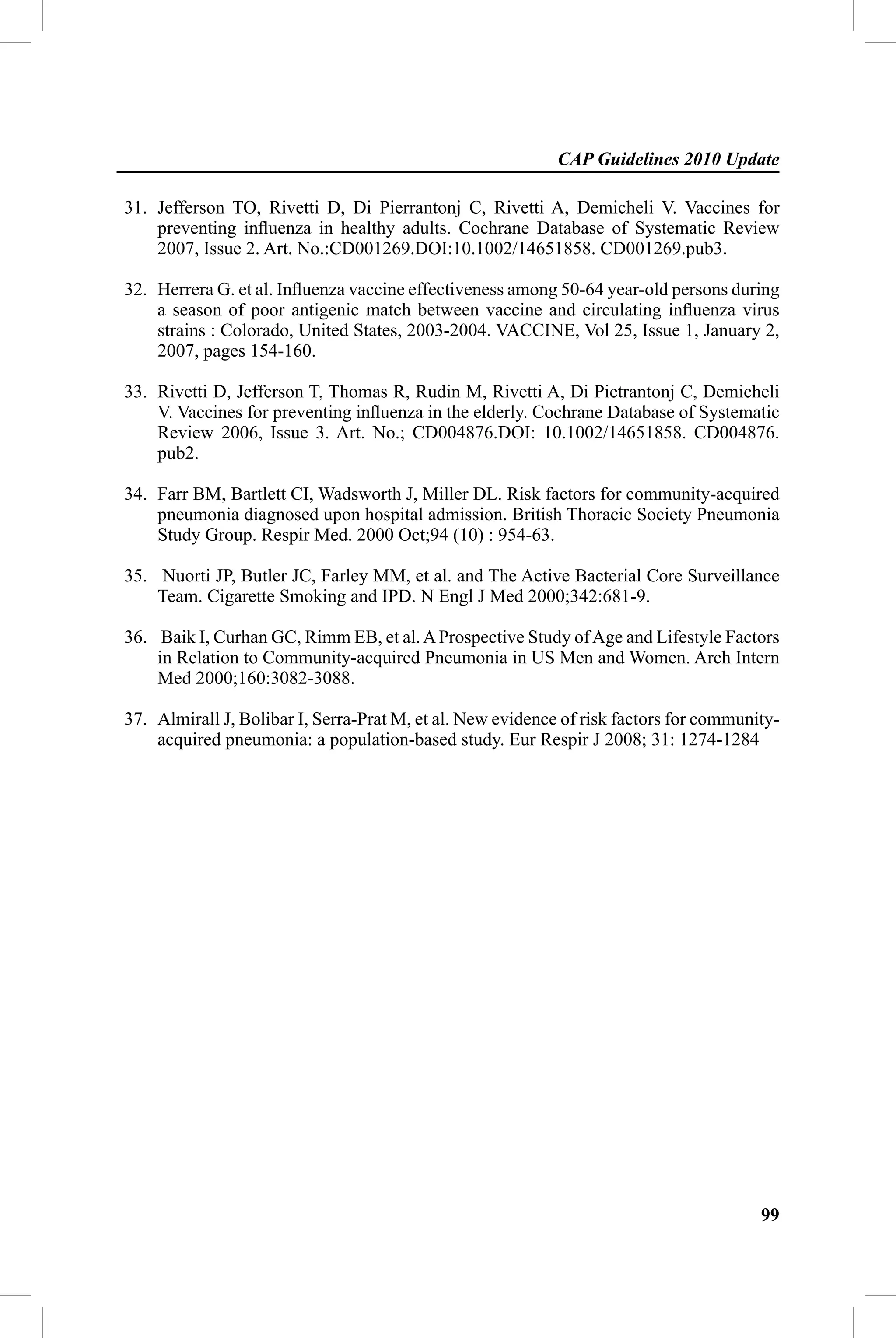 CAP Guidelines 2010 Update

31. Jefferson TO, Rivetti D, Di Pierrantonj C, Rivetti A, Demicheli V. Vaccines for
    preventing inﬂuenza in healthy adults. Cochrane Database of Systematic Review
    2007, Issue 2. Art. No.:CD001269.DOI:10.1002/14651858. CD001269.pub3.

32. Herrera G. et al. Inﬂuenza vaccine effectiveness among 50-64 year-old persons during
    a season of poor antigenic match between vaccine and circulating inﬂuenza virus
    strains : Colorado, United States, 2003-2004. VACCINE, Vol 25, Issue 1, January 2,
    2007, pages 154-160.

33. Rivetti D, Jefferson T, Thomas R, Rudin M, Rivetti A, Di Pietrantonj C, Demicheli
    V. Vaccines for preventing inﬂuenza in the elderly. Cochrane Database of Systematic
    Review 2006, Issue 3. Art. No.; CD004876.DOI: 10.1002/14651858. CD004876.
    pub2.

34. Farr BM, Bartlett CI, Wadsworth J, Miller DL. Risk factors for community-acquired
    pneumonia diagnosed upon hospital admission. British Thoracic Society Pneumonia
    Study Group. Respir Med. 2000 Oct;94 (10) : 954-63.

35. Nuorti JP, Butler JC, Farley MM, et al. and The Active Bacterial Core Surveillance
    Team. Cigarette Smoking and IPD. N Engl J Med 2000;342:681-9.

36. Baik I, Curhan GC, Rimm EB, et al. A Prospective Study of Age and Lifestyle Factors
    in Relation to Community-acquired Pneumonia in US Men and Women. Arch Intern
    Med 2000;160:3082-3088.

37. Almirall J, Bolibar I, Serra-Prat M, et al. New evidence of risk factors for community-
    acquired pneumonia: a population-based study. Eur Respir J 2008; 31: 1274-1284




                                                                                        99
 